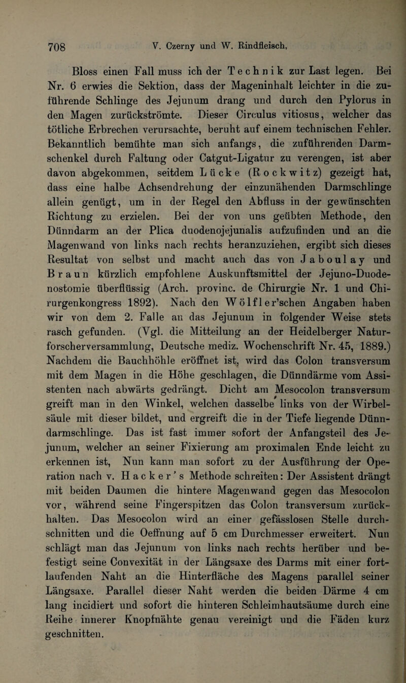 Bloss einen Fall muss ich der Technik zur Last legen. Bei Nr. 6 erwies die Sektion, dass der Mageninhalt leichter in die zu¬ führende Schlinge des Jejunum drang und durch den Pylorus in den Magen zurückströmte. Dieser Circulus vitiosus, welcher das tötliche Erbrechen verursachte, beruht auf einem technischen Fehler. Bekanntlich bemühte man sich anfangs, die zuführenden Darm¬ schenkel durch Faltung oder Catgut-Ligatur zu verengen, ist aber davon abgekommen, seitdem Lücke (Rockwitz) gezeigt hat, dass eine halbe Achsendrehung der einzunähenden Darmschlinge allein genügt, um in der Regel den Abfluss in der gewünschten Richtung zu erzielen. Bei der von uns geübten Methode, den Dünndarm an der Plica duodenojejunalis aufzufinden und an die Magenwand von links nach rechts heranzuziehen, ergibt sich dieses Resultat von selbst und macht auch das von J aboul ay und Braun kürzlich empfohlene Auskunftsmittel der Jejuno-Duode- nostomie überflüssig (Arch. provinc. de Chirurgie Nr. 1 und Chi¬ rurgenkongress 1892). Nach den Wölf 1 er’schen Angaben haben wir von dem 2. Falle an das Jejunum in folgender Weise stets rasch gefunden. (Vgl- die Mitteilung an der Heidelberger Natur¬ forscherversammlung, Deutsche mediz. Wochenschrift Nr. 45, 1889.) Nachdem die Bauchhöhle eröffnet ist, wird das Colon transversum mit dem Magen in die Höhe geschlagen, die Dünndärme vom Assi¬ stenten nach abwärts gedrängt. Dicht am Mesocolon transversum greift man in den Winkel, welchen dasselbe links von der Wirbel¬ säule mit dieser bildet, und ergreift die in der Tiefe liegende Dünn¬ darmschlinge. Das ist fast immer sofort der Anfangsteil des Je¬ junum, welcher an seiner Fixierung am proximalen Ende leicht zu erkennen ist, Nun kann man sofort zu der Ausführung der Ope¬ ration nach v. Hacker’s Methode schreiten: Der Assistent drängt mit beiden Daumen die hintere Magen wand gegen das Mesocolon vor, während seine Fingerspitzen das Colon transversum zurück¬ halten. Das Mesocolon wird an einer gefässlosen Stelle durch¬ schnitten und die Oeffnung auf 5 cm Durchmesser erweitert. Nun schlägt man das Jejunum von links nach rechts herüber und be¬ festigt seine Convexität in der Längsaxe des Darms mit einer fort¬ laufenden Naht an die Hinterfläche des Magens parallel seiner Längsaxe. Parallel dieser Naht werden die beiden Därme 4 cm lang incidiert und sofort die hinteren Schleimhautsäume durch eine Reihe innerer Knopfnähte genau vereinigt und die Fäden kurz geschnitten.