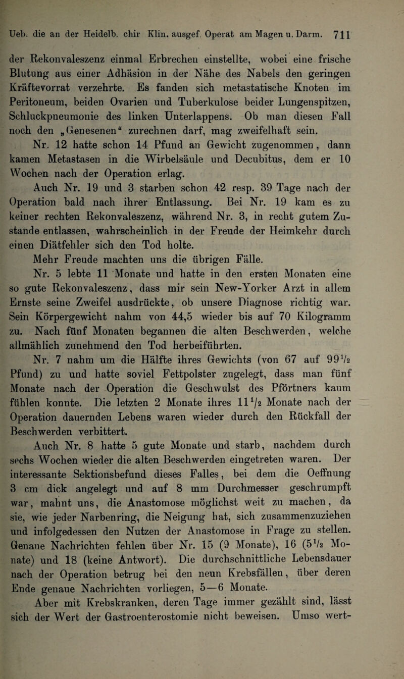 der Rekonvaleszenz einmal Erbrechen einstellte, wobei eine frische Blutung aus einer Adhäsion in der Nähe des Nabels den geringen Kräftevorrat verzehrte. Es fanden sich metastatische Knoten im Peritoneum, beiden Ovarien und Tuberkulose beider Lungenspitzen, Schluckpneumonie des linken Unterlappens. Ob man diesen Fall noch den „Genesenen“ zurechnen darf, mag zweifelhaft sein. Nr. 12 hatte schon 14 Pfund an Gewicht zugenommen , dann kamen Metastasen in die Wirbelsäule und Decubitus, dem er 10 Wochen nach der Operation erlag. Auch Nr. 19 und 3 starben schon 42 resp. 39 Tage nach der Operation bald nach ihrer Entlassung. Bei Nr. 19 kam es zu keiner rechten Rekonvaleszenz, während Nr. 3, in recht gutem Zu¬ stande entlassen, wahrscheinlich in der Freude der Heimkehr durch einen Diätfehler sich den Tod holte. Mehr Freude machten uns die übrigen Fälle. Nr. 5 lebte 11 Monate und hatte in den ersten Monaten eine so gute Rekonvaleszenz, dass mir sein New-Yorker Arzt in allem Ernste seine Zweifel ausdrückte, ob unsere Diagnose richtig war. Sein Körpergewicht nahm von 44,5 wieder bis auf 70 Kilogramm zu. Nach fünf Monaten begannen die alten Beschwerden, welche allmählich zunehmend den Tod herbeiführten. Nr. 7 nahm um die Hälfte ihres Gewichts (von 67 auf 99V2 Pfund) zu und hatte soviel Fettpolster zugelegt, dass man fünf Monate nach der Operation die Geschwulst des Pförtners kaum fühlen konnte. Die letzten 2 Monate ihres 11 ^2 Monate nach der Operation dauernden Lebens waren wieder durch den Rückfall der Beschwerden verbittert. Auch Nr. 8 hatte 5 gute Monate und starb, nachdem durch sechs Wochen wieder die alten Beschwerden eingetreten waren. Der interessante Sektionsbefund dieses Falles, bei dem die Oeffnung 3 cm dick angelegt und auf 8 mm Durchmesser geschrumpft war, mahnt uns, die Anastomose möglichst weit zu machen, da sie, wie jeder Narben ring, die Neigung hat, sich zusammenzuziehen und infolgedessen den Nutzen der Anastomose in Frage zu stellen. Genaue Nachrichten fehlen über Nr. 15 (9 Monate), 16 (5V2 Mo¬ nate) und 18 (keine Antwort). Die durchschnittliche Lebensdauer nach der Operation betrug bei den neun Krebsfällen, über deren Ende genaue Nachrichten vorliegen, 5—6 Monate. Aber mit Krebskranken, deren Tage immer gezählt sind, lässt sich der Wert der Gastroenterostomie nicht beweisen. Umso wert-