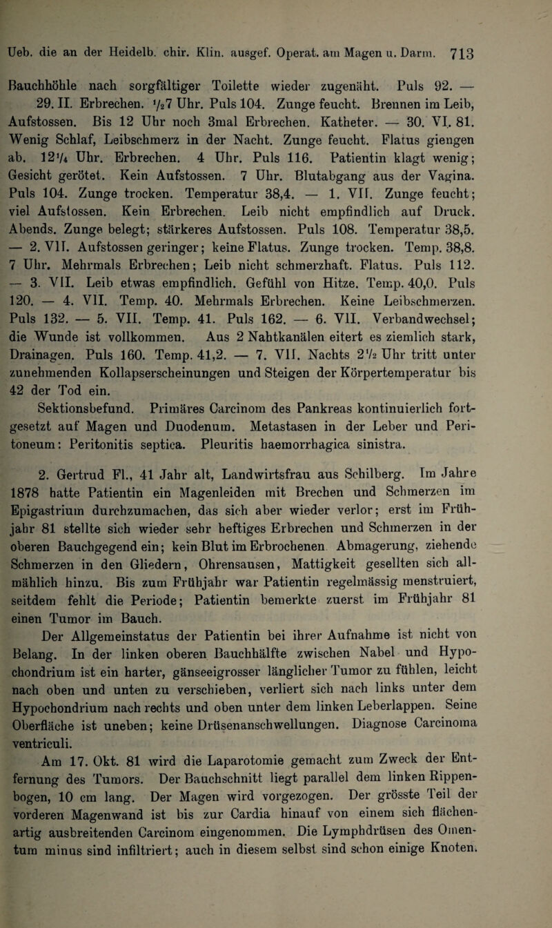 Bauchhöhle nach sorgfältiger Toilette wieder zugenäht. Puls 92. — 29. II. Erbrechen. y27 Uhr. Puls 104. Zunge feucht. Brennen im Leib, Aufstossen. Bis 12 Uhr noch 3mal Erbrechen. Katheter. — 30. VI. 81. Wenig Schlaf, Leibschmerz in der Nacht. Zunge feucht. Flatus giengen ab. 1274 Uhr. Erbrechen. 4 Uhr. Puls 116. Patientin klagt wenig; Gesicht gerötet. Kein Aufstossen. 7 Uhr. Blutabgang aus der Vagina. Puls 104. Zunge trocken. Temperatur 38,4. — 1. Vif. Zunge feucht; viel Aufstossen. Kein Erbrechen. Leib nicht empfindlich auf Druck. Abends. Zunge belegt; stärkeres Aufstossen. Puls 108. Temperatur 38,5. — 2. VIT. Aufstossen geringer; keine Flatus. Zunge trocken. Temp. 38,8. 7 Uhr. Mehrmals Erbrechen; Leib nicht schmerzhaft. Flatus. Puls 112. — 3. VII. Leib etwas empfindlich. Gefühl von Hitze. Temp. 40,0. Puls 120. — 4. VII. Temp. 40. Mehrmals Erbrechen. Keine Leibschmerzen. Puls 132. — 5. VII. Temp. 41. Puls 162. — 6. VII. Verbandwechsel; die Wunde ist vollkommen. Aus 2 Nahtkanälen eitert es ziemlich stark, Drainagen. Puls 160. Temp. 41,2. — 7. VII. Nachts 2 72 Uhr tritt unter zunehmenden Kollapserscheinungen und Steigen der Körpertemperatur bis 42 der Tod ein. Sektionsbefund. Primäres Carcinom des Pankreas kontinuierlich fort¬ gesetzt auf Magen und Duodenum. Metastasen in der Leber und Peri¬ toneum: Peritonitis septica. Pleuritis haemorrhagica sinistra. 2. Gertrud Fl., 41 Jahr alt, Landwirtsfrau aus Schilberg. Im Jahre 1878 hatte Patientin ein Magenleiden mit Brechen und Schmerzen im Epigastrium durchzumachen, das sich aber wieder verlor; erst im Früh¬ jahr 81 stellte sich wieder sehr heftiges Erbrechen und Schmerzen in der oberen Bauchgegend ein; kein Blut im Erbrochenen Abmagerung, ziehende Schmerzen in den Gliedern, Ohrensausen, Mattigkeit gesellten sich all¬ mählich hinzu. Bis zum Frühjahr war Patientin regelmässig menstruiert, seitdem fehlt die Periode; Patientin bemerkte zuerst im Frühjahr 81 einen Tumor im Bauch. Der Allgemeinstatus der Patientin bei ihrer Aufnahme ist nicht von Belang. In der linken oberen Bauchhälfte zwischen Nabel und Hypo- chondrium ist ein harter, gänseeigrosser länglicher Tumor zu fühlen, leicht nach oben und unten zu verschieben, verliert sich nach links unter dem Hypochondrium nach rechts und oben unter dem linken Leberlappen. Seine Oberfläche ist uneben; keine Drüsenanschwellungen. Diagnose Carcinoma ventriculi. Am 17. Okt. 81 wird die Laparotomie gemacht zum Zweck der Ent¬ fernung des Tumors. Der Bauchschnitt liegt parallel dem linken Rippen¬ bogen, 10 cm lang. Der Magen wird vorgezogen. Der grösste Teil der vorderen Magenwand ist bis zur Cardia hinauf von einem sich flächen¬ artig ausbreitenden Carcinom eingenommen. Die Lymphdrüsen des Omen¬ tum minus sind infiltriert; auch in diesem selbst sind schon einige Knoten.