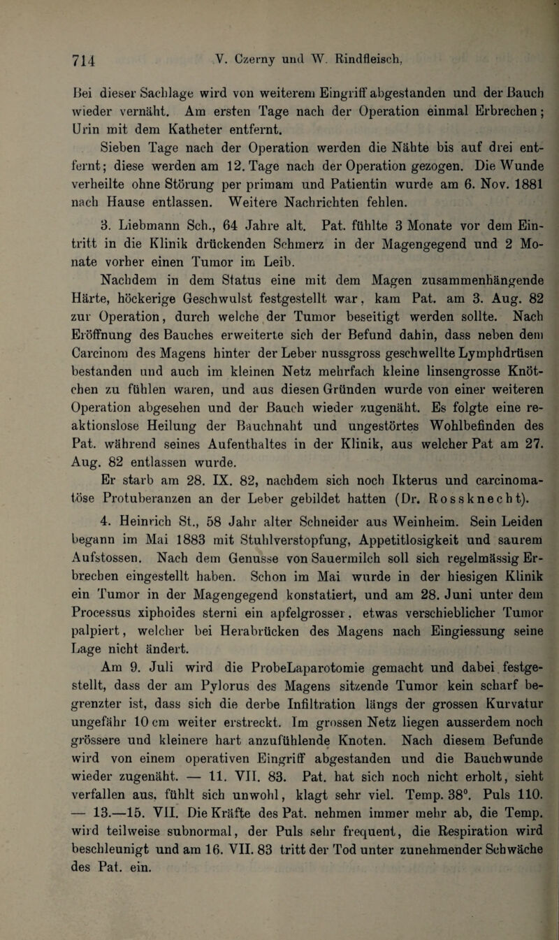 Bei dieser Sachlage wird von weiterem Eingriff abgestanden und der Bauch wieder vernäht. Am ersten Tage nach der Operation einmal Erbrechen; Urin mit dem Katheter entfernt. Sieben Tage nach der Operation werden die Nähte bis auf drei ent¬ fernt; diese werden am 12. Tage nach der Operation gezogen. Die Wunde verheilte ohne Störung per primam und Patientin wurde am 6. Nov. 1881 nach Hause entlassen. Weitere Nachrichten fehlen. 3. Liebmann Sch., 64 Jahre alt. Pat. fühlte 3 Monate vor dem Ein¬ tritt in die Klinik drückenden Schmerz in der Magengegend und 2 Mo¬ nate vorher einen Tumor im Leib. Nachdem in dem Status eine mit dem Magen zusammenhängende Härte, höckerige Geschwulst festgestellt war, kam Pat. am 3. Aug. 82 zur Operation, durch welche der Tumor beseitigt werden sollte. Nach Eröffnung des Bauches erweiterte sich der Befund dahin, dass neben dem Carcinom des Magens hinter der Leber nussgross geschwellte Lymphdrüsen bestanden und auch im kleinen Netz mehrfach kleine linsengrosse Knöt¬ chen zu fühlen waren, und aus diesen Gründen wurde von einer weiteren Operation abgesehen und der Bauch wieder zugenäht. Es folgte eine re¬ aktionslose Heilung der Bauchnaht und ungestörtes Wohlbefinden des Pat. während seines Aufenthaltes in der Klinik, aus welcher Pat am 27. Aug. 82 entlassen wurde. Er starb am 28. IX. 82, nachdem sich noch Ikterus und carcinoma- t.öse Protuberanzen an der Leber gebildet hatten (Dr. Rossknecht). 4. Heinrich St., 58 Jahr alter Schneider aus Weinheim. Sein Leiden begann im Mai 1883 mit Stuhlverstopfung, Appetitlosigkeit und saurem Aufstossen. Nach dem Genüsse von Sauermilch soll sich regelmässig Er¬ brechen eingestellt haben. Schon im Mai wurde in der hiesigen Klinik ein Tumor in der Magengegend konstatiert, und am 28. Juni unter dem Processus xiphoides sterni ein apfelgrosser, etwas verschieblicher Tumor palpiert, welcher bei Herabrücken des Magens nach Eingiessung seine Lage nicht ändert. Am 9. Juli wird die ProbeLaparotomie gemacht und dabei festge¬ stellt, dass der am Pylorus des Magens sitzende Tumor kein scharf be¬ grenzter ist, dass sich die derbe Infiltration längs der grossen Kurvatur ungefähr 10 cm weiter erstreckt. Im grossen Netz liegen ausserdem noch grössere und kleinere hart anzufühlende Knoten. Nach diesem Befunde wird von einem operativen Eingriff abgestanden und die Bauchwunde wieder zugenäht. — 11. VII. 83. Pat. hat sich noch nicht erholt, sieht verfallen aus, fühlt sich unwohl, klagt sehr viel. Temp. 38°. Puls 110. — 13.—15. VII. Die Kräfte des Pat. nehmen immer mehr ab, die Temp. wird teilweise subnormal, der Puls sehr frequent, die Respiration wird beschleunigt und am 16. VII. 83 tritt der Tod unter zunehmender Schwäche des Pat. ein.