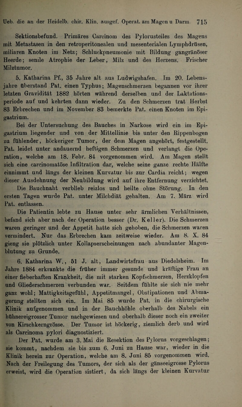 Sektionsbefund. Primäres Careinom des Pylorusteiles des Magens mit Metastasen in den retroperitonealen und mesenterialen Lymphdrüsen, miliaren Knoten im Netz; Scbluckpneumonie mit Bildung gangränöser Heerde; senile Atrophie der Leber, Milz und des Herzens. Frischer Milztumor. 5. Katharina Pf., 35 Jahre alt aus Ludwigshafen. Im 20. Lebens¬ jahre überstand Pat. einen Typhus; Magenschmerzen begannen vor ihrer letzten Gravidität 1882 hörten während derselben und der Laktations¬ periode auf und kehrten dann wieder. Zu den Schmerzen trat Herbst 83 Erbrechen und im November 83 bemerkte Pat. einen Knoten im Epi- gastrium. Bei der Untersuchung des Bauches in Narkose wird ein im Epi- gastrium liegender und von der Mittellinie bis unter den Rippenbogen zu fühlender, höckeriger Tumor, der dem Magen angehört, festgestellt. Pat. leidet unter andauernd heftigen Schmerzen und verlangt die Ope¬ ration, welche am 18. Febr. 84 vorgenommen wird. Am Magen stellt sich eine carcinomatöse Infiltration dar, welche seine ganze rechte Hälfte einnimmt und längs der kleinen Kurvatur bis zur Cardia reicht; wegen dieser Ausdehnung der Neubildung wird auf ihre Entfernung verzichtet. Die Bauchnaht verblieb reizlos und heilte ohne Störung. In den ersten Tagen wurde Pat. unter Milchdiät gehalten. Am 7. März wird Pat. entlassen. Die Patientin lebte zu Hause unter sehr ärmlichen Verhältnissen, befand sich aber nach der Operation besser (Dr. Keller). Die Schmerzen waren geringer und der Appetit hatte sich gehoben, die Schmerzen waren vermindert. Nur das Erbrechen kam zeitweise wieder. Am 8. X. 84 gieng sie plötzlich unter Kollapserscheinungen nach abundanter Magen¬ blutung zu Grunde. 6. Katharina W., 51 J. alt, Landwirtsfrau aus Diedelsheim. Im Jahre 1884 erkrankte die früher immer gesunde und kräftige Frau an einer fieberhaften Krankheit, die mit starken Kopfschmerzen, Herzklopfen und Gliederschmerzen verbunden war. Seitdem fühlte sie sich nie mehr ganz wohl; Mattigkeitsgefühl, Appetitmangel, Obstipationen und Abma¬ gerung stellten sich ein. Im Mai 85 wurde Pat. in die chirurgische Klinik aufgenommen und in der Bauchhöhle oberhalb des Nabels ein hühnereigrosser Tumor nachgewiesen und oberhalb dieser noch ein zweiter von Kirschkerngrösse. Der Tumor ist höckerig, ziemlich derb und wird als Carcinoma pylori diagnostiziert. Der Pat. wurde am 3. Mai die Resektion des Pylorus vorgeschlagen; sie kommt, nachdem sie bis zum 6. Juni zu Hause war, wieder in die Klinik herein zur Operation, welche am 8. Juni 85 vorgenommen wird. Nach der Freilegung des Tumors, der sich als der gänseeigrosse Pylorus erweist, wird die Operation sistiert, da sich längs der kleinen Kurvatur