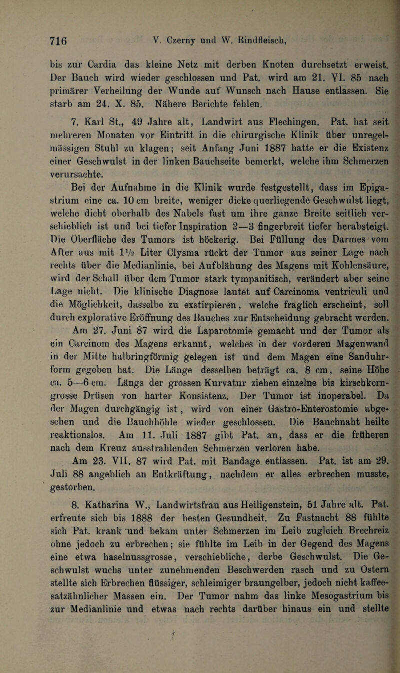 bis zur Cardia das kleine Netz mit derben Knoten durchsetzt erweist. Der Bauch wird wieder geschlossen und Pat. wird am 21. YI. 85 nach primärer Verheilung der Wunde auf Wunsch nach Hause entlassen. Sie starb am 24. X. 85. Nähere Berichte fehlen. 7. Karl St., 49 Jahre alt, Landwirt aus Flechingen. Pat. hat seit mehreren Monaten vor Eintritt in die chirurgische Klinik über unregel¬ mässigen Stuhl zu klagen; seit Anfang Juni 1887 hatte er die Existenz einer Geschwulst in der linken Bauchseite bemerkt, welche ihm Schmerzen verursachte. Bei der Aufnahme in die Klinik wurde festgestellt, dass im Epiga- strium eine ca. 10 cm breite, weniger dicke querliegende Geschwulst liegt, welche dicht oberhalb des Nabels fast um ihre ganze Breite seitlich ver¬ schieblich ist und bei tiefer Inspiration 2—3 fingerbreit tiefer herabsteigt. Die Oberfläche des Tumors ist höckerig. Bei Füllung des Darmes vom After aus mit IV2 Liter Clysma rückt der Tumor aus seiner Lage nach rechts über die Medianlinie, bei Aufblähung des Magens mit Kohlensäure, wird der Schall über dem Tumor stark tympanitisch, verändert aber seine Lage nicht. Die klinische Diagnose lautet auf Carcinoma ventriculi und die Möglichkeit, dasselbe zu exstirpieren, welche fraglich erscheint, soll durch explorative Eröffnung des Bauches zur Entscheidung gebracht werden. Am 27. Juni 87 wird die Laparotomie gemacht und der Tumor als ein Carcinom des Magens erkannt, welches in der vorderen Magenwand in der Mitte halbringförmig gelegen ist und dem Magen eine Sanduhr¬ form gegeben hat. Die Länge desselben beträgt ca. 8 cm, seine Höhe ca. 5—6 cm. Längs der grossen Kurvatur ziehen einzelne bis kirschkern¬ grosse Drüsen von harter Konsistenz. Der Tumor ist inoperabel. Da der Magen durchgängig ist, wird von einer Gastro-Enterostomie abge¬ sehen und die Bauchhöhle wieder geschlossen. Die Bauchnaht heilte reaktionslos. Am 11. Juli 1887 gibt Pat. an, dass er die früheren nach dem Kreuz ausstrahlenden Schmerzen verloren habe. Am 23. VII. 87 wird Pat. mit Bandage entlassen. Pat. ist am 29. Juli 88 angeblich an Entkräftung, nachdem er alles erbrechen musste, gestorben. 8. Katharina W., Landwirtsfrau aus Heiligenstein, 51 Jahre alt. Pat. erfreute sich bis 1888 der besten Gesundheit. Zu Fastnacht 88 fühlte sich Pat. krank und bekam unter Schmerzen im Leib zugleich Brechreiz ohne jedoch zu erbrechen; sie fühlte im Leib in der Gegend des Magens eine etwa haselnussgrosse, verschiebliche, derbe Geschwulst. Die Ge¬ schwulst wuchs unter zunehmenden Beschwerden rasch und zu Ostern stellte sich Erbrechen flüssiger, schleimiger braungelber, jedoch nicht kaffee¬ satzähnlicher Massen ein. Der Tumor nahm das linke Mesogastrium bis zur Medianlinie und etwas nach rechts darüber hinaus ein und stellte