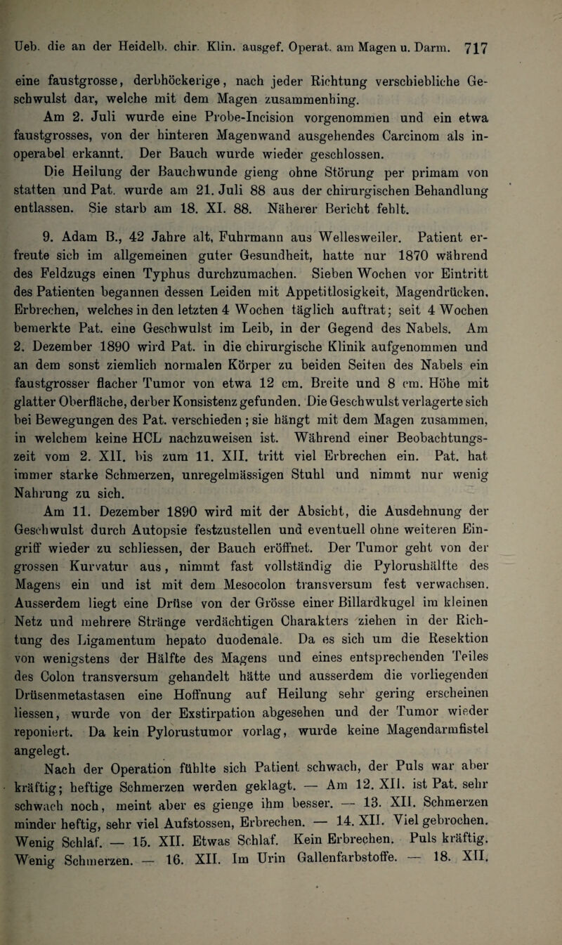 eine faustgrosse, derbhöckerige, nach jeder Richtung verschiebliche Ge¬ schwulst dar, welche mit dem Magen zusammenhing. Am 2. Juli wurde eine Probe-Incision vorgenommen und ein etwa faustgrosses, von der hinteren Magenwand ausgehendes Carcinom als in¬ operabel erkannt. Der Bauch wurde wieder geschlossen. Die Heilung der Bauch wunde gieng ohne Störung per primam von statten und Pat, wurde am 21. Juli 88 aus der chirurgischen Behandlung entlassen. Sie starb am 18. XI. 88. Näherer Bericht fehlt. 9. Adam B., 42 Jahre alt, Fuhrmann aus Wellesweiler. Patient er¬ freute sich im allgemeinen guter Gesundheit, hatte nur 1870 während des Feldzugs einen Typhus durchzumachen. Sieben Wochen vor Eintritt des Patienten begannen dessen Leiden mit Appetitlosigkeit, Magendrücken, Erbrechen, welches in den letzten 4 Wochen täglich auftrat; seit 4 Wochen bemerkte Pat. eine Geschwulst im Leib, in der Gegend des Nabels. Am 2. Dezember 1890 wird Pat. in die chirurgische Klinik aufgenommen und an dem sonst ziemlich normalen Körper zu beiden Seiten des Nabels ein faustgrosser flacher Tumor von etwa 12 cm. Breite und 8 cm. Höhe mit glatter Oberfläche, derber Konsistenz gefunden. Die Geschwulst verlagerte sich bei Bewegungen des Pat. verschieden ; sie hängt mit dem Magen zusammen, in welchem keine HCL nachzuweisen ist. Während einer Beobachtungs¬ zeit vom 2. XII. bis zum 11. XII. tritt viel Erbrechen ein. Pat. hat immer starke Schmerzen, unregelmässigen Stuhl und nimmt nur wenig Nahrung zu sich. Am 11. Dezember 1890 wird mit der Absicht, die Ausdehnung der Geschwulst durch Autopsie festzustellen und eventuell ohne weiteren Ein¬ griff wieder zu schliessen, der Bauch eröffnet. Der Tumor geht von der grossen Kurvatur aus, nimmt fast vollständig die Pylorushältte des Magens ein und ist mit dem Mesocolon transversum fest verwachsen. Ausserdem liegt eine Drüse von der Grösse einer Billardkugel im kleinen Netz und mehrere Stränge verdächtigen Charakters ziehen in der Rich¬ tung des Ligamentum hepato duodenale. Da es sich um die Resektion von wenigstens der Hälfte des Magens und eines entsprechenden Teiles des Colon transversum gehandelt hätte und ausserdem die vorliegenden Drüsenmetastasen eine Hoffnung auf Heilung sehr gering erscheinen Hessen, wurde von der Exstirpation abgesehen und der Tumor wieder reponiert. Da kein Pylorustumor vorlag, wurde keine Magendarmfistel angelegt. Nach der Operation fühlte sich Patient schwach, der Puls war aber kräftig; heftige Schmerzen werden geklagt. — Am 12. XII. ist Pat. sehr schwach noch, meint aber es gienge ihm besser. — 13. XII. Schmerzen minder heftig, sehr viel Aufstossen, Erbrechen. 14. XII. Viel gebrochen. Wenig Schlaf. — 15. XII. Etwas Schlaf. Kein Erbrechen. Puls kräftig. Wenig Schmerzen. — 16. XII. Im Urin Gallenfarbstoffe. 18. XII.