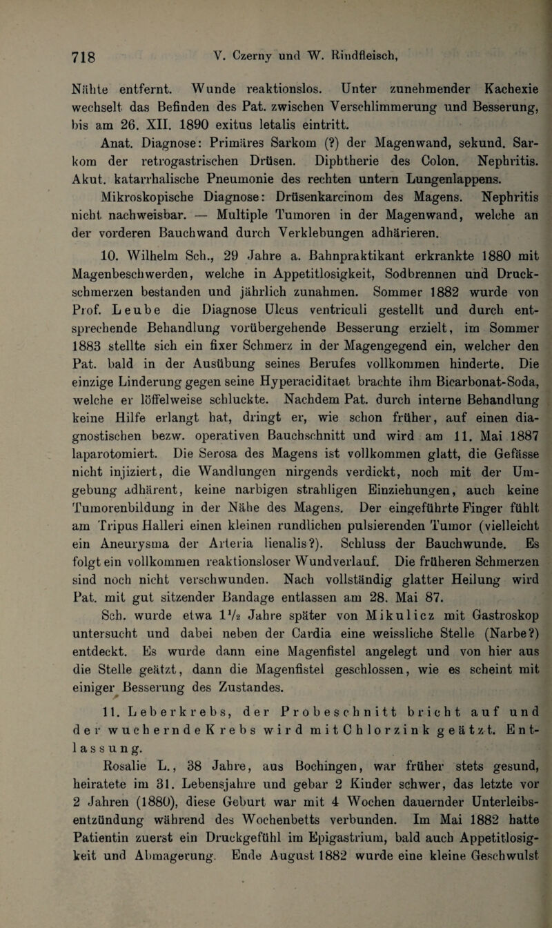Nähte entfernt. Wunde reaktionslos. Unter zunehmender Kachexie wechselt das Befinden des Pat. zwischen Verschlimmerung und Besserung, bis am 26. XII. 1890 exitus letalis eintritt. Anat. Diagnose: Primäres Sarkom (?) der Magenwand, sekund. Sar¬ kom der retrogastrisehen Drüsen. Diphtherie des Colon. Nephritis. Akut, katarrhalische Pneumonie des rechten untern Lungenlappens. Mikroskopische Diagnose: Drüsenkarcinom des Magens. Nephritis nicht nachweisbar. — Multiple Tumoren in der Magenwand, welche an der vorderen Bauch wand durch Verklebungen adhärieren. 10. Wilhelm Sch., 29 Jahre a. Bahnpraktikant erkrankte 1880 mit Magenbeschwerden, welche in Appetitlosigkeit, Sodbrennen und Druck¬ schmerzen bestanden und jährlich Zunahmen. Sommer 1882 wurde von Prof. Leube die Diagnose Ulcus ventriculi gestellt und durch ent¬ sprechende Behandlung vorübergehende Besserung erzielt, im Sommer 1888 stellte sich ein fixer Schmerz in der Magengegend ein, welcher den Pat. bald in der Ausübung seines Berufes vollkommen hinderte. Die einzige Linderung gegen seine Hyperaciditaet brachte ihm Bicarbonat-Soda, welche er löffelweise schluckte. Nachdem Pat. durch interne Behandlung keine Hilfe erlangt hat, dringt er, wie schon früher, auf einen dia¬ gnostischen bezw. operativen Bauchschnitt und wird am 11. Mai 1887 laparotomiert. Die Serosa des Magens ist vollkommen glatt, die Gefässe nicht injiziert, die Wandlungen nirgends verdickt, noch mit der Um¬ gebung adhärent, keine narbigen strahligen Einziehungen, auch keine Tumorenbildung in der Nähe des Magens. Der eingeführte Finger fühlt am Tripus Halleri einen kleinen rundlichen pulsierenden Tumor (vielleicht ein Aneurysma der Arteria lienalis?). Schluss der Bauchwunde. Es folgt ein vollkommen reaktionsloser Wund verlauf. Die früheren Schmerzen sind noch nicht verschwunden. Nach vollständig glatter Heilung wird Pat. mit gut sitzender Bandage entlassen am 28. Mai 87. Sch. wurde etwa l1/* Jahre später von Mikulicz mit Gastroskop untersucht und dabei neben der Cardia eine weissliehe Stelle (Narbe?) entdeckt. Es wurde dann eine Magenfistel angelegt und von hier aus die Stelle geätzt, dann die Magenfistel geschlossen, wie es scheint mit einiger Besserung des Zustandes. 11. Leberkrebs, der Probeschnitt bricht auf und der wuchernde Krebs wird m i t C h 10 r z i n k geätzt. Ent¬ lassung. Rosalie L., 38 Jahre, aus Böchingen, war früher stets gesund, heiratete im 31. Lebensjahre und gebar 2 Kinder schwer, das letzte vor 2 Jahren (1880), diese Geburt war mit 4 Wochen dauernder Unterleibs¬ entzündung während des Wochenbetts verbunden. Im Mai 1882 hatte Patientin zuerst ein Druckgefühl im Epigastrium, bald auch Appetitlosig¬ keit und Abmagerung. Ende August 1882 wurde eine kleine Geschwulst