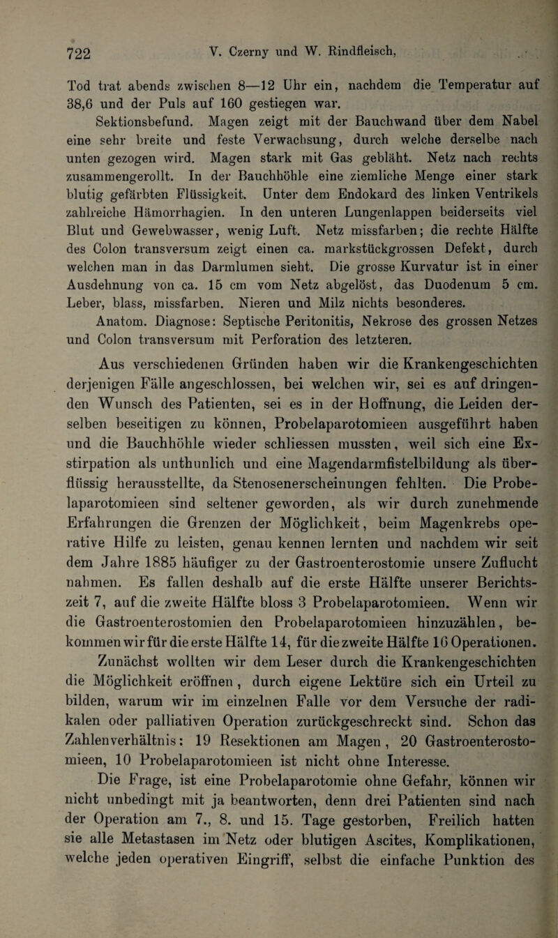 Tod trat abends zwischen 8—12 Uhr ein, nachdem die Temperatur auf 38,6 und der Puls auf 160 gestiegen war. Sektionsbefund. Magen zeigt mit der Bauchwand über dem Nabel eine sehr breite und feste Verwachsung, durch welche derselbe nach unten gezogen wird. Magen stark mit Gas gebläht. Netz nach rechts zusammengerollt. In der Bauchhöhle eine ziemliche Menge einer stark blutig gefärbten Flüssigkeit. Unter dem Endokard des linken Ventrikels zahlreiche Hämorrhagien. In den unteren Lungenlappen beiderseits viel Blut und Gewebwasser, wenig Luft. Netz missfarben; die rechte Hälfte des Colon transversum zeigt einen ca. markstückgrossen Defekt, durch welchen man in das Darmlumen sieht. Die grosse Kurvatur ist in einer Ausdehnung von ca. 15 cm vom Netz abgelöst, das Duodenum 5 cm. Leber, blass, missfarben. Nieren und Milz nichts besonderes. i Anatom. Diagnose: Septische Peritonitis, Nekrose des grossen Netzes und Colon transversum mit Perforation des letzteren. Aus verschiedenen Gründen haben wir die Krankengeschichten derjenigen Fälle angeschlossen, bei welchen wir, sei es auf dringen¬ den Wunsch des Patienten, sei es in der Hoffnung, die Leiden der¬ selben beseitigen zu können, Probelaparotomieen ausgeführt haben und die Bauchhöhle wieder schliessen mussten, weil sich eine Ex¬ stirpation als unthunlich und eine Magendarmfistelbildung als über¬ flüssig herausstellte, da Stenosenerscheinungen fehlten. Die Probe¬ laparotomieen sind seltener geworden, als wir durch zunehmende Erfahrungen die Grenzen der Möglichkeit, beim Magenkrebs ope¬ rative Hilfe zu leisten, genau kennen lernten und nachdem wir seit dem Jahre 1885 häufiger zu der Gastroenterostomie unsere Zuflucht nahmen. Es fallen deshalb auf die erste Hälfte unserer Berichts¬ zeit 7, auf die zweite Hälfte bloss 3 Probelaparotomieen. Wenn wir die Gastroenterostomien den Probelaparotomieen hinzuzählen, be¬ kommen wir für die erste Hälfte 14, für die zweite Hälfte 16 Operationen. Zunächst wollten wir dem Leser durch die Krankengeschichten die Möglichkeit eröffnen , durch eigene Lektüre sich ein Urteil zu bilden, warum wir im einzelnen Falle vor dem Versuche der radi¬ kalen oder palliativen Operation zurückgeschreckt sind. Schon das Zahlen Verhältnis: 19 Resektionen am Magen, 20 Gastroenterosto- mieen, 10 Probelaparotomieen ist nicht ohne Interesse. Die Frage, ist eine Probelaparotomie ohne Gefahr, können wir nicht unbedingt mit ja beantworten, denn drei Patienten sind nach der Operation am 7., 8. und 15. Tage gestorben, Freilich hatten sie alle Metastasen im Netz oder blutigen Ascites, Komplikationen, welche jeden operativen Eingriff, selbst die einfache Punktion des