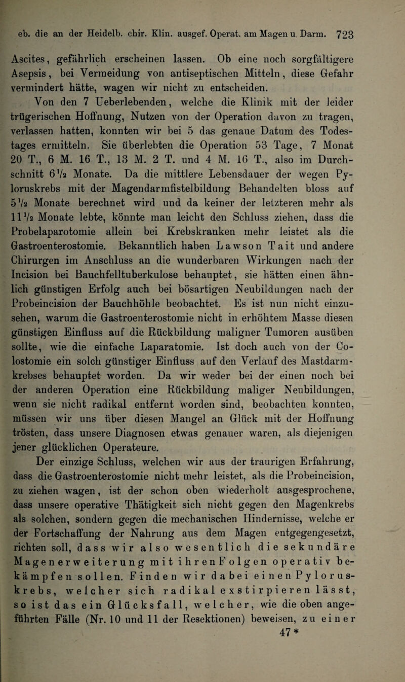 Ascites, gefährlich erscheinen lassen. Ob eine noch sorgfältigere Asepsis, bei Vermeidung von antiseptischen Mitteln, diese Gefahr vermindert hätte, wagen wir nicht zu entscheiden. Von den 7 Ueberlebenden, welche die Klinik mit der leider trügerischen Hoffnung, Nutzen von der Operation davon zu tragen, verlassen hatten, konnten wir bei 5 das genaue Datum des Todes¬ tages ermitteln. Sie überlebten die Operation 53 Tage, 7 Monat 20 T., 6 M. 16 T., 13 M. 2 T. und 4 M. 16 T., also im Durch¬ schnitt 67a Monate. Da die mittlere Lebensdauer der wegen Py- loruskrebs mit der Magendarmfistelbildung Behandelten bloss auf 572 Monate berechnet wird und da keiner der letzteren mehr als 1172 Monate lebte, könnte man leicht den Schluss ziehen, dass die Probelaparotomie allein bei Krebskranken mehr leistet als die Gastroenterostomie. Bekanntlich haben Lawson Tait und andere Chirurgen im Anschluss an die wunderbaren Wirkungen nach der Incision bei Bauchfelltuberkulose behauptet, sie hätten einen ähn¬ lich günstigen Erfolg auch bei bösartigen Neubildungen nach der Probeincision der Bauchhöhle beobachtet. Es ist nun nicht einzu¬ sehen, warum die Gastroenterostomie nicht in erhöhtem Masse diesen günstigen Einfluss auf die Rückbildung maligner Tumoren ausüben sollte, wie die einfache Laparatomie. Ist doch auch von der Co- lostomie ein solch günstiger Einfluss auf den Verlauf des Mastdarm¬ krebses behauptet worden. Da wir weder bei der einen noch bei der anderen Operation eine Rückbildung maliger Neubildungen, wenn sie nicht radikal entfernt worden sind, beobachten konnten, müssen wir uns über diesen Mangel an Glück mit der Hoffnung trösten, dass unsere Diagnosen etwas genauer waren, als diejenigen jener glücklichen Operateure. Der einzige Schluss, welchen wir aus der traurigen Erfahrung, dass die Gastroenterostomie nicht mehr leistet, als die Probeincision, zu ziehen wagen, ist der schon oben wiederholt ausgesprochene, dass unsere operative Thätigkeit sich nicht gegen den Magenkrebs als solchen, sondern gegen die mechanischen Hindernisse, welche er der Fortschaffung der Nahrung aus dem Magen entgegengesetzt, richten soll, dass wir also wesentlich die sekundäre Magenerweiterung mit i hren Folgen operativ be¬ kämpfen sollen. Finden wir dabei einen Pylorus- krebs, welcher sich radikal exstirpieren lässt, so ist das ein Glücksfall, welcher, wie die oben ange¬ führten Fälle (Nr. 10 und 11 der Resektionen) beweisen, zu einer 47*