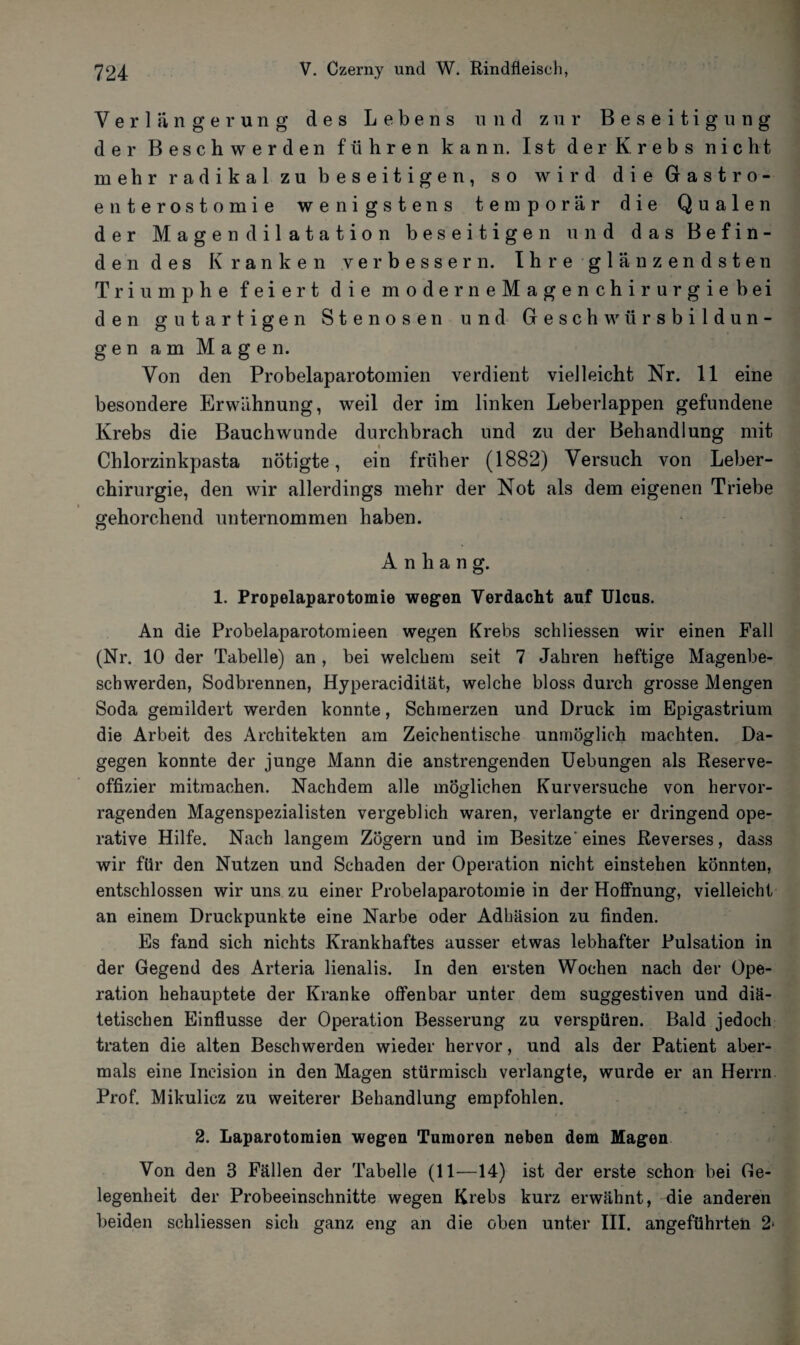 Verlängerung des Lebens und zur Beseitigung der Beschwerden führen kann. Ist der Krebs nicht mehr radikal zu beseitigen, so wird die Gastro¬ enterostomie wenigstens temporär die Qualen der Magen dilatation beseitigen und das Befin¬ dendes Kranken verbessern. Ihre glänzendsten Triumphe feiert die moderneMagenchirurgiebei den gutartigen Stenosen und Geschwürsbildun¬ gen am Magen. Von den Probelaparotomien verdient vielleicht Nr. 11 eine besondere Erwähnung, weil der im linken Leberlappen gefundene Krebs die Bauchwunde durchbrach und zu der Behandlung mit Chlorzinkpasta nötigte, ein früher (1882) Versuch von Leber¬ chirurgie, den wir allerdings mehr der Not als dem eigenen Triebe gehorchend unternommen haben. Anhang. 1. Propelaparotomie wegen Verdacht auf Ulcus. An die Probelaparotomieen wegen Krebs schliessen wir einen Fall (Nr. 10 der Tabelle) an , bei welchem seit 7 Jahren heftige Magenbe¬ schwerden, Sodbrennen, Hyperacidität, welche bloss durch grosse Mengen Soda gemildert werden konnte, Schinerzen und Druck im Epigastrium die Arbeit des Architekten am Zeichentische unmöglich machten. Da¬ gegen konnte der junge Mann die anstrengenden Uebungen als Reserve¬ offizier mitraachen. Nachdem alle möglichen Kurversuche von hervor¬ ragenden Magenspezialisten vergeblich waren, verlangte er dringend ope¬ rative Hilfe. Nach langem Zögern und im Besitze'eines Reverses, dass wir für den Nutzen und Schaden der Operation nicht einstehen könnten, entschlossen wir uns zu einer Probelaparotomie in der Hoffnung, vielleicht an einem Druckpunkte eine Narbe oder Adhäsion zu finden. Es fand sich nichts Krankhaftes ausser etwas lebhafter Pulsation in der Gegend des Arteria lienalis. In den ersten Wochen nach der Ope¬ ration behauptete der Kranke offenbar unter dem suggestiven und diä¬ tetischen Einflüsse der Operation Besserung zu verspüren. Bald jedoch traten die alten Beschwerden wieder hervor, und als der Patient aber¬ mals eine Ineision in den Magen stürmisch verlangte, wurde er an Herrn Prof. Mikulicz zu weiterer Behandlung empfohlen. 2. Laparotomien wegen Tumoren neben dem Magen Von den 3 Fällen der Tabelle (11—14) ist der erste schon bei Ge¬ legenheit der Probeeinschnitte wegen Krebs kurz erwähnt, die anderen beiden schliessen sich ganz eng an die oben unter III. angeführten 2•