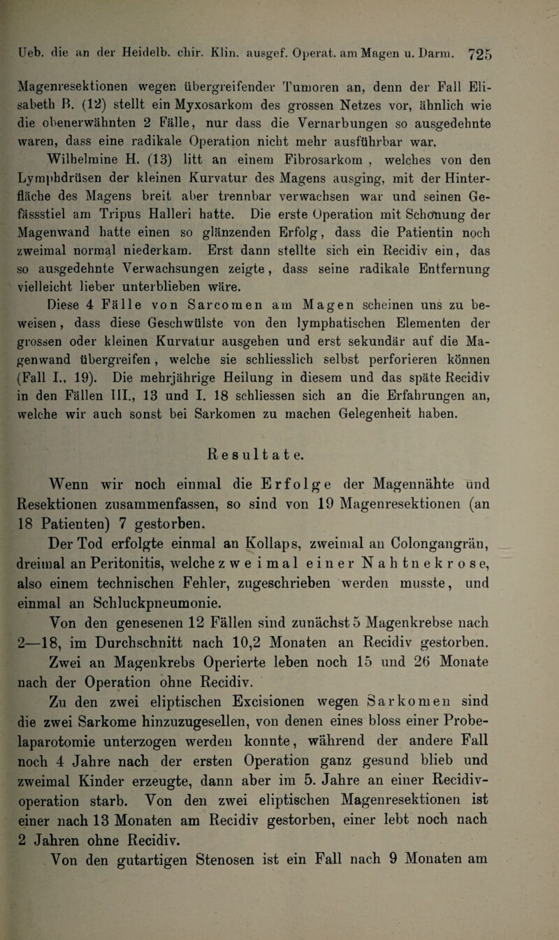 Magenresektionen wegen übergreifender Tumoren an, denn der Fall Eli¬ sabeth B. (12) stellt ein Myxosarkom des grossen Netzes vor, ähnlich wie die obenerwähnten 2 Fälle, nur dass die Vernarbungen so ausgedehnte waren, dass eine radikale Operation nicht mehr ausführbar war. Wilhelraine H. (13) litt an einem Fibrosarkom , welches von den Lymphdrüsen der kleinen Kurvatur des Magens ausging, mit der Hinter¬ fläche des Magens breit aber trennbar verwachsen war und seinen Ge- fässstiel am Tripus Halleri hatte. Die erste Operation mit Schonung der Magenwand hatte einen so glänzenden Erfolg, dass die Patientin noch zweimal normal niederkam. Erst dann stellte sich ein Recidiv ein, das so ausgedehnte Verwachsungen zeigte, dass seine radikale Entfernung vielleicht lieber unterblieben wäre. Diese 4 Fälle von Sarcomen am Magen scheinen uns zu be¬ weisen , dass diese Geschwülste von den lymphatischen Elementen der grossen oder kleinen Kurvatur ausgehen und erst sekundär auf die Ma¬ genwand übergreifen, welche sie schliesslich selbst perforieren können (Fall I., 19). Die mehrjährige Heilung in diesem und das späte Recidiv in den Fällen III., 13 und I. 18 schliessen sich an die Erfahrungen an, welche wir auch sonst bei Sarkomen zu machen Gelegenheit haben. Resultate. Wenn wir noch einmal die Erfolge der Magennähte und Resektionen zusammenfassen, so sind von 19 Magenresektionen (an 18 Patienten) 7 gestorben. Der Tod erfolgte einmal an Kollaps, zweimal an Colongangrän, dreimal an Peritonitis, welche zweimal einer Nahtnekrose, also einem technischen Fehler, zugeschrieben werden musste, und einmal an Schluckpneumonie. Von den genesenen 12 Fällen sind zunächst 5 Magenkrebse nach 2—18, im Durchschnitt nach 10,2 Monaten an Recidiv gestorben. Zwei an Magenkrebs Operierte leben noch 15 und 26 Monate nach der Operation ohne Recidiv. Zu den zwei eliptischen Excisionen wegen Sarkomen sind die zwei Sarkome hinzuzugesellen, von denen eines bloss einer Probe¬ laparotomie unterzogen werden konnte, während der andere Fall noch 4 Jahre nach der ersten Operation ganz gesund blieb und zweimal Kinder erzeugte, dann aber im 5. Jahre an einer Recidiv- operation starb. Von den zwei eliptischen Magenresektionen ist einer nach 13 Monaten am Recidiv gestorben, einer lebt noch nach 2 Jahren ohne Recidiv. Von den gutartigen Stenosen ist ein Fall nach 9 Monaten am