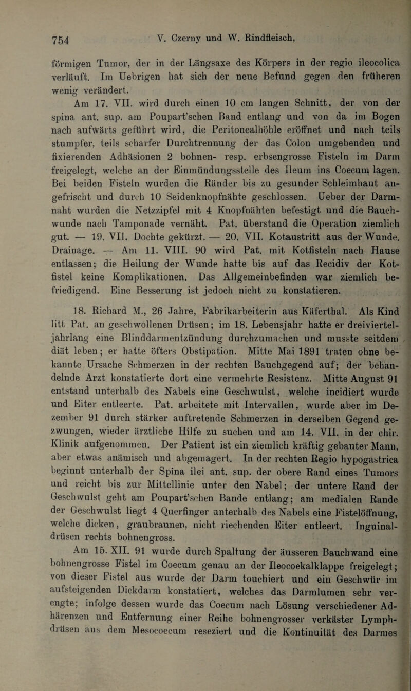 förmigen Tumor, der in der Längsaxe des Körpers in der regio ileocolica verläuft. Im Uebrigen hat sich der neue Befund gegen den früheren wenig verändert. Am 17. VIL wird durch einen 10 cm langen Schnitt, der von der spina ant. sup. am Poupart’schen Band entlang und von da im Bogen nach aufwärts geführt wird, die Peritonealhöhle eröffnet und nach teils stumpfer, teils scharfer Durchtrennung der das Colon umgebenden und fixierenden Adhäsionen 2 bohnen- resp. erbsengrosse Fisteln im Darm freigelegt, welche an der Einmündungsstelle des Ileum ins Coecurn lagen. Bei beiden Fisteln wurden die Ränder bis zu gesunder Schleimhaut an¬ gefrischt und durch 10 Seidenknopfnähte geschlossen, lieber der Darm¬ naht wurden die Netzzipfel mit 4 Knopfnähten befestigt und die Bauch¬ wunde nach Tamponade vernäht. Pat. überstand die Operation ziemlich gut. — 19. VII. Dochte gekürzt.— 20. VII. Kotaustritt aus der Wunde. Drainage. — Am 11. VIII. 90 wird Pat. mit Kotfisteln nach Hause entlassen; die Heilung der Wunde hatte bis auf das Recidiv der Kot¬ fistel keine Komplikationen. Das Allgemeinbefinden war ziemlich be¬ friedigend. Eine Besserung ist jedoch nicht zu konstatieren. 18. Richard M, 26 Jahre, Fabrikarbeiterin aus Käferthal. Als Kind litt Pat. an geschwollenen Drüsen; im 18. Lebensjahr hatte er dreiviertel- jahrlang eine Blinddarmentzündung durchzumachen und musste seitdem diät leben; er hatte öfters Obstipation. Mitte Mai 1891 traten ohne be¬ kannte Ursache Schmerzen in der rechten Bauchgegend auf; der behan¬ delnde Arzt konstatierte dort eine vermehrte Resistenz. Mitte August 91 entstand unterhalb des Nabels eine Geschwulst, welche incidiert wurde und Eiter entleerte. Pat. arbeitete mit Intervallen, wurde aber im De¬ zember 91 durch stärker auftretende Schmerzen in derselben Gegend ge¬ zwungen, wieder ärztliche Hilfe zu suchen und am 14. VII. in der chir. Klinik aufgenommen. Der Patient ist ein ziemlich kräftig gebauter Mann, aber etwas anämisch und abgemagert. In der rechten Regio hypogastrica beginnt unterhalb der Spina ilei ant. sup. der obere Rand eines Tumors und reicht bis zur Mittellinie unter den Nabel; der untere Rand der Geschwulst geht am Poupart’schen Bande entlang; am medialen Rande der Geschwulst liegt 4 Querfinger unterhalb des Nabels eine Fistelöffnung, welche dicken, graubraunen, nicht riechenden Eiter entleert. Inguinal¬ drüsen rechts bohnengross. Am 15. XII. 91 wurde durch Spaltung der äusseren Bauch wand eine bohnengrosse Fistel im Coecurn genau an der Ueocoekalklappe freigelegt; von dieser Fistel aus wurde der Darm touchiert und ein Geschwür im aulsteigenden Dickdarm konstatiert, welches das Darmlumen sehr ver¬ engte; infolge dessen wurde das Coecurn nach Lösung verschiedener Ad¬ härenzen und Entfernung einer Reihe bohnengrosser verkäster Lymph- diüsen aus dem Mesocoecum reseziert und die Kontinuität des Darmes