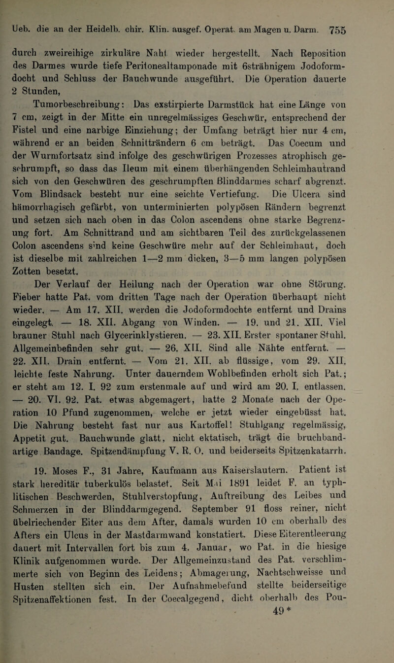 durch zweireihige zirkuläre Naht wieder hergestellt. Nach Reposition des Darmes wurde tiefe Peritonealtamponade mit 6strähnigem Jodoform¬ docht und Schluss der Bauchwunde ausgeführt. Die Operation dauerte 2 Stunden, Tumorbeschreibung: Das exstirpierte Darmstück hat eine Länge von 7 cm, zeigt in der Mitte ein unregelmässiges Geschwür, entsprechend der Fistel und eine narbige Einziehung; der Umfang beträgt hier nur 4 cm, während er an beiden Schnitträndern 6 cm beträgt. Das Coecum und der Wurmfortsatz sind infolge des geschwürigen Prozesses atrophisch ge¬ schrumpft, so dass das Ileum mit einem überhängenden Schleimhautrand sich von den Geschwüren des geschrumpften Blinddarmes scharf abgrenzt. Vom Blindsack besteht nur eine seichte Vertiefung. Die Ulcera sind hämorrhagisch gefärbt, von unterminierten polypösen Rändern begrenzt und setzen sich nach oben in das Colon ascendens ohne starke Begrenz¬ ung fort. Am Schnittrand und am sichtbaren Teil des zurückgelassenen Colon ascendens smd keine Geschwüre mehr auf der Schleimhaut, doch ist dieselbe mit zahlreichen 1—2 mm dicken, 3—5 mm langen polypösen Zotten besetzt. Der Verlauf der Heilung nach der Operation war ohne Störung. Fieber hatte Pat. vom dritten Tage nach der Operation überhaupt nicht wieder. — Am 17. XII. werden die Jodoformdochte entfernt und Drains eingelegt. — 18. XII. Abgang von Winden. — 19. und 21. XII. Viel brauner Stuhl nach Glycerinklystieren. — 23. XII. Erster spontaner Stuhl. Allgemeinbefinden sehr gut. — 26. XII. Sind alle Nähte entfernt. — 22. XII. Drain entfernt. — Vom 21. XII. ab flüssige, vom 29. XII. leichle feste Nahrung. Unter dauerndem Wohlbefinden erholt sich Pat.; er steht am 12. I. 92 zum erstenmale auf und wird am 20. I. entlassen. — 20. VI. 92. Pat. etwas abgemagert, hatte 2 Monate nach der Ope¬ ration 10 Pfund zugenommen, welche er jetzt wieder eingebüsst hat. Die Nahrung besteht fast nur aus Kartoffel! Stuhlgang regelmässig, Appetit gut. Bauchwunde glatt, nicht ektatisch, trägt die bruchband¬ artige Bandage. Spitzendämpfung V. R. 0. und beiderseits Spitzenkatarrh. 19. Moses F., 31 Jahre, Kaufmann aus Kaiserslautern. Patient ist stark hereditär tuberkulös belastet. Seit Mai 1891 leidet F. an typh- litischen Beschwerden, Stuhlverstopfung, Auftreibung des Leibes und Schmerzen in der Blinddarmgegend. September 91 floss reiner, nicht übelriechender Eiter aus dem After, damals wurden 10 cm oberhalb des Afters ein Ulcus in der Mastdarmwand konstatiert. Diese Eiterentleernng dauert mit Intervallen fort bis zum 4. Januar, wo Pat. in die hiesige Klinik aufgenommen wurde. Der Allgemeinzustand des Pat. verschlim¬ merte sich von Beginn des Leidens; Abmagerung, Nachtschweisse und Husten stellten sich ein. Der Aufnahmebefand stellte beiderseitige Spitzenaffektionen fest. In der Coecalgegend, dicht oberhalb des Pou- 49 *
