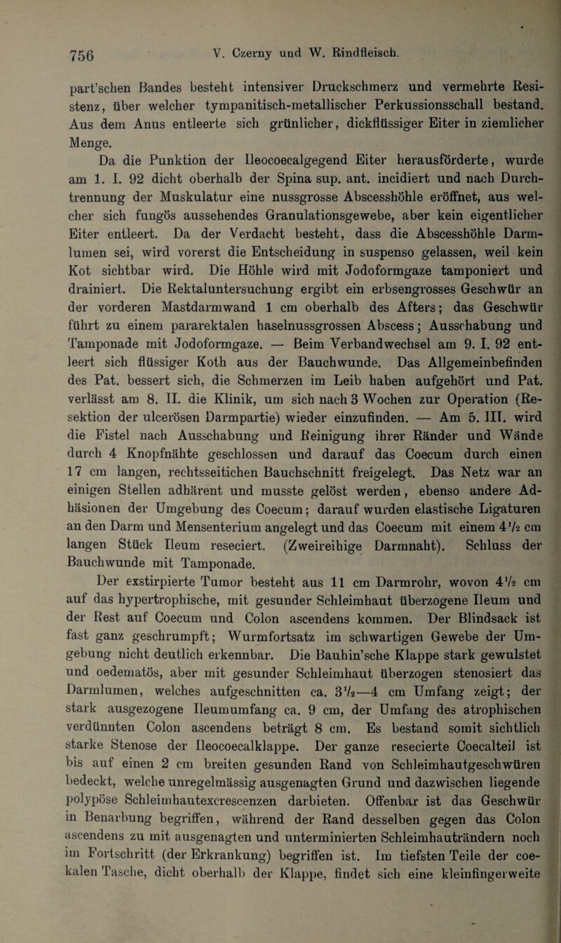part’schen Bandes besteht intensiver Druckschmerz und vermehrte Resi¬ stenz, über welcher tympanitisch-metallischer Perkussionsschall bestand. Aus dem Anus entleerte sich grünlicher, dickflüssiger Eiter in ziemlicher Menge. Da die Punktion der lleocoecalgegend Eiter herausförderte, wurde am 1. I. 92 dicht oberhalb der Spina sup. ant. incidiert und nach Durch¬ trennung der Muskulatur eine nussgrosse Abscesshöhle eröffnet, aus wel¬ cher sich fungös aussehendes Granulationsgewebe, aber kein eigentlicher Eiter entleert. Da der Verdacht besteht, dass die Abscesshöhle Darm¬ lumen sei, wird vorerst die Entscheidung in suspenso gelassen, weil kein Kot sichtbar wird. Die Höhle wird mit Jodoformgaze tamponiert und drainiert. Die Rektaluntersuchung ergibt ein erbsengrosses Geschwür an der vorderen Mastdarmwand 1 cm oberhalb des Afters; das Geschwür führt zu einem pararektalen haselnussgrossen Abscess; Ausschabung und Tamponade mit Jodoformgaze. — Beim Verbandwechsel am 9. I. 92 ent¬ leert sich flüssiger Koth aus der Bauchwunde. Das Allgemeinbefinden des Pat. bessert sich, die Schmerzen im Leib haben aufgehört und Pat. verlässt am 8. II. die Klinik, um sich nach 3 Wochen zur Operation (Re¬ sektion der ulcerösen Darmpartie) wieder einzufinden. — Am 5. III. wird die Fistel nach Ausschabung und Reinigung ihrer Ränder und Wände durch 4 Knopfnähte geschlossen und darauf das Coecum durch einen 17 cm langen, rechtsseitichen Bauchschnitt freigelegt. Das Netz war an einigen Stellen adhärent und musste gelöst werden, ebenso andere Ad¬ häsionen der Umgebung des Coecum; darauf wurden elastische Ligaturen an den Darm und Mensenterium angelegt und das Coecum mit einem 4 72 cm langen Stück Ueum reseciert. (Zweireihige Darmnaht). Schluss der Bauch wunde mit Tamponade. Der exstirpierte Tumor besteht aus 11 cm Darmrohr, wovon 472 cm auf das hj^pertrophische, mit gesunder Schleimhaut überzogene Ueum und der Rest auf Coecum und Colon ascendens kommen. Der Blindsack ist fast ganz geschrumpft; Wurmfortsatz im schwartigen Gewebe der Um¬ gebung nicht deutlich erkennbar. Die Bauhin’sche Klappe stark gewulstet und oedematös, aber mit gesunder Schleimhaut überzogen stenosiert das Darmlumen, welches aufgeschnitten ca. 372—4 cm Umfang zeigt; der stark ausgezogene Ueumumfang ca. 9 cm, der Umfang des atrophischen verdünnten Colon ascendens beträgt 8 cm. Es bestand somit sichtlich starke Stenose der Ileocoecalklappe. Der ganze resecierte Coecalteil ist bis auf einen 2 cm breiten gesunden Rand von Schleimhautgeschwüren bedeckt, welche unregelmässig ausgenagten Grund und dazwischen liegende polypöse Schleimhautexerescenzen darbieten. Offenbar ist das Geschwür in Benarbung begriffen, während der Rand desselben gegen das Colon ascendens zu mit ausgenagten und unterminierten Schleimhauträndern noch im Fortschritt (der Erkrankung) begriffen ist. Im tiefsten Teile der coe- kalen Tasche, dicht oberhalb der Klappe, findet sich eine kleinfinger weite
