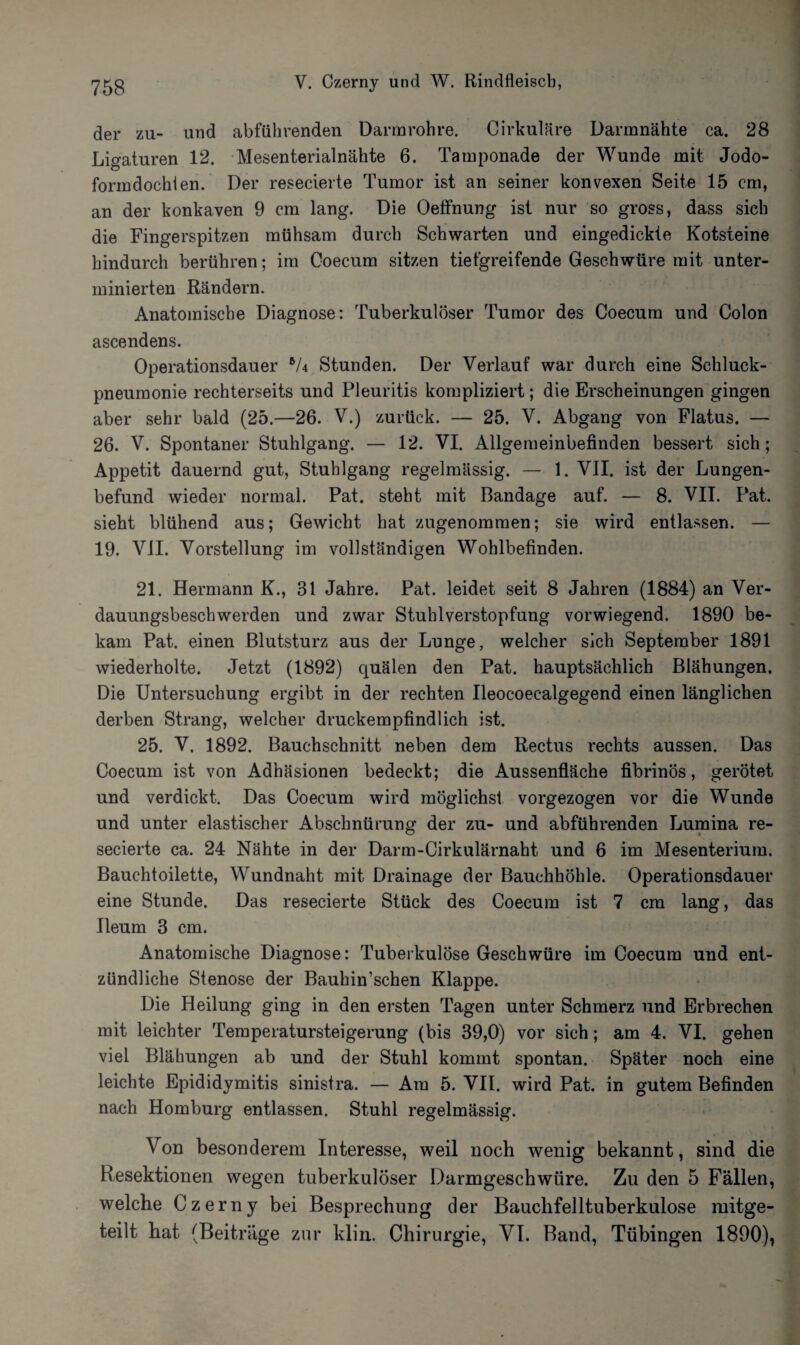 der zu- und abführenden Dannrohre. Cirkuläre Darmnähte ca. 28 Ligaturen 12. Mesenterialnähte 6. Tamponade der Wunde mit Jodo¬ formdochten. Der resecierte Tumor ist an seiner konvexen Seite 15 cm, an der konkaven 9 cm lang. Die OefFnung ist nur so gross, dass sich die Fingerspitzen mühsam durch Schwarten und eingedickte Kotsteine hindurch berühren; im Coecum sitzen tiefgreifende Geschwüre mit unter¬ minierten Rändern. Anatomische Diagnose: Tuberkulöser Tumor des Coecum und Colon ascendens. Operationsdauer *U Stunden. Der Verlauf war durch eine Schluck¬ pneumonie rechterseits und Pleuritis kompliziert; die Erscheinungen gingen aber sehr bald (25.—26. V.) zurück. — 25. V. Abgang von Flatus. — 26. V. Spontaner Stuhlgang. — 12. VI. Allgemeinbefinden bessert sich; Appetit dauernd gut, Stuhlgang regelmässig. — 1. VII. ist der Lungen¬ befund wieder normal. Pat. steht mit Bandage auf. — 8. VII. Pat. sieht blühend aus; Gewicht hat zugenommen; sie wird entlassen. — 19. VJI. Vorstellung im vollständigen Wohlbefinden. 21. Hermann K., 31 Jahre. Pat. leidet seit 8 Jahren (1884) an Ver¬ dauungsbeschwerden und zwar Stuhlverstopfung vorwiegend. 1890 be¬ kam Pat. einen Blutsturz aus der Lunge, welcher sich September 1891 wiederholte. Jetzt (1892) quälen den Pat. hauptsächlich Blähungen. Die Untersuchung ergibt in der rechten Ileocoecalgegend einen länglichen derben Strang, welcher druckempfindlich ist. 25. V. 1892. Bauchschnitt neben dem Rectus rechts aussen. Das Coecum ist von Adhäsionen bedeckt; die Aussenfläche fibrinös, gerötet und verdickt. Das Coecum wird möglichst vorgezogen vor die Wunde und unter elastischer Abschnürung der zu- und abführenden Lumina re¬ secierte ca. 24 Nähte in der Darm-Cirkulärnaht und 6 im Mesenterium. Bauchtoilette, Wundnaht mit Drainage der Bauchhöhle. Operationsdauer eine Stunde. Das resecierte Stück des Coecum ist 7 cm lang, das Ueum 3 cm. Anatomische Diagnose: Tuberkulöse Geschwüre im Coecum und ent¬ zündliche Stenose der Bauhin’schen Klappe. Die Heilung ging in den ersten Tagen unter Schmerz und Erbrechen mit leichter Temperatursteigerung (bis 39,0) vor sich; am 4. VI. gehen viel Blähungen ab und der Stuhl kommt spontan. Später noch eine leichte Epididymitis sinistra. — Am 5. VII. wird Pat. in gutem Befinden nach Homburg entlassen. Stuhl regelmässig. Von besonderem Interesse, weil noch wenig bekannt, sind die Resektionen wegen tuberkulöser Darmgeschwüre. Zu den 5 Fällen, welche Czerny bei Besprechung der Bauchfelltuberkulose mitge¬ teilt hat (Beiträge zur klin. Chirurgie, VI. Band, Tübingen 1890),