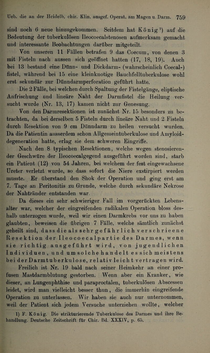 sind noch (3 neue hinzugekommen. Seitdem hat König1) auf die Bedeutung der tuberkulösen Ileocoecalstenosen aufmerksam gemacht und interessante Beobachtungen darüber mitgeteilt. Von unseren 11 Fällen betrafen 9 das Coecum, von denen 3 mit Fisteln nach aussen sich geöffnet hatten (17, 18, 19). Auch bei 13 bestand eine Dünn- und Dickdarm- (wahrscheinlich Coecal-) fistel, während bei 15 eine kleinknotige Bauchfelltuberkulose wohl erst sekundär zur Dünndarmperforation geführt hatte. Die 2 Fälle, bei welchen durch Spaltung der Fistelgänge, eliptische Anfrischung und lineare Naht der Darmfistel die Heilung ver¬ sucht wurde (Nr. 13, 17) kamen nicht zur Genesung. Von den Darmresektionen ist zunächst Nr. 15 besonders zu be¬ trachten, da bei derselben 5 Fisteln durch lineäre Naht und 2 Fisteln durch Resektion von 9 cm Dünndarm zu heilen versucht wurden. Da die Patientin ausserdem schon Allgemeintuberkulose und Amyloid¬ degeneration hatte, erlag sie dem schweren Eingriffe. Nach den 8 typischen Resektionen, welche wegen stenosieren- der Geschwüre der Ileocoecalgegend ausgeführt worden sind, starb ein Patient (12) von 54 Jahren, bei welchem der fest eingewachsene Ureter verletzt wurde, so dass sofort die Niere exstirpiert werden musste. Er überstand den Shok der Operation und ging erst am 7. Tage an Peritonitis zu Grunde, welche durch sekundäre Nekrose der Nahtränder entstanden war. Da dieses ein sehr schwieriger Fall im vorgerückten Lebens¬ alter war, welcher der eingreifenden radikalen Operation bloss des¬ halb unterzogen wurde, weil wir einen Darmkrebs vor uns zu haben glaubten, beweisen die übrigen 7 Fälle, welche sämtlich zunächst geheilt sind, dass die als sehr gefährlich verschrieene Resektion der Ileocoecalpartie des Darmes, wenn sie richtig aus geführt wird, von jugendlichen Individuen, und um solche handelt es sich meistens bei der Darmtuberkulose, relativ leicht vertragen wird. Freilich ist Nr. 19 bald nach seiner Heimkehr an einer pro¬ fusen Mastdarmblutung gestorben. Wenn aber ein Kranker, wie dieser, an Lungenphthise und paraproctalen, tuberkulösen Abscessen leidet, wird man vielleicht besser thun, die immerhin eingreifende Operation zu unterlassen. Wir haben sie auch nur unternommen, weil der Patient sich jedem Versuche unterziehen wollte, welcher 1) F. König. Die strikturierende Tuberkulose des Darmes und ihre Be¬ handlung. Deutsche Zeitschrift für Chir. Bd. XXXIV, p. 65.