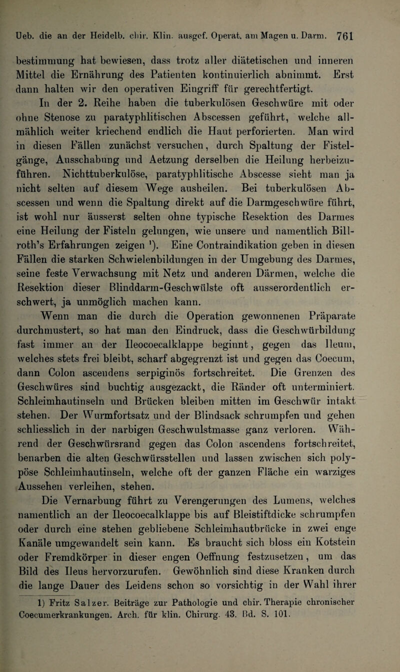 bestimmung hat bewiesen, dass trotz aller diätetischen und inneren Mittel die Ernährung des Patienten kontinuierlich abnimrut. Erst dann halten wir den operativen Eingriff für gerechtfertigt. In der 2. Reihe haben die tuberkulösen Geschwüre mit oder ohne Stenose zu paratyphlitischen Abscessen geführt, welche all¬ mählich weiter kriechend endlich die Haut perforierten. Man wird in diesen Fällen zunächst versuchen, durch Spaltung der Fistel¬ gänge, Ausschabung und Aetzung derselben die Heilung herbeizu¬ führen. Nichttuberkulöse, paratyphlitische Abscesse sieht man ja nicht selten auf diesem Wege ausheilen. Bei tuberkulösen Ab¬ scessen und wenn die Spaltung direkt auf die Darmgeschwüre führt, ist wohl nur äusserst selten ohne typische Resektion des Darmes eine Heilung der Fisteln gelungen, wie unsere und namentlich Bill- roth’s Erfahrungen zeigen ’). Eine Contraindikation geben in diesen Fällen die starken Schwielenbildungen in der Umgebung des Darmes, seine feste Verwachsung mit Netz und anderen Därmen, welche die Resektion dieser Blinddarm-Geschwülste oft ausserordentlich er¬ schwert, ja unmöglich machen kann. Wenn man die durch die Operation gewonnenen Präparate durchmustert, so hat man den Eindruck, dass die Geschwürbildung fast immer an der Ileocoecalklappe beginnt, gegen das Ileutu, welches stets frei bleibt, scharf abgegrenzt ist und gegen das Ooecum, dann Colon ascendens serpiginös fortschreitet. Die Grenzen des Geschwüres sind buchtig ausgezackt, die Ränder oft unterminiert. Schleimhautinseln und Brücken bleiben mitten im Geschwür intakt stehen. Der Wurmfortsatz und der Blindsack schrumpfen und gehen schliesslich in der narbigen Geschwulstmasse ganz verloren. Wäh¬ rend der Geschwürsrand gegen das Colon ascendens fortschreitet, benarben die alten Geschwürsstellen und lassen zwischen sich poly¬ pöse Schleimhautinseln, welche oft der ganzen Fläche ein warziges Aussehen verleihen, stehen. Die Vernarbung führt zu Verengerungen des Lumens, welches namentlich an der Ileocoecalklappe bis auf Bleistiftdicke schrumpfen oder durch eine stehen gebliebene Schleimhautbrücke in zwei enge Kanäle umgewandelt sein kann. Es braucht sich bloss ein Kotstein oder Fremdkörper in dieser engen Oetfnung festzusetzen, um das Bild des Ileus hervorzurufen. Gewöhnlich sind diese Kranken durch die lange Dauer des Leidens schon so vorsichtig in der Wahl ihrer 1) Fritz Salzer. Beiträge zur Pathologie und chir. Therapie chronischer Coecumerkrankungen. Arch. für klin. Chirurg. 4S. Bd. S. 101.