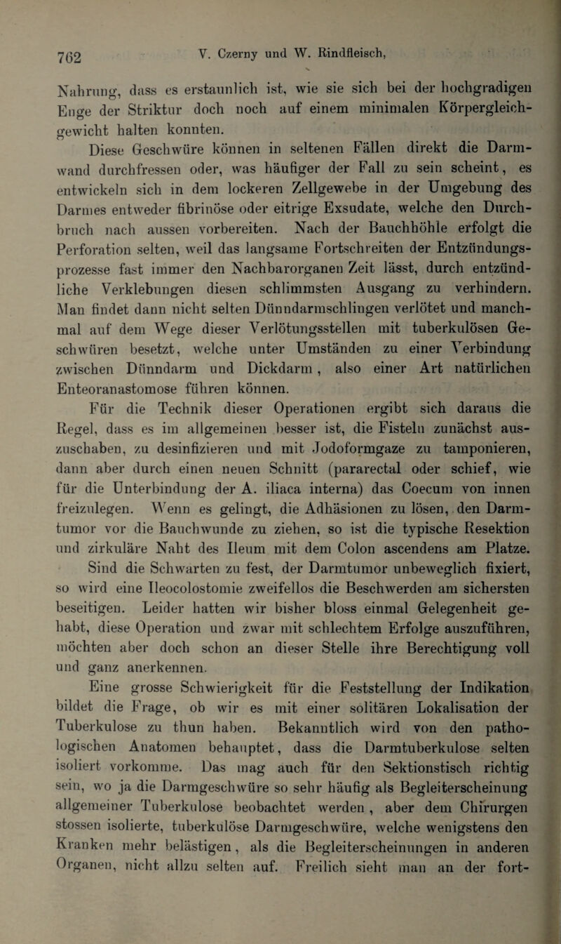 Nahrung, dass es erstaunlich ist, wie sie sich bei der hochgradigen Euere der Striktur doch noch auf einem minimalen Körpergleich- Sfewicht halten konnten. w Diese Geschwüre können in seltenen Fällen direkt die Darm¬ wand durchfressen oder, was häufiger der Fall zu sein scheint, es entwickeln sich in dem lockeren Zellgewebe in der Umgebung des Darmes entweder fibrinöse oder eitrige Exsudate, welche den Durch¬ bruch nach aussen vorbereiten. Nach der Bauchhöhle erfolgt die Perforation selten, weil das langsame Fortschreiten der Entzündungs¬ prozesse fast immer den Nachbarorganen Zeit lässt, durch entzünd¬ liche Verklebungen diesen schlimmsten Ausgang zu verhindern. Man findet dann nicht selten Dünndarmschlingen verlötet und manch¬ mal auf dem Wege dieser VerlÖtungsstellen mit tuberkulösen Ge¬ schwüren besetzt, welche unter Umständen zu einer Verbindung zwischen Dünndarm und Dickdarm , also einer Art natürlichen Enteoranastomose führen können. Für die Technik dieser Operationen ergibt sich daraus die Kegel, dass es im allgemeinen besser ist, die Fisteln zunächst aus¬ zuschaben, zu desinfizieren und mit Jodoformgaze zu tamponieren, dann aber durch einen neuen Schnitt (pararectal oder schief, wie für die Unterbindung der A. iliaca interna) das Coecum von innen freizulegen. Wenn es gelingt, die Adhäsionen zu lösen, den Darm¬ tumor vor die Bauchwunde zu ziehen, so ist die typische Resektion und zirkuläre Naht des Ileum mit dem Colon ascendens am Platze. Sind die Schwarten zu fest, der Darmtumor unbeweglich fixiert, so wird eine Ileocolostomie zweifellos die Beschwerden am sichersten beseitigen. Leider hatten wir bisher bloss einmal Gelegenheit ge¬ habt, diese Operation und zwar mit schlechtem Erfolge auszuführen, möchten aber doch schon an dieser Stelle ihre Berechtigung voll und ganz anerkennen. Eine grosse Schwierigkeit für die Feststellung der Indikation bildet die Frage, ob wir es mit einer solitären Lokalisation der Tuberkulose zu thun haben. Bekanntlich wird von den patho¬ logischen Anatomen behauptet, dass die Darmtuberkulose selten isoliert vorkomme. Das mag auch für den Sektionstisch richtig sein, wo ja die Darmgeschwüre so sehr häufig als Begleiterscheinung allgemeiner Tuberkulose beobachtet werden , aber dem Chirurgen stossen isolierte, tuberkulöse Darmgeschwüre, welche wenigstens den Kranken mehr belästigen, als die Begleiterscheinungen in anderen Organen, nicht allzu selten auf. Freilich sieht man an der fort-