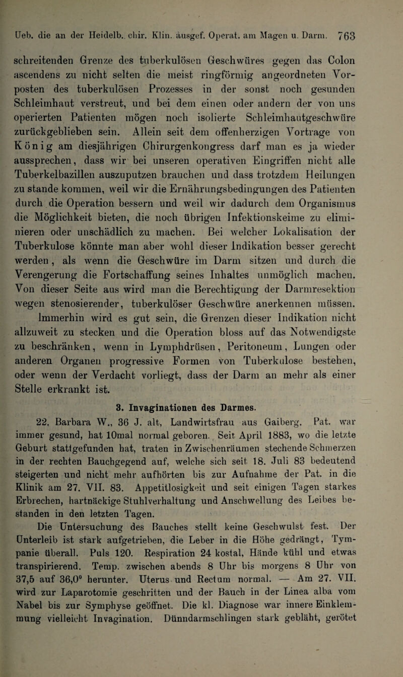 f Ueb. die an der Heidelb., cliir. Klin. äusgef. Operat. am Magen u. Darm. 763 schreitenden Grenze des tuberkulösen Geschwüres gegen das Colon O D ascendens zu nicht selten die meist ringförmig angeordneten Vor¬ posten des tuberkulösen Prozesses in der sonst noch gesunden Schleimhaut verstreut, und bei dem einen oder andern der von uns operierten Patienten mögen noch isolierte Schleimhautgeschwüre zurückgeblieben sein. Allein seit dem offenherzigen Vortrage von König am diesjährigen Chirurgenkongress darf man es ja wieder aussprechen, dass wir bei unseren operativen Eingriffen nicht alle Tuberkelbazillen auszuputzen brauchen und dass trotzdem Heilungen zu stände kommen, weil wir die Ernährungsbedingungen des Patienten durch die Operation bessern und weil wir dadurch dem Organismus die Möglichkeit bieten, die noch übrigen Infektionskeime zu elimi¬ nieren oder unschädlich zu machen. Bei welcher Lokalisation der Tuberkulose könnte man aber wohl dieser Indikation besser gerecht werden, als wenn die Geschwüre im Darm sitzen und durch die Verengerung die Fortschaffung seines Inhaltes unmöglich machen. Von dieser Seite aus wird man die Berechtigung der Darmresektion wegen stenosierender, tuberkulöser Geschwüre anerkennen müssen. Immerhin wird es gut sein, die Grenzen dieser Indikation nicht allzuweit zu stecken und die Operation bloss auf das Notwendigste zu beschränken, wenn in Lymphdrüsen, Peritoneum, Lungen oder anderen Organen progressive Formen von Tuberkulose bestehen, oder wenn der Verdacht vorliegt, dass der Darm an mehr als einer Stelle erkrankt ist. 3. Invaginationen des Darmes. 22. Barbara W., 36 J. alt, Landwirtsfrau aus Gaiberg. Pat. war immer gesund, hat lOmal normal geboren. Seit April 1883, wo die letzte Geburt stattgefunden hat, traten inZwischenräumen stechende Schmerzen in der rechten Bauchgegend auf, welche sich seit 18. Juli 83 bedeutend steigerten und nicht mehr aufhörten bis zur Aufnahme der Pat. in die Klinik am 27. VII. 83. Appetitlosigkeit und seit einigen Tagen starkes Erbrechen, hartnäckige Stuhlverhaltung und Anschwellung des Leibes be¬ standen in den letzten Tagen. Die Untersuchung des Bauches stellt keine Geschwulst fest. Der Unterleib ist stark aufgetrieben, die Leber in die Höhe gedrängt, Tym- panie überall. Puls 120. Respiration 24 kostal, Hände kühl und etwas transpirierend. Temp. zwischen abends 8 Uhr bis morgens 8 Uhr von 37,5 auf 36,0° herunter. Uterus und Rectum normal. — Am 27. VII. wird zur Laparotomie geschritten und der Bauch in der Linea alba vom Nabel bis zur Symphyse geöffnet. Die kl. Diagnose war innere Einklem¬ mung vielleicht Invagination. Dünndarmschlingen stark gebläht, gerötet