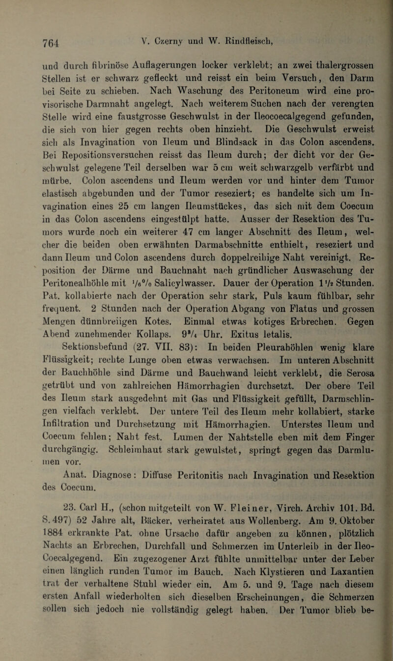 und durch fibrinöse Auflagerungen locker verklebt; an zwei thalergrossen Stellen ist er schwarz gefleckt und reisst ein beim Versuch, den Dann bei Seite zu schieben. Nach Waschung des Peritoneum wird eine pro¬ visorische Darmnaht angelegt. Nach weiterem Suchen nach der verengten Stelle wird eine faustgrosse Geschwulst in der Ileocoecalgegend gefunden, die sich von hier gegen rechts oben hinzieht. Die Geschwulst erweist sich als Invagination von Ileum und ßlindsack in das Colon ascendens. Bei Repositionsversuchen reisst das Ileum durch; der dicht vor der Ge¬ schwulst gelegene Teil derselben war 5 cm weit schwarzgelb verfärbt und mürbe. Colon ascendens und Ileum werden vor und hinter dem Tumor elastisch abgebunden und der Tumor reseziert; es handelte sich um In¬ vagination eines 25 cm langen Ileumstückes, das sich mit dem Coecuin in das Colon ascendens eingestülpt hatte. Ausser der Resektion des Tu¬ mors wurde noch ein weiterer 47 cm langer Abschnitt des Ileum, wel¬ cher die beiden oben erwähnten Darmabschnitte enthielt, reseziert und dann Ileum und Colon ascendens durch doppelreihige Naht vereinigt. Re¬ position der Därme und Bauchnaht nach gründlicher Auswaschung der Peritonealhöhle mit V«0/« Salicylwasser. Dauer der Operation Vh Stunden. Pat. kollabierte nach der Operation sehr stark, Puls kaum fühlbar, sehr frequent. 2 Stunden nach der Operation Abgang von Flatus und grossen Mengen dünnbreiigen Kotes. Einmal etwas kotiges Erbrechen. Gegen Abend zunehmender Kollaps. 98/4 Uhr. Exitus letalis. Sektionsbefund (27. VII. 83): In beiden Pleurahöhlen wenig klare Flüssigkeit; rechte Lunge oben etwas verwachsen. Im unteren Abschnitt der Bauchhöhle sind Därme und Bauchwand leicht verklebt, die Serosa getrübt und von zahlreichen Hämorrhagien durchsetzt. Der obere Teil des Ileum stark ausgedehnt mit Gas und Flüssigkeit gefüllt, Darmschlin¬ gen vielfach verklebt. Der untere Teil des Ileum mehr kollabiert, starke Infiltration und Durchsetzung mit Hämorrhagien. Unterstes Ileum und Coecum fehlen; Naht fest. Lumen der Nahtstelle eben mit dem Finger durchgängig. Schleimhaut stark gewulstet, springt gegen das Darmlu¬ men vor. Anat. Diagnose: Diffuse Peritonitis nach Invagination und Resektion des Coecum. 23. Carl H., (schon mitgeteilt von W. Fleiner, Virch. Archiv 101. Bd. S.497) 52 Jahre alt, Bäcker, verheiratet aus Wollenberg. Am 9. Oktober 1884 erkrankte Pat. ohne Ursache dafür angeben zu können, plötzlich Nachts an Erbrechen, Durchfall und Schmerzen im Unterleib in der Ileo- Coecalgegend. Ein zugezogener Arzt fühlte unmittelbar unter der Leber einen länglich runden Tumor im Bauch. Nach Ktystieren und Laxantien trat der verhaltene Stuhl wieder ein. Am 5. und 9. Tage nach diesem ersten Anfall wiederholten sich dieselben Erscheinungen, die Schmerzen sollen sich jedoch nie vollständig gelegt haben. Der Tumor blieb be-