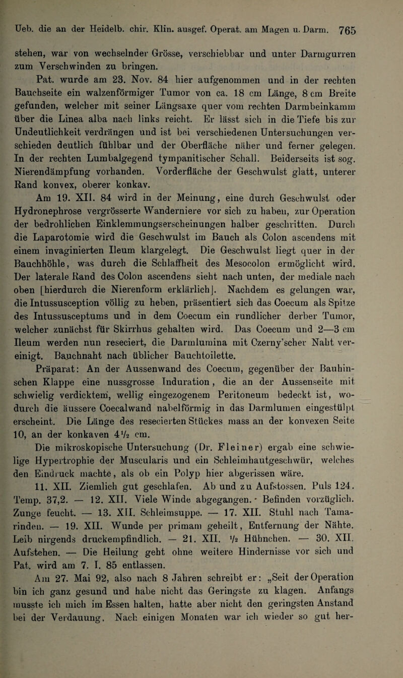stehen, war von wechselnder Grösse, verschiebbar und unter Darmgurren zum Verschwinden zu bringen. Pat. wurde am 23. Nov. 84 hier aufgenommen und in der rechten Bauchseite ein walzenförmiger Tumor von ca. 18 cm Länge, 8 cm Breite gefunden, welcher mit seiner Langsaxe quer vom rechten Darmbeinkamm über die Linea alba nach links reicht. Er lässt sich in die Tiefe bis zur Undeutlichkeit verdrängen und ist bei verschiedenen Untersuchungen ver¬ schieden deutlich fühlbar und der Oberfläche näher und ferner gelegen. In der rechten Lumbalgegend tyrnpanitischer Schall. Beiderseits ist sog. Nierendämpfung vorhanden. Vorderfläche der Geschwulst glatt, unterer Rand konvex, oberer konkav. Am 19. XII. 84 wird in der Meinung, eine durch Geschwulst oder Hydronephrose vergrösserte Wanderniere vor sich zu haben, zur Operation der bedrohlichen Einklemmungserscheinungen halber geschritten. Durch die Laparotomie wird die Geschwulst im Bauch als Colon ascendens mit einem invaginierten Ueum klargelegt. Die Geschwulst liegt quer in der Bauchhöhle, was durch die Schlaffheit des Mesocolon ermöglicht wird. Der laterale Rand des Colon ascendens sieht nach unten, der mediale nach oben [hierdurch die Nierenform erklärlichj. Nachdem es gelungen war, die Intussusception völlig zu heben, präsentiert sich das Coecum als Spitze des Intussusceptums und in dem Coecum ein rundlicher derber Tumor, welcher zunächst für Skirrhus gehalten wird. Das Coecum und 2—3 cm Ileum werden nun reseciert, die Darmlumina mit Czerny’scher Naht ver¬ einigt. Bauchnaht nach üblicher Bauchtoilette. Präparat: An der Aussenwand des Coecum, gegenüber der Bauhin- schen Klappe eine nussgrosse Induration, die an der Aussenseite mit schwielig verdicktem, wellig eingezogenem Peritoneum bedeckt ist, wo¬ durch die äussere Coecalwand nabelförmig in das Darmlumen eingestülpt erscheint. Die Länge des resecierten Stückes mass an der konvexen Seite 10, an der konkaven 472 cm. Die mikroskopische Untersuchung (Dr. Flein er) ergab eine schwie¬ lige Hypertrophie der Muscularis und ein Schleimhautgeschwür, welches den Eindruck machte, als ob ein Polyp hier abgerissen wäre. 11. XII. Ziemlich gut geschlafen. Ab und zu Aufstossen. Puls 124. Temp. 37,2. — 12. XII. Viele Winde abgegangen. * Befinden vorzüglich. Zunge feucht. — 13. XII. Schleimsuppe. — 17. XII. Stuhl nach Tama¬ rinden. — 19. XII. Wunde per primam geheilt, Entfernung der Nähte. Leib nirgends druckempfindlich. — 21. XII. xh Hühnchen. — 30. XII. Aufstehen. — Die Heilung geht ohne weitere Hindernisse vor sich und Pat. wird am 7. I. 85 entlassen. Am 27. Mai 92, also nach 8 Jahren schreibt er: „Seit der Operation bin ich ganz gesund und habe nicht das Geringste zu klagen. Anfangs musste ich mich im Essen halten, hatte aber nicht den geringsten Anstand bei der Verdauung. Nach einigen Monaten war ich wieder so gut her-