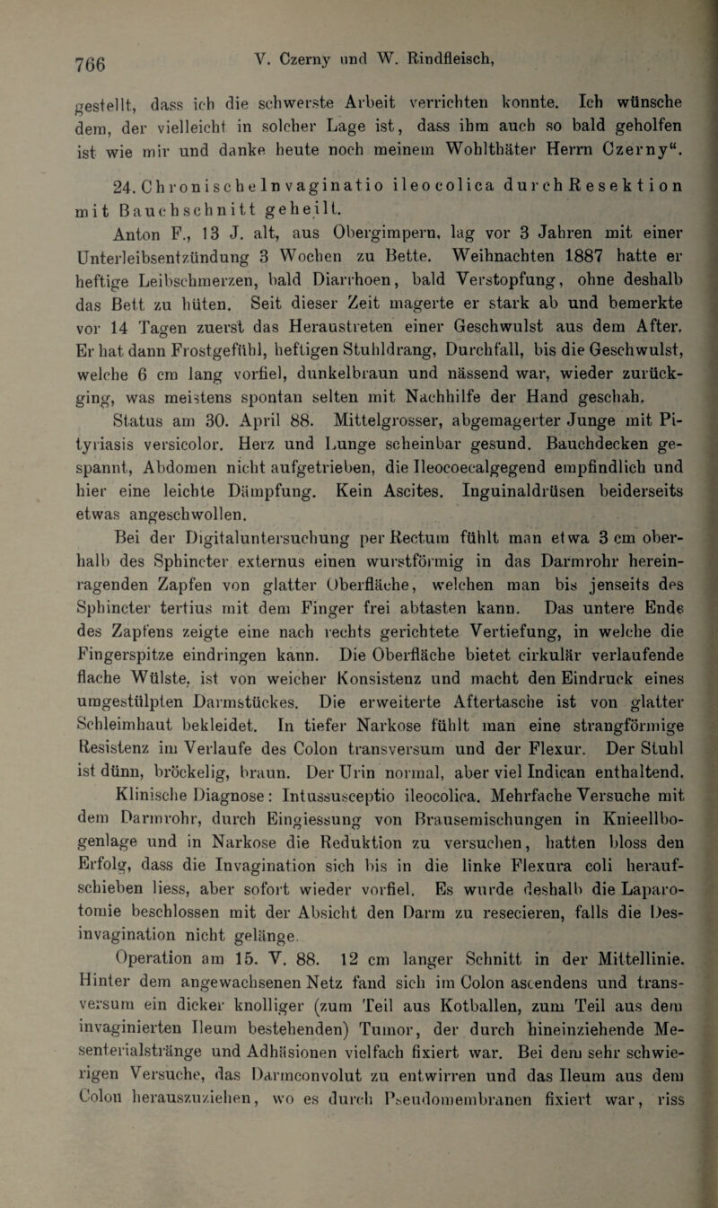 gestellt, dass ich die schwerste Arbeit verrichten konnte. Ich wünsche dem, der vielleicht in solcher Lage ist, dass ihm auch so bald geholfen ist wie mir und danke heute noch meinem Wohlthäter Herrn Czerny“. 24. Chronisch einvag inat, io ileocolica durchßesektion mit Bauch schnitt geheilt. Anton F., 13 J. alt, aus Obergimpern, lag vor 3 Jahren mit einer Unterleibsentzündung 3 Wochen zu Bette. Weihnachten 1887 hatte er heftige Leibschmerzen, bald Diarrhoen, bald Verstopfung, ohne deshalb das Bett zu hüten. Seit dieser Zeit magerte er stark ab und bemerkte vor 14 Tagen zuerst das Heraustreten einer Geschwulst aus dem After. Er hat dann Frostgefübl, heftigen Stuhldrang, Durchfall, bis die Geschwulst, welche 6 cm lang vorfiel, dunkelbraun und nässend war, wieder zurück¬ ging, was meistens spontan selten mit Nachhilfe der Hand geschah. Status am 30. April 88. Mittelgrosser, abgemagerter Junge mit Pi¬ tyriasis versicolor. Herz und Lunge scheinbar gesund. Bauchdecken ge¬ spannt, Abdomen nicht aufgetrieben, die Ueocoecalgegend empfindlich und hier eine leichte Dämpfung. Kein Ascites. Inguinaldrüsen beiderseits etwas angeschwollen. Bei der Digitaluntersuchung per Rectum fühlt man etwa 3 cm ober¬ hall) des Sphineter externus einen wurstförmig in das Darmrohr herein¬ ragenden Zapfen von glatter Oberfläche, welchen man bis jenseits des Sphineter tertius mit dem Finger frei abtasten kann. Das untere Ende des Zapfens zeigte eine nach rechts gerichtete Vertiefung, in welche die Fingerspitze eindringen kann. Die Oberfläche bietet cirkulär verlaufende flache Wülste, ist von weicher Konsistenz und macht den Eindruck eines uragestülpten Darmstückes. Die erweiterte Aftertasche ist von glatter Schleimhaut bekleidet. In tiefer Narkose fühlt man eine strangförmige Resistenz im Verlaufe des Colon transversum und der Flexur. Der Stuhl ist dünn, bröckelig, braun. Der Urin normal, aber viel Indican enthaltend. Klinische Diagnose: Intussusceptio ileocolica. Mehrfache Versuche mit dem Darmrohr, durch Eingiessung von Brausemischungen in Knieellbo¬ genlage und in Narkose die Reduktion zu versuchen, hatten bloss den Erfolg, dass die Invagination sich bis in die linke Flexura coli herauf¬ schieben Hess, aber sofort wieder vorfiel. Es wurde deshalb die Laparo¬ tomie beschlossen mit der Absicht den Darm zu resecieren, falls die Des- invagination nicht gelänge. Operation am 15. V. 88. 12 cm langer Schnitt in der Mittellinie. Hinter dem angewachsenen Netz fand sich im Colon ascendens und trans¬ versum ein dicker knolliger (zum Teil aus Kotballen, zum Teil aus dem invaginierten Ueum bestehenden) Tumor, der durch hineinziehende Me¬ senterialstränge und Adhäsionen vielfach fixiert war. Bei dem sehr schwie¬ rigen Versuche, das Darmconvolut zu entwirren und das Ileum aus dem Colon herauszuziehen, wo es durch Pseudomembranen fixiert war, riss