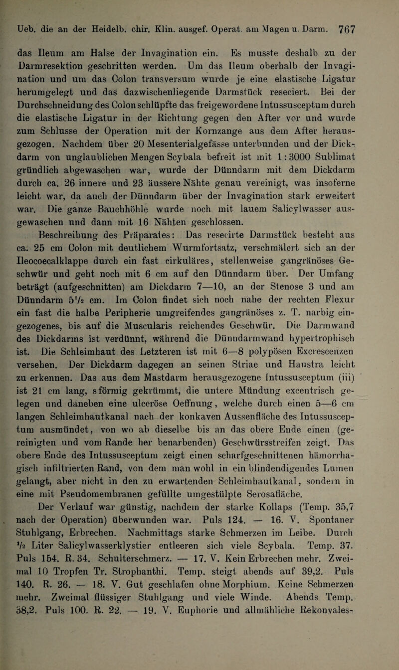 das Ileum am Halse der Invagination ein. Es musste deshalb zu der Darmresektion geschritten werden. Um das Ileum oberhalb der Invagi¬ nation und um das Colon transversum wurde je eine elastische Ligatur herumgelegt und das dazwischenliegende Darmstück reseciert. Bei der Durchschneidung des Colon schlüpfte das freigewordene Intussusceptum durch die elastische Ligatur in der Richtung gegen den After vor und wurde zum Schlüsse der Operation mit der Kornzange aus dem After heraus¬ gezogen. Nachdem über 20 Mesenterialgefässe unterbunden und der Dick-: darm von unglaublichen Mengen Scybala befreit ist mit 1:3000 Sublimat gründlich abgewaschen war, wurde der Dünndarm mit dem Dickdarm durch ca. 26 innere und 23 äussere Nähte genau vereinigt, was insoferne leicht war, da auch der Dünndarm über der Invagination stark erweitert war. Die ganze Bauchhöhle wurde noch mit lauem Salicylwasser aus¬ gewaschen und dann mit 16 Nähten geschlossen. Beschreibung des Präparates: Das resecirte Darmstück besteht aus ca. 25 cm Colon mit deutlichem Wurmfortsatz, verschmälert sich an der Ileoeoecalklappe durch ein fast cirkuläres, stellenweise gangränöses Ge¬ schwür und geht noch mit 6 cm auf den Dünndarm über. Der Umfang beträgt (aufgeschnitten) am Dickdarm 7—10, an der Stenose 3 und am Dünndarm h'h cm. Im Colon findet sich noch nahe der rechten Flexur ein fast die halbe Peripherie umgreifendes gangränöses z. T. narbig ein¬ gezogenes, bis auf die Muscularis reichendes Geschwür. Die Darm wand des Dickdarms ist verdünnt, während die Dünndarmwand hypertrophisch ist. Die Schleimhaut des Letzteren ist mit 6—8 polypösen Excrescenzen versehen. Der Dickdarm dagegen an seinen Striae und Haustra leicht zu erkennen. Das aus dem Mastdarm herausgezogene Intussusceptum (iii) ist 21 cm lang, sförmig gekrümmt, die untere Mündung excentrisch ge¬ legen und daneben eine ulceröse Oeffnung, welche durch einen 5—6 cm langen Schleimhautkanal nach der konkaven Aussenfläche des Intussuscep¬ tum ausmündet, von wo ab dieselbe bis an das obere Ende einen (ge¬ reinigten und vom Rande her benarbenden) Geschwürsstreifen zeigt. Das obere Ende des Intussusceptum zeigt einen scharfgeschnittenen hämorrha¬ gisch infiltrierten Rand, von dem man wohl in ein blindendigendes Lumen gelangt, aber nicht in den zu erwartenden Schleimhautkanal, sondern in eine mit Pseudomembranen gefüllte umgestülpte Serosafläche. Der Verlauf war günstig, nachdem der starke Kollaps (Temp. 35,7 nach der Operation) überwunden war. Puls 124. — 16. V. Spontaner Stuhlgang, Erbrechen. Nachmittags starke Schmerzen im Leibe. Durch 'h Liter Salicylwasserklystier entleeren sich viele Scybala. Temp. 37. Puls 154. R. 34. Schulterschmerz. — 17. V. Kein Erbrechen mehr. Zwei¬ mal 10 Tropfen Tr. Strophantin. Temp. steigt abends auf 39,2. Puls 140. R. 26. — 18. V. Gut geschlafen ohne Morphium. Keine Schmerzen mehr. Zweimal flüssiger Stuhlgang und viele Winde. Abends Temp. 38,2. Puls 100. R. 22. —- 19. V. Euphorie und allmähliche Rekonvales-