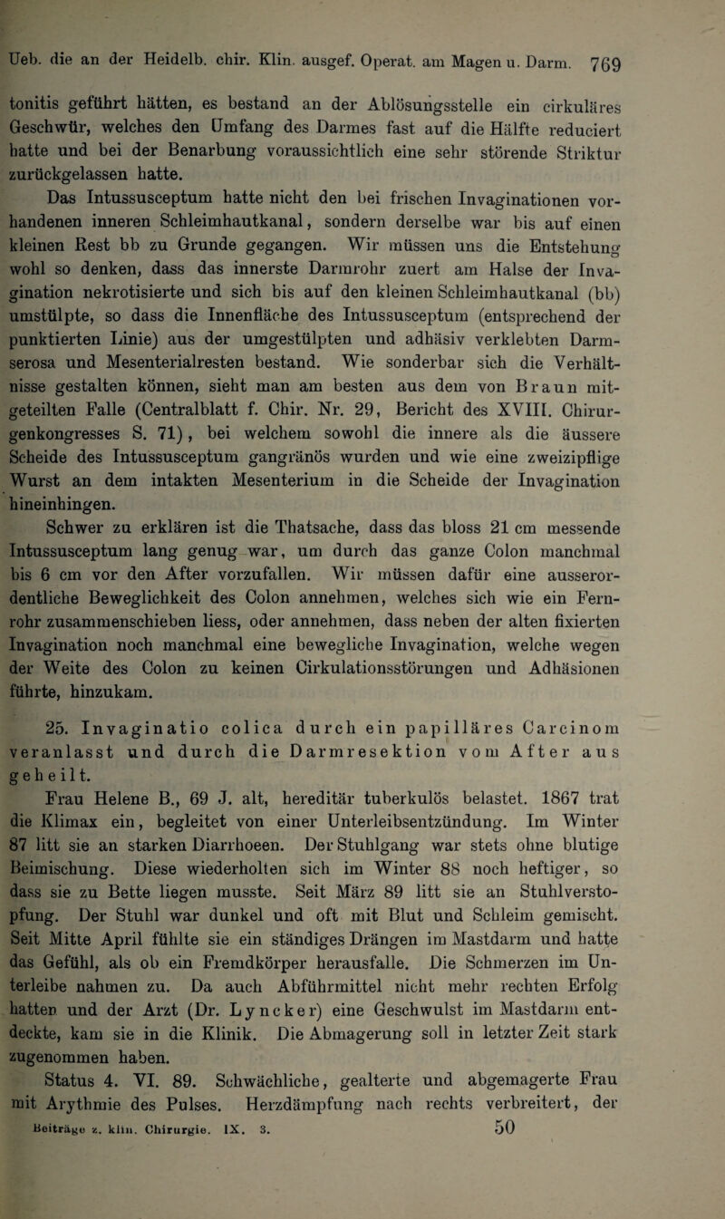 tonitis geführt hätten, es bestand an der Ablösungsstelle ein cirkuläres Geschwür, welches den [Jmfang des Darmes fast auf die Hälfte reduciert hatte und bei der Benarbung voraussichtlich eine sehr störende Striktur zurückgelassen hatte. Das Intussusceptum hatte nicht den bei frischen Invaginationen vor¬ handenen inneren Schleimhautkanal, sondern derselbe war bis auf einen kleinen Rest bb zu Grunde gegangen. Wir müssen uns die Entstehung wohl so denken, dass das innerste Darmrohr zuert am Halse der Inva- gination nekrotisierte und sich bis auf den kleinen Schleimhautkanal (bb) umstülpte, so dass die Innenfläche des Intussusceptum (entsprechend der punktierten Linie) aus der umgestülpten und adhäsiv verklebten Darm¬ serosa und Mesenterialresten bestand. Wie sonderbar sich die Verhält¬ nisse gestalten können, sieht man am besten aus dem von Braun mit¬ geteilten Falle (Centralblatt f. Chir. Nr. 29, Bericht des XVIII. Chirur¬ genkongresses S. 71), bei welchem sowohl die innere als die äussere Scheide des Intussusceptum gangränös wurden und wie eine zweizipflige Wurst an dem intakten Mesenterium in die Scheide der Invagination hineinhingen. Schwer zu erklären ist die Thatsache, dass das bloss 21 cm messende Intussusceptum lang genug war, um durch das ganze Colon manchmal bis 6 cm vor den After vorzufallen. Wir müssen dafür eine ausseror¬ dentliche Beweglichkeit des Colon annehmen, welches sich wie ein Fern¬ rohr zusammenschieben liess, oder annehmen, dass neben der alten fixierten Invagination noch manchmal eine bewegliche Invagination, welche wegen der Weite des Colon zu keinen Cirkulationsstörungen und Adhäsionen führte, hinzukam. 25. Invaginatio colica durch ein papilläres Carcinom veranlasst und durch die Darmresektion vom After aus geheilt. Frau Helene B., 69 J. alt, hereditär tuberkulös belastet. 1867 trat die Klimax ein, begleitet von einer Unterleibsentzündung. Im Winter 87 litt sie an starken Diarrhoeen. Der Stuhlgang war stets ohne blutige Beimischung. Diese wiederholten sich im Winter 88 noch heftiger, so dass sie zu Bette liegen musste. Seit März 89 litt sie an Stuhlversto¬ pfung. Der Stuhl war dunkel und oft mit Blut und Schleim gemischt. Seit Mitte April fühlte sie ein ständiges Drängen im Mastdarm und hatte das Gefühl, als ob ein Fremdkörper herausfalle. Die Schmerzen im Un¬ terleibe nahmen zu. Da auch Abführmittel nicht mehr rechten Erfolg hatten und der Arzt (Dr. L y n c k e r) eine Geschwulst im Mastdarm ent¬ deckte, kam sie in die Klinik. Die Abmagerung soll in letzter Zeit stark zugenommen haben. Status 4. VI. 89. Schwächliche, gealterte und abgemagerte Frau mit Arythmie des Pulses. Herzdämpfung nach rechts verbreitert, der Beiträge z. klin. Chirurgie. IX. 3. 50