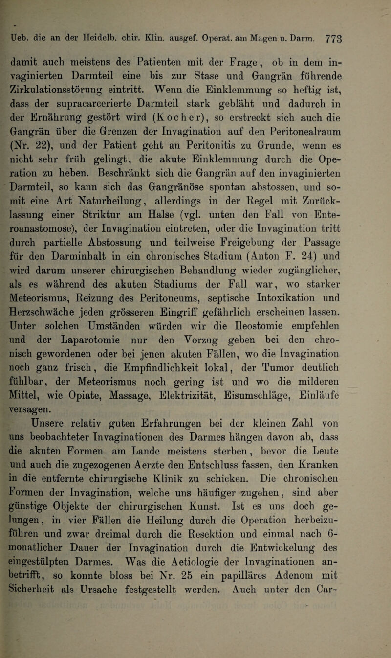 damit auch meistens des Patienten mit der Frage, ob in dem in- vaginierten Darmteil eine bis zur Stase und Gangrän führende Zirkulationsstörung eintritt. Wenn die Einklemmung so heftig ist, dass der supracarcerierte Darmteil stark gebläht und dadurch in der Ernährung gestört wird (Kocher), so erstreckt sich auch die Gangrän über die Grenzen der Invagination auf den Peritonealraum (Nr. 22), und der Patient geht an Peritonitis zu Grunde, wenn es nicht sehr früh gelingt, die akute Einklemmung durch die Ope¬ ration zu heben. Beschränkt sich die Gangrän auf den invaginierten Darmteil, so kann sich das Gangränöse spontan abstossen, und so¬ mit eine Art Naturheilung, allerdings in der Regel mit Zurück¬ lassung einer Striktur am Halse (vgl. unten den Fall von Ente- roanastomose), der Invagination eintreten, oder die Invagination tritt durch partielle Abstossung und teilweise Freigebung der Passage für den Darminhalt in ein chronisches Stadium (Anton F. 24) und wird darum unserer chirurgischen Behandlung wieder zugänglicher, als es während des akuten Stadiums der Fall war, wo starker Meteorismus, Reizung des Peritoneums, septische Intoxikation und Herzschwäche jeden grösseren Eingriff gefährlich erscheinen lassen. Unter solchen Umständen würden wir die Ileostomie empfehlen und der Laparotomie nur den Vorzug geben bei den chro¬ nisch gewordenen oder bei jenen akuten Fällen, wo die Invagination noch ganz frisch, die Empfindlichkeit lokal, der Tumor deutlich fühlbar, der Meteorismus noch gering ist und wo die milderen Mittel, wie Opiate, Massage, Elektrizität, Eisumschläge, Einläufe versagen. Unsere relativ guten Erfahrungen bei der kleinen Zahl von uns beobachteter In vagin ationen des Darmes hängen davon ab, dass die akuten Formen am Lande meistens sterben, bevor die Leute und auch die zugezogenen Aerzte den Entschluss fassen, den Kranken in die entfernte chirurgische Klinik zu schicken. Die chronischen Formen der Invagination, welche uns häufiger zugehen, sind aber günstige Objekte der chirurgischen Kunst. Ist es uns doch ge¬ lungen , in vier Fällen die Heilung durch die Operation herbeizu¬ führen und zwar dreimal durch die Resektion und einmal nach 6- monatlicher Dauer der Invagination durch die Entwickelung des eingestülpten Darmes. Was die Aetiologie der Invaginationen an¬ betrifft, so konnte bloss bei Nr. 25 ein papilläres Adenom mit Sicherheit als Ursache festgestellt werden. Auch unter den Car-