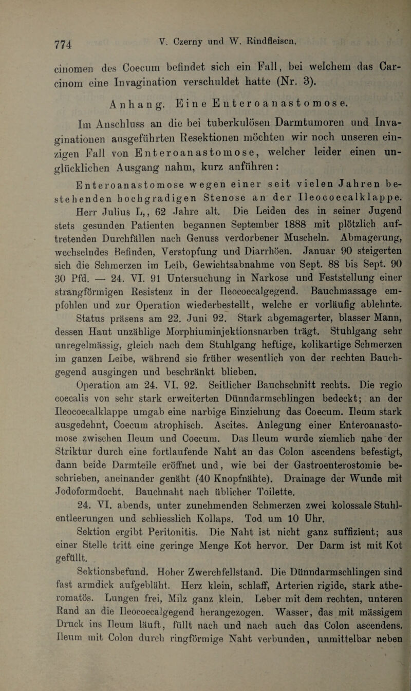 cinomen des Coecum befindet sich ein Fall, bei welchem das Car- cinom eine In vagination verschuldet hatte (Nr. 8). Anhang. Eine Enteroanastomose. Im Anschluss an die bei tuberkulösen Darmtumoren und Inva- ginationen ausgeführten Resektionen möchten wir noch uuseren ein¬ zigen Fall von Enteroanastomose, welcher leider einen un¬ glücklichen Ausgang nahm, kurz anführen: Enteroanastomose wegen einer seit vielen Jahren be¬ stehenden hochgradigen Stenose an der Ileocoecalklappe. Herr Julius L,, 62 Jahre alt. Die Leiden des in seiner Jugend stets gesunden Patienten begannen September 1888 mit plötzlich aut- tretenden Durchfällen nach Genuss verdorbener Muscheln. Abmagerung, wechselndes Befinden, Verstopfung und Diarrhöen. Januar 90 steigerten sich die Schmerzen im Leib, Gewichtsabnahme von Sept. 88 bis Sept. 90 30 Pfd. — 24. VI. 91 Untersuchung in Narkose und Feststellung einer strangförmigen Resistenz in der Ileocoecalgegend. Bauchmassage em¬ pfohlen und zur Operation wiederbestellt, welche er vorläufig ablehnte. Status präsens am 22. Juni 92. Stark abgemagerter, blasser Mann, dessen Haut unzählige Morphiuminjektionsnarben trägt. Stuhlgang sehr unregelmässig, gleich nach dem Stuhlgang heftige, kolikartige Schmerzen im ganzen Leibe, während sie früher wesentlich von der rechten Bauch¬ gegend ausgingen und beschränkt blieben. Operation am 24. VI. 92. Seitlicher Bauchschnitt rechts. Die regio coecalis von sehr stark erweiterten Dünndarmschlingen bedeckt; an der Ileocoecalklappe umgab eine narbige Einziehung das Coecum. Ileum stark ausgedehnt, Coecum atrophisch. Ascites. Anlegung einer Enteroanasto¬ mose zwischen Ileum und Coecum. Das Ileum wurde ziemlich nahe der Striktur durch eine fortlaufende Naht an das Colon ascendens befestigt, dann beide Darmteile eröffnet und, wie bei der Gastroenterostomie be¬ schrieben, aneinander genäht (40 Knopfnähte). Drainage der Wunde mit Jodoformdocht. Bauchnaht nach üblicher Toilette. 24. VI. abends, unter zunehmenden Schmerzen zwei kolossale Stuhl¬ entleerungen und schliesslich Kollaps. Tod um 10 Uhr. Sektion ergibt Peritonitis. Die Naht ist nicht ganz suffizient; aus einer Stelle tritt eine geringe Menge Kot hervor. Der Darm ist mit Kot gefüllt. Sektionsbefund. Hoher Zwerchfellstand. Die Dünndarmschlingen sind fast armdick aufgebläht. Herz klein, schlaff, Arterien rigide, stark athe- romatös. Lungen frei, Milz ganz klein. Leber mit dem rechten, unteren Rand an die Ileocoecalgegend herangezogen. Wasser, das mit massigem Druck ins Ileum läuft, füllt nach und nach auch das Colon ascendens. Ileum mit Colon durch ringförmige Naht verbunden, unmittelbar neben