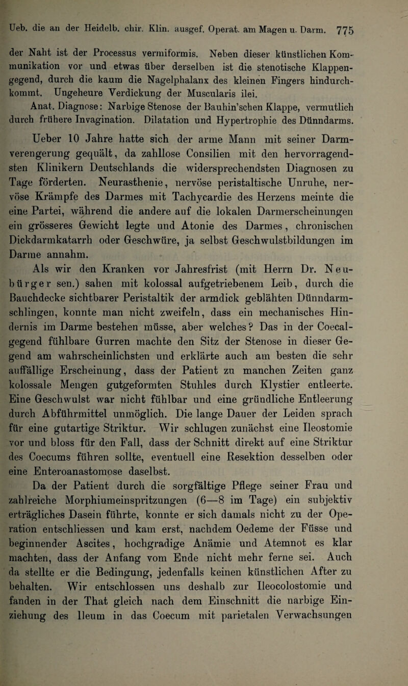 der Naht ist der Processus vermiformis. Neben dieser künstlichen Kom¬ munikation vor und etwas über derselben ist die stenotische Klappen¬ gegend, durch die kaum die Nagelphalanx des kleinen Fingers hindurch¬ kommt. Ungeheure Verdickung der Muscularis ilei. Anat. Diagnose: Narbige Stenose der Bauhin’schen Klappe, vermutlich durch frühere Invagination. Dilatation und Hypertrophie des Dünndarms. Ueber 10 Jahre hatte sich der arme Mann mit seiner Darm¬ verengerung gequält, da zahllose Consilien mit den hervorragend¬ sten Klinikern Deutschlands die widersprechendsten Diagnosen zu Tage förderten. Neurasthenie, nervöse peristaltische Unruhe, ner¬ vöse Krämpfe des Darmes mit Tachycardie des Herzens meinte die eine Partei, während die andere auf die lokalen Darmerscheinungen ein grösseres Gewicht legte und Atonie des Darmes, chronischen Dickdarmkatarrh oder Geschwüre, ja selbst Geschwulstbildungen im Darme annahm. Als wir den Kranken vor Jahresfrist (mit Herrn Dr. Neu¬ bürger sen.) sahen mit kolossal aufgetriebenem Leib, durch die Bauchdecke sichtbarer Peristaltik der armdick geblähten Dünndarm¬ schlingen, konnte man nicht zweifeln, dass ein mechanisches Hin¬ dernis im Darme bestehen müsse, aber welches ? Das in der Coecal- gegend fühlbare Gurren machte den Sitz der Stenose in dieser Ge¬ gend am wahrscheinlichsten und erklärte auch am besten die sehr auffällige Erscheinung, dass der Patient zu manchen Zeiten ganz kolossale Mengen gutgeformten Stuhles durch Klystier entleerte. Eine Geschwulst war nicht fühlbar und eine gründliche Entleerung durch Abführmittel unmöglich. Die lange Dauer der Leiden sprach für eine gutartige Striktur. Wir schlugen zunächst eine Ueostomie vor und bloss für den Fall, dass der Schnitt direkt auf eine Striktur des Coecums führen sollte, eventuell eine Resektion desselben oder eine Enteroanastomose daselbst. Da der Patient durch die sorgfältige Pflege seiner Frau und zahlreiche Morphiumeinspritzungen (6—8 im Tage) ein subjektiv erträgliches Dasein führte, konnte er sich damals nicht zu der Ope¬ ration entschliessen und kam erst, nachdem Oedeme der Füsse und beginnender Ascites, hochgradige Anämie und Atemnot es klar machten, dass der Anfang vom Ende nicht mehr ferne sei. Auch da stellte er die Bedingung, jedenfalls keinen künstlichen After zu behalten. Wir entschlossen uns deshalb zur Ueocolostomie und fanden in der That gleich nach dem Einschnitt die narbige Ein¬ ziehung des Ueum in das Coecum mit parietalen Verwachsungen