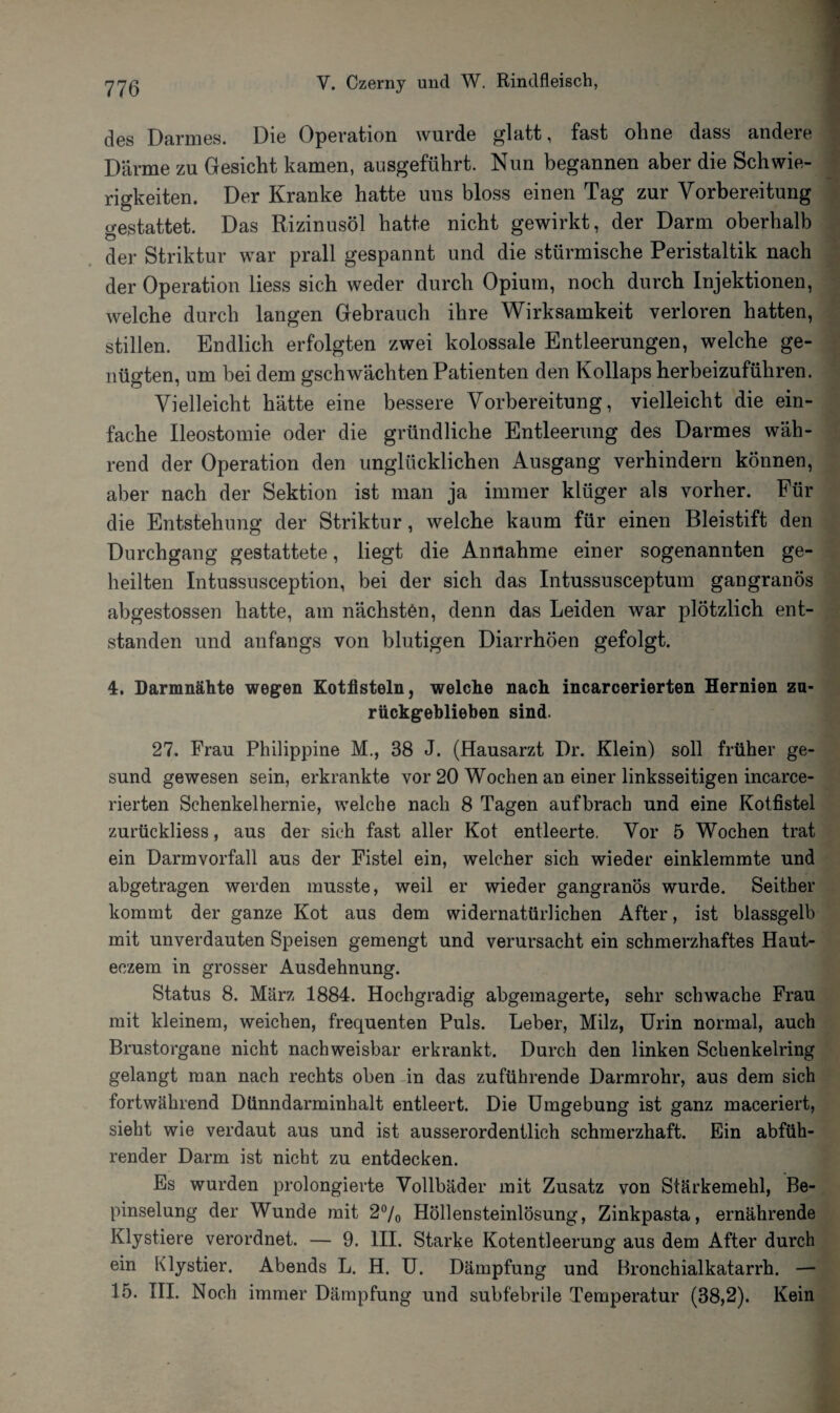 des Darmes. Die Operation wurde glatt, fast ohne dass andere Därme zu Gesicht kamen, ausgeführt. Nun begannen aber die Schwie¬ rigkeiten. Der Kranke hatte uns bloss einen Tag zur Vorbereitung gestattet. Das Rizinusöl hatte nicht gewirkt, der Darm oberhalb der Striktur war prall gespannt und die stürmische Peristaltik nach der Operation liess sich weder durch Opium, noch durch Injektionen, welche durch langen Gebrauch ihre Wirksamkeit verloren hatten, stillen. Endlich erfolgten zwei kolossale Entleerungen, welche ge¬ nügten, um bei dem gschwachten Patienten den Kollaps herbeizuführen. Vielleicht hätte eine bessere Vorbereitung, vielleicht die ein¬ fache Ileostomie oder die gründliche Entleerung des Darmes wäh¬ rend der Operation den unglücklichen Ausgang verhindern können, aber nach der Sektion ist man ja immer klüger als vorher. Für die Entstehung der Striktur, welche kaum für einen Bleistift den Durchgang gestattete, liegt die Annahme einer sogenannten ge¬ heilten Intussusception, bei der sich das Intussusceptum gangränös abgestossen hatte, am nächstön, denn das Leiden war plötzlich ent¬ standen und anfangs von blutigen Diarrhöen gefolgt. 4. Darmnähte wegen Kotfisteln, welche nach incarcerierten Hernien zu¬ rückgeblieben sind. 27. Frau Philippine M., 38 J. (Hausarzt Dr. Klein) soll früher ge¬ sund gewesen sein, erkrankte vor 20 Wochen an einer linksseitigen incarce¬ rierten Schenkelhernie, welche nach 8 Tagen auf brach und eine Kotfistel zurückliess, aus der sich fast aller Kot entleerte. Vor 5 Wochen trat ein Darmvorfall aus der Fistel ein, welcher sich wieder einklemmte und abgetragen werden musste, weil er wieder gangränös wurde. Seither kommt der ganze Kot aus dem widernatürlichen After, ist blassgelb mit unverdauten Speisen gemengt und verursacht ein schmerzhaftes Haut- eozem in grosser Ausdehnung. Status 8. März 1884. Hochgradig abgemagerte, sehr schwache Frau mit kleinem, weichen, frecpienten Puls. Leber, Milz, Urin normal, auch Brustorgane nicht nachweisbar erkrankt. Durch den linken Schenkelring gelangt man nach rechts oben in das zuführende Darmrohr, aus dem sich fortwährend Dünndarminhalt entleert. Die Umgebung ist ganz maceriert, sieht wie verdaut aus und ist ausserordentlich schmerzhaft. Ein abfüh¬ render Darm ist nicht zu entdecken. Es wurden prolongierte Vollbäder mit Zusatz von Stärkemehl, Be- pinselung der Wunde mit 2% Höllensteinlösung, Zinkpasta, ernährende Klystiere verordnet. — 9. III. Starke Kotentleerung aus dem After durch ein Klystier. Abends L. H. U. Dämpfung und Bronchialkatarrh. — 15. III. Noch immer Dämpfung und subfebrile Temperatur (38,2). Kein