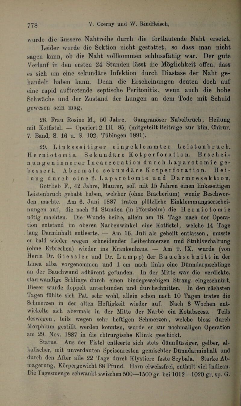wurde die äussere Nahtreihe durch die fortlaufende Naht ersetzt. Leider wurde die Sektion nicht gestattet, so dass man nicht sagen kann, ob die Naht vollkommen schlussfähig war. Der gute Verlauf in den ersten 24 Stunden lässt die Möglichkeit offen, dass es sich um eine sekundäre Infektion durch Diastase der Naht ge¬ handelt haben kann. Denn die Erscheinungen deuten doch auf eine rapid auftretende septische Peritonitis, wenn auch die hohe Schwäche und der Zustand der Lungen an dem Tode mit Schuld gewesen sein mag. 28. Frau Rosine M., 50 Jahre. Gangränöser Nabelbruch, Heilung mit Kotfistel. — Operiert 2. III. 85, (mitgeteilt Beiträge zur klin. Chirur. 7. Band, S. 16 u. S. 102, Tübingen 1891). 29. Linksseitiger eingeklemmter Leisten bruch. He rniotomie. Sekundäre Kotperforation. Erschei¬ nungeninnerer Incarceration durch Laparotomie ge¬ bessert. Abermals sekundäre Kotperforation. Hei¬ lung durch eine 2. Laparotomie und Darmresektion. Gottlieb F., 42 Jahre, Maurer, soll mit 15 Jahren einen linksseitigen Leistenbruch gehabt haben, welcher (ohne Bracherium) wenig Beschwer¬ den machte. Am 6. Juni 1887 traten plötzliche Einklemmungserschei¬ nungen auf, die nach 24 Stunden (in Pforzheim) die Herniotomie nötig machten. Die Wunde heilte, allein am 18. Tage nach der Opera¬ tion entstand im oberen Narbenwinkel eine Kotfistel, welche 14 Tage lang Darminhalt entleerte. — Am 16. Juli als geheilt entlassen, musste er bald wieder wegen schneidender Leibschmerzen und Stuhlverhaltung (ohne Erbrechen) wieder ins Krankenhaus. — Am 9. IX. wurde (von Herrn Dr. G i e s s 1 e r und Dr. L u m p p) der Bauchschnitt in der Linea alba vorgenommen und 1 cm nach links eine Dünndarmschlinge an der Bauchwand adhärent gefunden. In der Mitte war die verdickte, starrwandige Schlinge durch einen bindegewebigen Strang eingeschnürt. Dieser wurde doppelt unterbunden und durchschnitten. In den nächsten Tagen fühlte sich Pat. sehr wohl, allein schon nach 10 Tagen traten die Schmerzen in der alten Heftigkeit wieder auf. Nach 3 Wochen ent¬ wickelte sich abermals in der Mitte der Narbe ein Kotabscess. Teils deswegen, teils wegen sehr heftigen Schmerzen, welche bloss durch Morphium gestillt werden konnten, wurde er zur nochmaligen Operation am 29. Nov. 1887 in die chirurgische Klinik geschickt. Status. Aus der Fistel entleerte sich stets dünnflüssiger, gelber, al¬ kalischer, mit unverdauten Speisenresten gemischter Dünndarminhalt und durch den After alle 22 Tage durch Klystiere feste Scybala. Starke Ab¬ magerung, Körpergewicht 88 Pfund. Harn ei weissfrei, enthält viel Tndican. Die Tagesmenge schwankt zwischen 500—1500 gr. bei 1012—1020 gr. sp. G.