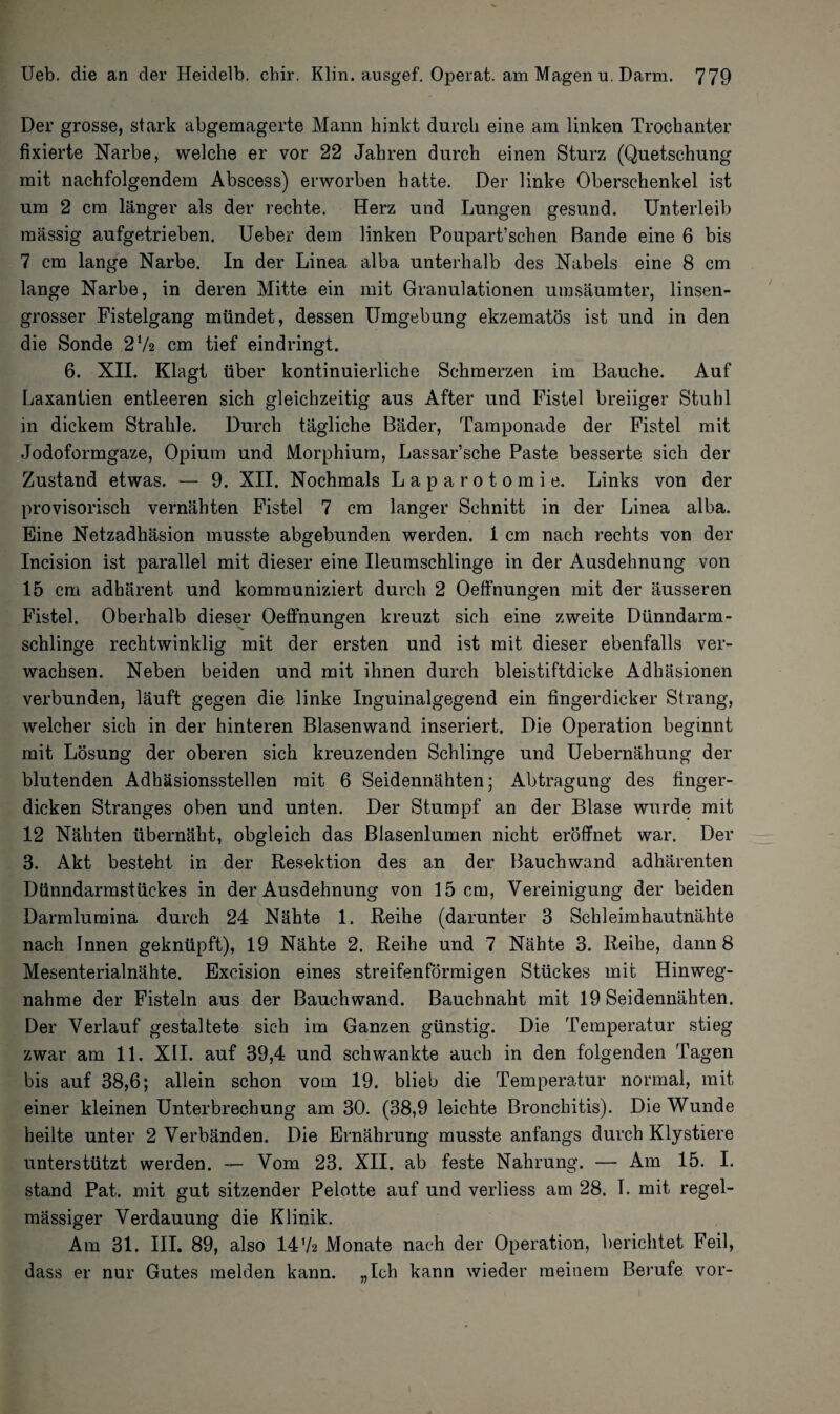 Der grosse, stark abgemagerte Mann hinkt durch eine am linken Trochanter fixierte Narbe, welche er vor 22 Jahren durch einen Sturz (Quetschung mit nachfolgendem Abscess) erworben hatte. Der linke Oberschenkel ist um 2 cm länger als der rechte. Herz und Lungen gesund. Unterleib massig aufgetrieben. Ueber dem linken Poupart’schen Bande eine 6 bis 7 cm lange Narbe. In der Linea alba unterhalb des Nabels eine 8 cm lange Narbe, in deren Mitte ein mit Granulationen umsäumter, linsen¬ grosser Fistelgang mündet, dessen Umgebung ekzematös ist und in den die Sonde 2‘A cm tief eindringt. 6. XII. Klagt über kontinuierliche Schmerzen im Bauche. Auf Laxantien entleeren sich gleichzeitig aus After und Fistel breiiger Stuhl in dickem Strahle. Durch tägliche Bäder, Tamponade der Fistel mit Jodoformgaze, Opium und Morphium, Lassar’sche Paste besserte sich der Zustand etwas. — 9. XII. Nochmals Laparotomie. Links von der provisorisch vernähten Fistel 7 cm langer Schnitt in der Linea alba. Eine Netzadhäsion musste abgebunden werden. 1 cm nach rechts von der Incision ist parallel mit dieser eine Ileumschlinge in der Ausdehnung von 15 cm adhärent und kommuniziert durch 2 Oeffnungen mit der äusseren Fistel. Oberhalb dieser Oeffnungen kreuzt sich eine zweite Dünndarm¬ schlinge rechtwinklig mit der ersten und ist mit dieser ebenfalls ver¬ wachsen. Neben beiden und mit ihnen durch bleistiftdicke Adhäsionen verbunden, läuft gegen die linke Inguinalgegend ein fingerdicker Strang, welcher sich in der hinteren Blasenwand inseriert. Die Operation beginnt mit Lösung der oberen sich kreuzenden Schlinge und Uebernähung der blutenden Adhäsionsstellen mit 6 Seidennähten; Abtragung des finger¬ dicken Stranges oben und unten. Der Stumpf an der Blase wurde mit 12 Nähten übernäht, obgleich das Blasenlumen nicht eröffnet war. Der 3. Akt besteht in der Resektion des an der Bauchwand adhärenten Dünndarmstückes in der Ausdehnung von 15 cm, Vereinigung der beiden Darmlumina durch 24 Nähte 1. Reihe (darunter 3 Schleimhautnähte nach Innen geknüpft), 19 Nähte 2. Reihe und 7 Nähte 3. Reihe, dann 8 Mesenterialnähte. Excision eines streifenförmigen Stückes mit Hinweg¬ nahme der Fisteln aus der Bauchwand. Bauchnaht mit 19 Seidennähten. Der Verlauf gestaltete sich im Ganzen günstig. Die Temperatur stieg zwar am 11. XII. auf 39,4 und schwankte auch in den folgenden Tagen bis auf 38,6; allein schon vom 19. blieb die Temperatur normal, mit einer kleinen Unterbrechung am 30. (38,9 leichte Bronchitis). Die Wunde heilte unter 2 Verbänden. Die Ernährung musste anfangs durch Klystiere unterstützt werden. — Vom 23. XII. ab feste Nahrung. — Am 15. I. stand Pat. mit gut sitzender Pelot.te auf und verliess am 28. I. mit regel¬ mässiger Verdauung die Klinik. Am 31. III. 89, also 1472 Monate nach der Operation, berichtet Feil, dass er nur Gutes melden kann. „Ich kann wieder meinem Berufe vor-