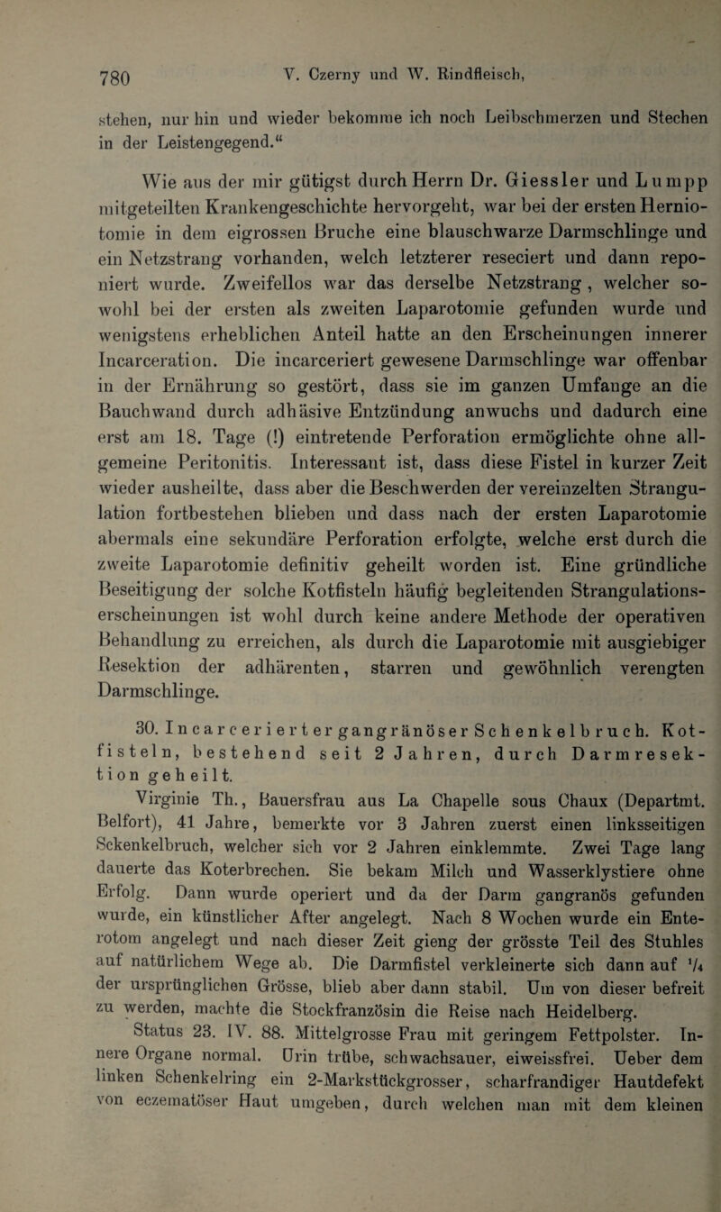 stehen, nur hin und wieder bekomme ich noch Leibschmerzen und Stechen in der Leistengegend.“ Wie aus der mir gütigst durch Herrn Dr. Giessler und Lumpp mitgeteilten Krankengeschichte hervorgeht, war bei der ersten Rernio- tomie in dem eigrossen Bruche eine blauschwarze Darmschlinge und ein Netzstrang vorhanden, welch letzterer reseciert und dann repo- niert wurde. Zweifellos war das derselbe Netzstrang , welcher so¬ wohl bei der ersten als zweiten Laparotomie gefunden wurde und wenigstens erheblichen Anteil hatte an den Erscheinungen innerer Incarceration. Die incarceriert gewesene Darmschlinge war offenbar in der Ernährung so gestört, dass sie im ganzen Umfange an die Bauch wand durch adhäsive Entzündung anwuchs und dadurch eine erst am 18. Tage (!) eintretende Perforation ermöglichte ohne all¬ gemeine Peritonitis. Interessant ist, dass diese Fistel in kurzer Zeit wieder ausheilte, dass aber die Beschwerden der vereinzelten Strangu¬ lation fortbestehen blieben und dass nach der ersten Laparotomie abermals eine sekundäre Perforation erfolgte, welche erst durch die zweite Laparotomie definitiv geheilt worden ist. Eine gründliche Beseitigung der solche Kotfisteln häufig begleitenden Strangulations¬ erscheinungen ist wohl durch keine andere Methode der operativen Behandlung zu erreichen, als durch die Laparotomie mit ausgiebiger Resektion der adhärenten, starren und gewöhnlich verengten Darmschlinge. 30. Incarcer iertergangränöserSchenkelbruch. Kot¬ fisteln, bestehend seit 2 Jahren, durch Darmresek¬ tion geheilt. Virginie Th., Bauersfrau aus La Chapelle sous Chaux (Departmt. Beifort), 41 Jahre, bemerkte vor 3 Jahren zuerst einen linksseitigen Sckenkelbruch, welcher sich vor 2 Jahren einklemmte. Zwei Tage lang dauerte das Koterbrechen. Sie bekam Milch und Wasserklystiere ohne Erfolg. Dann wurde operiert und da der Darm gangränös gefunden wurde, ein künstlicher After angelegt. Nach 8 Wochen wurde ein Ente- rotom angelegt und nach dieser Zeit gieng der grösste Teil des Stuhles aut natürlichem Wege ab. Die Darmfistel verkleinerte sich dann auf der ursprünglichen Grösse, blieb aber dann stabil. Um von dieser befreit zu werden, machte die Stockfranzösin die Reise nach Heidelberg. Status 23. IV. 88. Mittelgrosse Frau mit geringem Fettpolster. In¬ nere Organe normal. [Irin trübe, schwachsauer, eiweissfrei. Ueber dem linken Schenkelring ein 2-Marksttickgrosser, scharfrandiger Hautdefekt von eezematöser Haut umgeben, durch welchen man mit dem kleinen