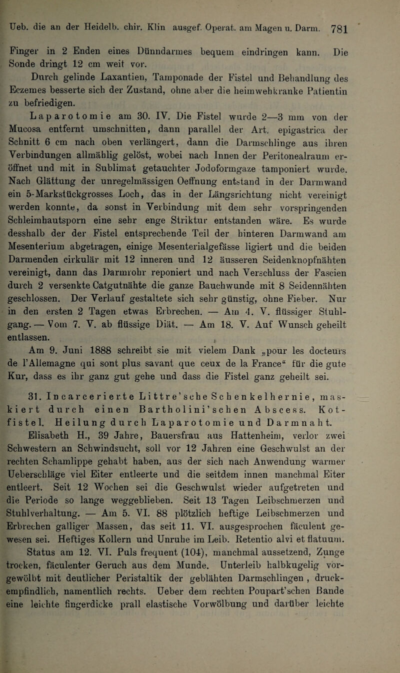 Finger in 2 Enden eines Dünndarmes bequem eindringen kann. Die Sonde dringt 12 cm weit vor. Durch gelinde Laxantien, Tamponade der Fistel und Behandlung des Eczemes besserte sieb der Zustand, ohne aber die heimwehkranke Patientin zu befriedigen. Laparotomie am 30. IV. Die Fistel wurde 2—3 mm von der Mucosa entfernt Umschnitten, dann parallel der Art, epigastrica der Schnitt 6 cm nach oben verlängert, dann die Darmschlinge aus ihren Verbindungen allmählig gelöst, wobei nach Innen der Peritonealraum er¬ öffnet und mit in Sublimat getauchter Jodoformgaze tamponiert wurde. Nach Glättung der unregelmässigen Oeffnung entstand in der Darmwand ein 5-Markstückgrosses Loch, das in der Längsrichtung nicht vereinigt werden konnte, da sonst in Verbindung mit dem sehr vorspringenden Schleimhautsporn eine sehr enge Striktur entstanden wäre. Es wurde desshalb der der Fistel entsprechende Teil der hinteren Darmwand am Mesenterium abgetragen, einige Mesenterialgefässe ligiert und die beiden Darmenden cirkulär mit 12 inneren und 12 äusseren Seidenknopfnähten vereinigt, dann das Darmrohr reponiert und nach Verschluss der Fascien durch 2 versenkte Catgutnähte die ganze Bauchwunde mit 8 Seidennähten geschlossen. Der Verlauf gestaltete sich sehr günstig, ohne Fieber. Nur in den ersten 2 Tagen etwas Erbrechen. — Am 4. V. flüssiger Stuhl¬ gang.— Vom 7. V. ab flüssige Diät. — Am 18. V. Auf Wunsch geheilt entlassen. Am 9. Juni 1888 schreibt sie mit vielem Dank „pour les doeteurs de rAllemagne qui sont plus savant que ceux de la France“ für die gute Kur, dass es ihr ganz gut gehe und dass die Fistel ganz geheilt sei. 31. Incarcerierte Littre’sehe Schenkelhernie, mas¬ kiert durch einen Bartholini’ sehen Abscess. Kot¬ fistel. Heilung durch Laparotomie und Darm naht. Elisabeth H., 39 Jahre, Bauersfrau aus Hattenheim, verlor zwei Schwestern an Schwindsucht, soll vor 12 Jahren eine Geschwulst an der rechten Schamlippe gehabt haben, aus der sich nach Anwendung warmer Ueberschläge viel Eiter entleerte und die seitdem innen manchmal Eiter entleert. Seit 12 Wochen sei die Geschwulst wieder aufgetreten und die Periode so lange weggeblieben. Seit 13 Tagen Leibschmerzen und Stuhlverhaltung. — Am 5. VI. 88 plötzlich heftige Leibschmerzen und Erbrechen galliger Massen, das seit 11. VI. ausgesprochen fäculent ge¬ wesen sei. Heftiges Kollern und Unruhe im Leib. Retentio alvi etfiatuum. Status am 12. VI. Puls frequent (104), manchmal aussetzend, Zunge trocken, fäculenter Geruch aus dem Munde. Unterleib halbkugelig vor¬ gewölbt mit deutlicher Peristaltik der geblähten Darmschlingen , druck¬ empfindlich, namentlich rechts. Ueber dem rechten Poupart’sehen Bande eine leichte fingerdicke prall elastische Vorwölbung und darüber leichte