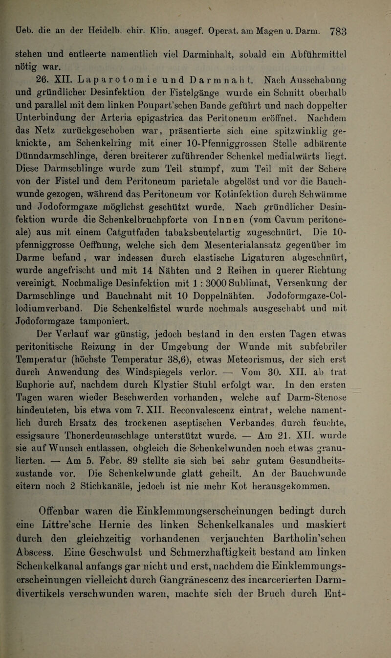stehen und entleerte namentlich viel Darminhalt, sobald ein Abführmittel nötig war. 26. XII. Laparotomie und Darmnaht. Nach Ausschabung und gründlicher Desinfektion der Fistelgänge wurde ein Schnitt oberhalb und parallel mit dem linken Poupart’schen Bande geführt und nach doppelter Unterbindung der Arteria epigastrica das Peritoneum eröffnet. Nachdem das Netz zurückgeschoben war, präsentierte sich eine spitzwinklig ge¬ knickte, am Schenkelring mit einer 10-Pfenniggrossen Stelle adhärente Dünndavmschlinge, deren breiterer zuführender Schenkel medialwärts liegt. Diese Darmschlinge wurde zum Teil stumpf, zum Teil mit der Schere von der Fistel und dem Peritoneum parietale abgelöst und vor die Bauch¬ wunde gezogen, während das Peritoneum vor Kotinfektion durch Schwämme und Jodoformgaze möglichst geschützt wurde. Nach gründlicher Desin¬ fektion wurde die Schenkelbruchpforte von Innen (vom Cavum peritone¬ ale) aus mit einem Catgutfaden tabaksbeutelartig zugeschnürt. Die 10- pfenniggrosse Oeffnung, welche sich dem Mesenterialansatz gegenüber im Darme befand, war indessen durch elastische Ligaturen abgeschnürt, wurde angefrischt und mit 14 Nähten und 2 Reihen in querer Richtung- vereinigt. Nochmalige Desinfektion mit 1 : 3000 Sublimat, Versenkung der Darmschlinge und Bauchnaht mit 10 Doppelnähten. Jodoformgaze-Ool- lodiumverband. Die Schenkelfistel wurde nochmals ausgeschabt und mit Jodoformgaze tamponiert. Der Verlauf war günstig, jedoch bestand in den ersten Tagen etwas peritonitische Reizung in der Umgebung der Wunde mit subfebriler Temperatur (höchste Temperatur 38,6), etwas Meteorismus, der sich erst durch Anwendung des Windspiegels verlor. — Vom 30. XII. ab trat Euphorie auf, nachdem durch Klystier Stuhl erfolgt war. ln den ersten Tagen waren wieder Beschwerden vorhanden, welche auf Darm-Stenose hindeuteten, bis etwa vom 7. XII. Reconvalescenz eintrat, welche nament¬ lich durch Ersatz des trockenen aseptischen Verbandes durch feuchte, essigsaure Thonerdeurnschlage unterstützt wurde. — Ara 21. XII. wurde sie auf Wunsch entlassen, obgleich die Schenkel wunden noch etwas granu¬ lierten. — Am 5. Febr. 89 stellte sie sich bei sehr gutem Gesundheits¬ zustände vor. Die Schenkelwunde glatt geheilt. An der Bauchwunde eitern noch 2 Stichkanäle, jedoch ist nie mehr Kot herausgekommen. Offenbar waren die Einklemmungserscheinungen bedingt durch eine Littre’sche Hernie des linken Schenkelkanales und maskiert durch den gleichzeitig vorhandenen verjauchten Bartholin’schen Abscess. Eine Geschwulst und Schmerzhaftigkeit bestand am linken Schenkelkanal anfangs gar nicht und erst, nachdem die Einklemmungs¬ erscheinungen vielleicht durch Gangränescenz des incarcerierten Darrn- divertikels verschwunden waren, machte sich der Bruch durch Ent- 7 v