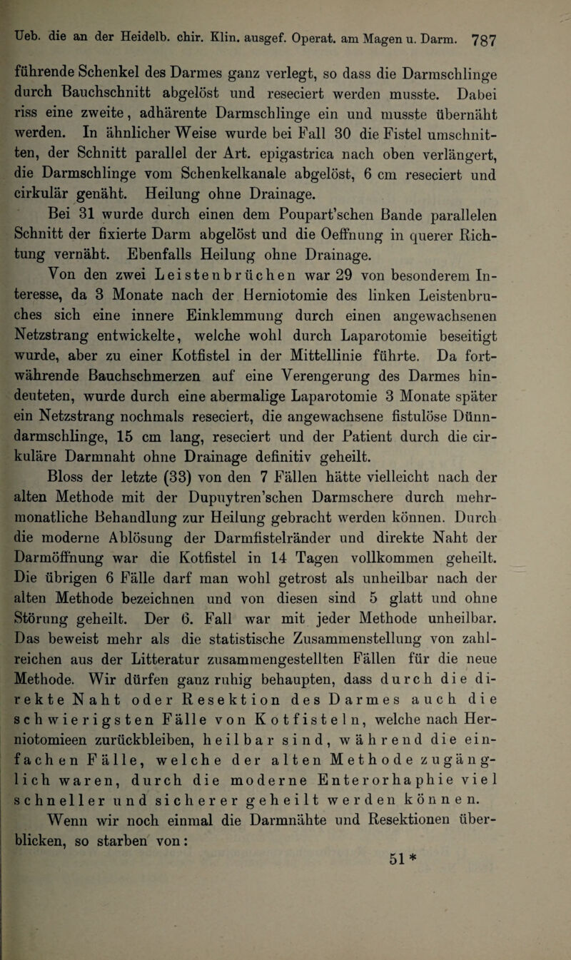 führende Schenkel des Darmes ganz verlegt, so dass die Darmschlinge durch Bauchschnitt abgelöst und reseciert werden musste. Dabei riss eine zweite, adhärente Darmschlinge ein und musste übernäht werden. In ähnlicherWeise wurde bei Fall 30 die Fistel Umschnit¬ ten, der Schnitt parallel der Art. epigastrica nach oben verlängert, die Darmschlinge vom Schenkelkanale abgelöst, 6 cm reseciert und cirkulär genäht. Heilung ohne Drainage. Bei 31 wurde durch einen dem Poupart’schen Bande parallelen Schnitt der fixierte Darm abgelöst und die Oeffnung in querer Rich¬ tung vernäht. Ebenfalls Heilung ohne Drainage. Von den zwei Leistenbrüchen war 29 von besonderem In¬ teresse, da 3 Monate nach der Herniotomie des linken Leistenbru¬ ches sich eine innere Einklemmung durch einen angewachsenen Netzstrang entwickelte, welche wohl durch Laparotomie beseitigt wurde, aber zu einer Kotfistel in der Mittellinie führte. Da fort¬ währende Bauchschmerzen auf eine Verengerung des Darmes hin¬ deuteten, wurde durch eine abermalige Laparotomie 3 Monate später ein Netzstrang nochmals reseciert, die angewachsene fistulöse Dünn¬ darmschlinge, 15 cm lang, reseciert und der Patient durch die cir- kuläre Darmnaht ohne Drainage definitiv geheilt. Bloss der letzte (33) von den 7 Fällen hätte vielleicht nach der alten Methode mit der Dupuytren’schen Darmschere durch mehr¬ monatliche Behandlung zur Heilung gebracht werden können. Durch die moderne Ablösung der Darmfistelränder und direkte Naht der Darmöffnung war die Kotfistel in 14 Tagen vollkommen geheilt. Die übrigen 6 Fälle darf man wohl getrost als unheilbar nach der alten Methode bezeichnen und von diesen sind 5 glatt und ohne Störung geheilt. Der 6. Fall war mit jeder Methode unheilbar. Das beweist mehr als die statistische Zusammenstellung von zahl¬ reichen aus der Litteratur zusammengestellten Fällen für die neue Methode. Wir dürfen ganz ruhig behaupten, dass durch die di¬ rekte Naht oder Resektion des Darmes auch die schwierigsten Fälle von Kotfisteln, welche nach Her- niotomieen Zurückbleiben, heilbar sind, während die ein¬ fachen Fälle, welche der alten Methode zugäng¬ lich waren, durch die moderne Enterorhaphie viel schneller und sicherer geheilt werden können. Wenn wir noch einmal die Darmnähte und Resektionen über¬ blicken, so starben von: 51*