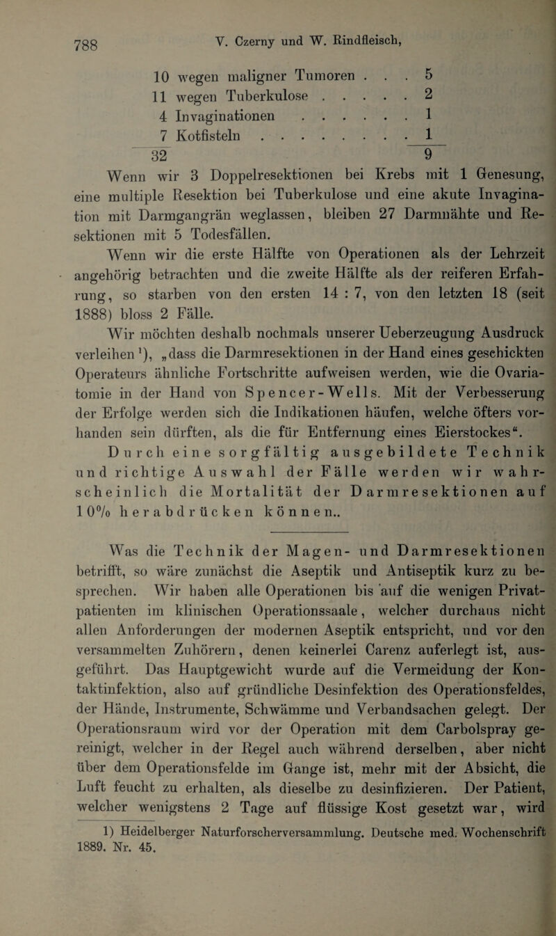 10 wegen maligner Tumoren ... 5 11 wegen Tuberkulose.2 4 Invaginationen .1 7 Kotfisteln.1 32 9 Wenn wir 3 Doppelresektionen bei Krebs mit 1 Genesung, eine multiple Resektion bei Tuberkulose und eine akute Invagina- tion mit Darmgangrän weglassen, bleiben 27 Darmnähte und Re¬ sektionen mit 5 Todesfällen. Wenn wir die erste Hälfte von Operationen als der Lehrzeit angehörig betrachten und die zweite Hälfte als der reiferen Erfah¬ rung, so starben von den ersten 14 : 7, von den letzten 18 (seit 1888) bloss 2 Fälle. Wir möchten deshalb nochmals unserer Ueberzeugung Ausdruck verleihen }), „dass die Darmresektionen in der Hand eines geschickten Operateurs ähnliche Fortschritte aufweisen werden, wie die Ovaria- tomie in der Hand von Spencer-Wells. Mit der Verbesserung der Erfolge werden sich die Indikationen häufen, welche öfters vor¬ handen sein dürften, als die für Entfernung eines Eierstockes“. Durch eine sorgfältig ausgebildete Technik und richtige Auswahl der Fälle werden wir wahr¬ scheinlich die Mortalität der Darmresektionen auf 1 0°/o herabdrücken können.. Was die Technik der Magen- und Darmresektionen betrifft, so wäre zunächst die Aseptik und Antiseptik kurz zu be¬ sprechen. Wir haben alle Operationen bis auf die wenigen Privat¬ patienten im klinischen Operationssaale, welcher durchaus nicht allen Anforderungen der modernen Aseptik entspricht, und vor den versammelten Zuhörern, denen keinerlei Carenz auferlegt ist, aus¬ geführt. Das Hauptgewicht wurde auf die Vermeidung der Kon¬ taktinfektion, also auf gründliche Desinfektion des Operationsfeldes, der Hände, Instrumente, Schwämme und Verbandsachen gelegt. Der Operationsraum wird vor der Operation mit dem Carbolspray ge¬ reinigt, welcher in der Regel auch während derselben, aber nicht über dem Operationsfelde im Gange ist, mehr mit der Absicht, die Luft feucht zu erhalten, als dieselbe zu desinfizieren. Der Patient, welcher wenigstens 2 Tage auf flüssige Kost gesetzt war, wird 1) Heidelberger Naturforscherversammlung. Deutsche med. Wochenschrift 1889. Nr. 45.