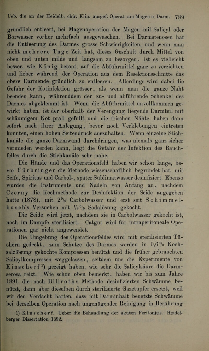 Kfr gründlich entleert, bei Magenoperation der Magen mit Salicyl oder Borwasser vorher mehrfach ausgewaschen. Bei Darmstenosen hat die Entleerung des Darmes grosse Schwierigkeiten, und wenn man nicht mehrere Tage Zeit hat, dieses Geschäft durch Mittel von oben und unten milde und langsam zu besorgen , ist es vielleicht besser, wie König betont, auf die Abführmittel ganz zu verzichten und lieber während der Operation aus dem Resektionsschnitte das obere Darmende gründlich zu entleeren. Allerdings wird dabei die Gefahr der Kotinfektion grösser, als wenn man die ganze Naht beenden kann , währenddem der zu- und abführende Schenkel des Darmes abgeklemmt ist. Wenn die Abführmittel unvollkommen ge¬ wirkt haben, ist der oberhalb der Verengung liegende Darmteil mit schaumigem Kot prall gefüllt und die frischen Nähte haben dann sofort nach ihrer Anlegung, bevor noch Verklebungen eintreten konnten, einen hohen Seitendruck auszuhalten. Wenn einzelne Stich¬ kanäle die ganze Darmwand durchdringen, was niemals ganz sicher vermieden werden kann, liegt die Gefahr der Infektion des Bauch¬ felles durch die Stichkanäle sehr nahe. Die Hände und das Operationsfeld haben wir schon lange, be¬ vor Fürbringer die Methode wissenschaftlich begründet hat, mit Seife, Spiritus und Carhol-, später Sublimatwasser desinfiziert. Ebenso wurden die Instrumente und Nadeln von Anfang an, nachdem Czerny die Kochmethode zur Desinfektion der Seide angegeben hatte (1878), mit 2% Carbolwasser und erst seit Schimmel- busch’s Versuchen mit V2°/o Sodalösung gekocht. Die Seide wird jetzt, nachdem sie in Carbolwasser gekocht ist, noch im Dampfe sterilisiert. Catgut wird für intraperitoneale Ope¬ rationen gar nicht angewendet. Die Umgebung des Operationsfeldes wird mit sterilisierten Tü¬ chern gedeckt, zum Schutze des Darmes werden in 0,6% Koch¬ salzlösung gekochte Kompressen benützt und die früher gebrauchten Salicylkompressen weggelassen, seitdem uns die Experimente von Kinscherf1) gezeigt haben, wie sehr die Salicylsäure die Darm¬ serosa reizt. Wie schon oben bemerkt, haben wir bis zum Jahre 1891 die nach Billroths Methode desinfizierten Schwämme be¬ nützt, dann aber dieselben durch sterilisierte Gazetupfer ersetzt, weil wir den Verdacht hatten, dass mit Darminhalt benetzte Schwämme bei derselben Operation nach ungenügender Reinigung in Berührung 1) Kinscherf. Ueber die Behandlung der akuten Peritonitis. Heidel¬ berger Dissertation 1892.