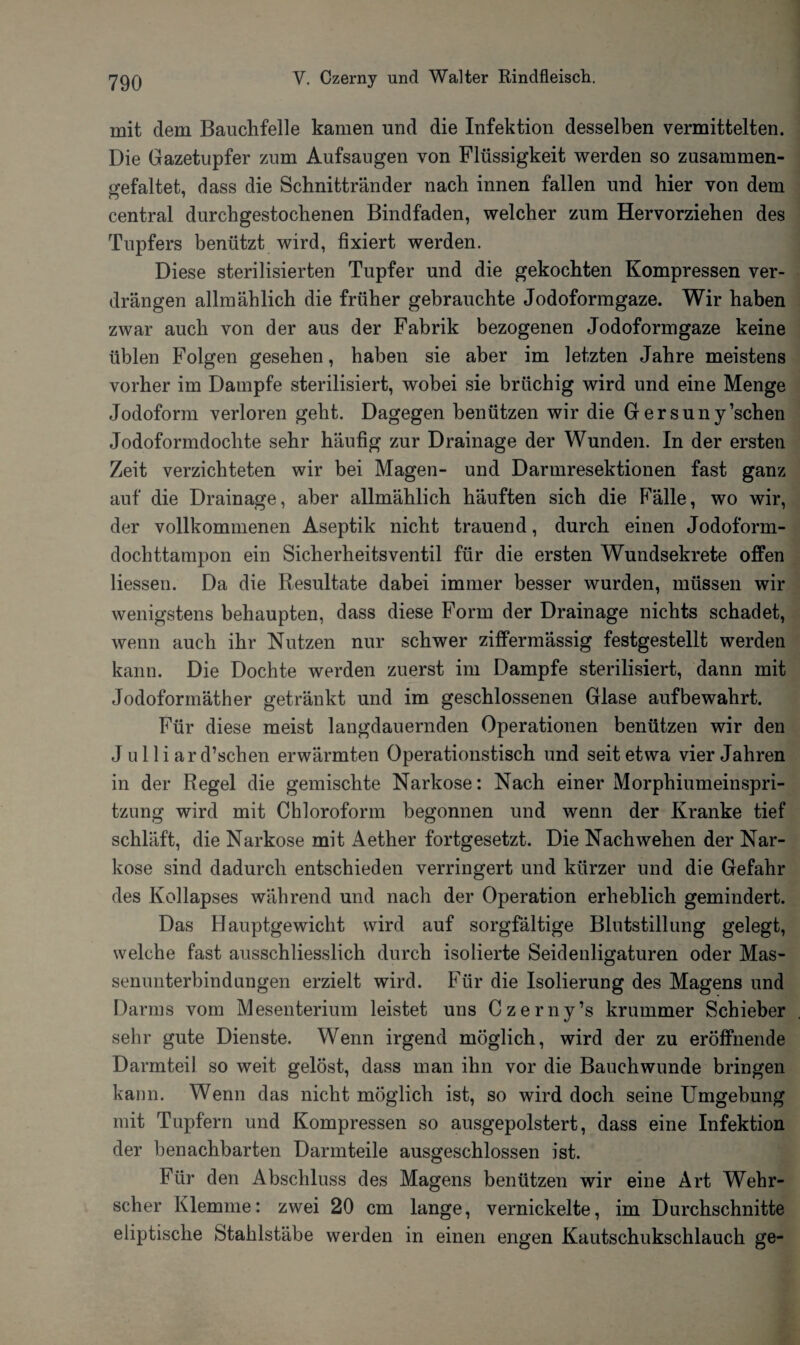 mit dem Bauchfelle kamen und die Infektion desselben vermittelten. Die Gazetupfer zum Aufsaugen von Flüssigkeit werden so zusammen- <refaltet, dass die Schnittränder nach innen fallen und hier von dem central durchgestochenen Bindfaden, welcher zum Hervorziehen des Tupfers benützt wird, fixiert werden. Diese sterilisierten Tupfer und die gekochten Kompressen ver¬ drängen allmählich die früher gebrauchte Jodoformgaze. Wir haben zwar auch von der aus der Fabrik bezogenen Jodoformgaze keine üblen Folgen gesehen, haben sie aber im letzten Jahre meistens vorher im Dampfe sterilisiert, wobei sie brüchig wird und eine Menge Jodoform verloren geht. Dagegen benützen wir die G ersuny’schen Jodoformdochte sehr häufig zur Drainage der Wunden. In der ersten Zeit verzichteten wir bei Magen- und Darmresektionen fast ganz auf die Drainage, aber allmählich häuften sich die Falle, wo wir, der vollkommenen Aseptik nicht trauend, durch einen Jodoform¬ dochttampon ein Sicherheitsventil für die ersten Wundsekrete offen Hessen. Da die Resultate dabei immer besser wurden, müssen wir wenigstens behaupten, dass diese Form der Drainage nichts schadet, wenn auch ihr Nutzen nur schwer ziffermässig festgestellt werden kann. Die Dochte werden zuerst im Dampfe sterilisiert, dann mit Jodoformäther getränkt und im geschlossenen Glase auf bewahrt. Für diese meist langdauernden Operationen benützen wir den J u 11 i ar d’schen erwärmten Operationstisch und seit etwa vier Jahren in der Regel die gemischte Narkose: Nach einer Morphiumeinspri¬ tzung wird mit Chloroform begonnen und wenn der Kranke tief schläft, die Narkose mit Aether fortgesetzt. Die Nach wehen der Nar¬ kose sind dadurch entschieden verringert und kürzer und die Gefahr des Kollapses während und nach der Operation erheblich gemindert. Das Hauptgewicht wird auf sorgfältige Blutstillung gelegt, welche fast ausschliesslich durch isolierte Seidenligaturen oder Mas- senunterbindungen erzielt wird. Für die Isolierung des Magens und Darms vom Mesenterium leistet uns Czerny’s krummer Schieber sehr gute Dienste. Wenn irgend möglich, wird der zu eröffnende Darmteil so weit gelöst, dass man ihn vor die Bauchwunde bringen kann. Wenn das nicht möglich ist, so wird doch seine Umgebung mit Tupfern und Kompressen so ausgepolstert, dass eine Infektion der benachbarten Darmteile ausgeschlossen ist. Für den Abschluss des Magens benützen wir eine Art Wehr¬ scher Klemme: zwei 20 cm lange, vernickelte, im Durchschnitte eliptische Stahlstäbe werden in einen engen Kautschukschlauch ge-