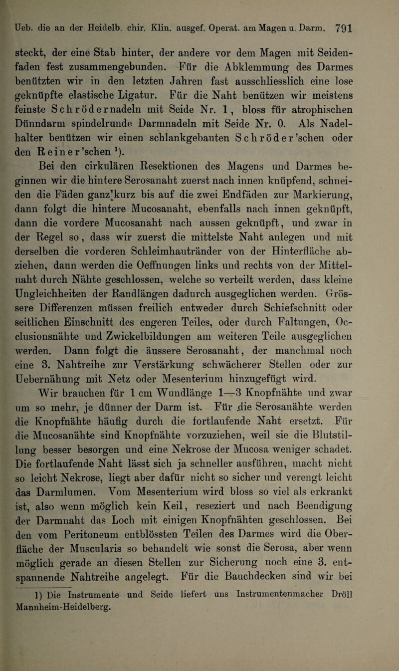 steckt, der eine Stab hinter, der andere vor dem Magen mit Seiden¬ faden fest zusammengebunden. Für die Abklemmung des Darmes benützten wir in den letzten Jahren fast ausschliesslich eine lose geknüpfte elastische Ligatur. Für die Naht benützen wir meistens feinste Sch rödernadeln mit Seide Nr. 1, bloss für atrophischen Dünndarm spindelrunde Darmnadeln mit Seide Nr. 0. Als Nadel¬ halter benützen wir einen schlankgebauten Schröder’schen oder den Reiner ’schen 1). Bei den cirkulären Resektionen des Magens und Darmes be¬ ginnen wir die hintere Serosanaht zuerst nach innen knüpfend, schnei¬ den die Fäden ganz*kurz bis auf die zwei Endfäden zur Markierung, dann folgt die hintere Mucosanaht, ebenfalls nach innen geknüpft, dann die vordere Mucosanaht nach aussen geknüpft, und zwar in der Regel so, dass wir zuerst die mittelste Naht anlegen und mit derselben die vorderen Schleimhautränder von der Hinterfläche ab- ziehen, dann werden die Oeffnungen links und rechts von der Mittel¬ naht durch Nähte geschlossen, welche so verteilt werden, dass kleine Ungleichheiten der Randlängen dadurch ausgeglichen werden. Grös¬ sere Differenzen müssen freilich entweder durch Schiefschnitt oder seitlichen Einschnitt des engeren Teiles, oder durch Faltungen, Oc- clusionsnähte und Zwickelbildungen am weiteren Teile ausgeglichen werden. Dann folgt die äussere Serosanaht, der manchmal noch eine 3. Nahtreihe zur Verstärkung schwächerer Stellen oder zur Uebernähung mit Netz oder Mesenterium hinzugefügt wird. Wir brauchen für 1 cm Wundlänge 1—3 Knopfnähte und zwar um so mehr, je dünner der Darm ist. Für .die Serosanähte werden die Knopfnähte häufig durch die fortlaufende Naht ersetzt. Für die Mucosanähte sind Knopfnähte vorzuziehen, weil sie die Blutstil¬ lung besser besorgen und eine Nekrose der Mucosa weniger schadet. Die fortlaufende Naht lässt sich ja schneller ausführen, macht nicht so leicht Nekrose, liegt aber dafür nicht so sicher und verengt leicht das Darmlumen. Vom Mesenterium wird bloss so viel als erkrankt ist, also wenn möglich kein Keil, reseziert und nach Beendigung der Darmnaht das Loch mit einigen Knopfnähten geschlossen. Bei den vom Peritoneum entblössten Teilen des Darmes wird die Ober¬ fläche der Muscularis so behandelt wie sonst die Serosa, aber wenn möglich gerade an diesen Stellen zur Sicherung noch eine 3. ent¬ spannende Nahtreihe angelegt. Für die Bauchdecken sind wir bei 1) Die Instrumente und Seide liefert uns Instrumentenmacher Dröll Mannheim-Heidelberg.