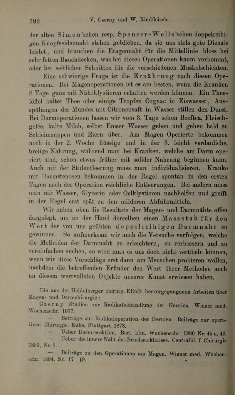 der alten Simon’sclien resp. Spencer-Wells’schen doppelreihi¬ gen Knopfseidennaht stehen geblieben, da sie uns stets gute Dienste leistet, und brauchen die Etagennaht für die Mittellinie bloss bei sehr fetten Bauchdecken, was bei diesen Operationen kaum vorkommt, oder bei seitlichen Schnitten für die verschiedenen Muskelschichten. Eine schwierige Frage ist die Ernährung nach diesen Ope¬ rationen. Bei Magenoperationen ist es am besten, wenn die Kranken 8 Tage ganz mit Nährklystieren erhalten werden können. Ein Thee- löffel kalter Thee oder einige Tropfen Cognac in Eiswasser, Aus¬ spülungen des Mundes mit Citronensaft in Wasser stillen den Durst. Bei Darmoperationen lassen wir vom 3. Tage schon Beeftea, Fleisch¬ gelee, kalte Milch, selbst Emser Wasser geben und gehen bald zu Schleimsuppen und Eiern über. Am Magen Operierte bekommen noch in der 2. Woche flüssige und in der 3. leicht verdauliche, breiige Nahrung, während man bei Kranken, welche am Darm ope¬ riert sind, schon etwas früher mit solider Nahrung beginnen kann. Auch mit der Stulentleerung muss man individualisieren. Kranke mit Darmstenosen bekommen in der Regel spontan in den ersten Tagen nach der Operation reichliche Entleerungen. Bei andern muss man mit Wasser, Glycerin oder Oelklystieren nachhelfen und greift in der Regel erst spät zu den milderen Abführmitteln. Wir haben oben die Resultate der Magen- und Darmnähte offen dargelegt, um an der Hand derselben einen Massstab für den Wert der von uns geübten doppelreihigen Darm naht zu gewinnen. So aufmerksam wir auch die Versuche verfolgen, welche die Methoden der Darmnaht zu erleichtern, zu verbessern und zu vereinfachen suchen, so wird man es uns doch nicht verübeln können, wenn wir diese Vorschläge erst dann am Menschen probieren wollen, nachdem die betreffenden Erfinder den Wert ihrer Methoden auch an diesem wertvollsten Objekte unserer Kunst erwiesen haben. Die aus der Heidelberger cliirurg. Klinik hervorgegangenen Arbeiten über Magen- und Darmchirurgie : Czerny. Studien zur Radikalbehandlung der Hernien. Wiener med. Wochenschr. 1877. Beiträge zur Radikal Operation der Hernien. Beiträge zur opera¬ tiven Chirurgie. Enke, Stuttgart 1878. — Ueber Darmresektion. Berl. klin. Wochenschr. 1880. Nr. 45 u. 48. Ueber die innere Naht des Bruchsackhalses. Centralbl. f. Chirurgie 1888, Nr. 8. Beiträge zu den Operationen am Magen. Wiener med. Wochen¬ schr. 1884, Nr. 17—19.