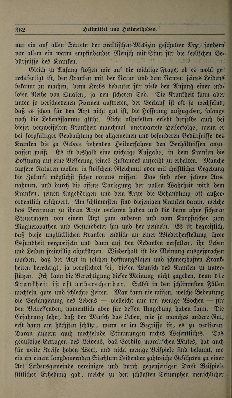 nur ein auf allen Sätteln ber pirdfftf^'en-SJlebigin gefaulter Ar§t, fonbern nor altem ein marm empfinbenber SJtenfd) mit Sinn für bie feelifchen Be^ bürfniffe be§ Traufen. .* 1 ' , . v‘> > ©leid) 5U Anfang flogen mir auf bie mid)tige ^age, ob e§ mot)t ge~ rechtfertigt ift, ben Traufen mit ber Statur unb bem Flamen feinet Seihend befannt p machen, benn Streb§ bebeutet für oiele ben Anfang einer enb= lofen Beifje oon Dualen, ja ben fixeren £ob. 3)ie Trautheit fann aber unter fo uerfdjiebenen formen auf treten, ber Verlauf ift oft fo mechfetnb, bafj e§ fdjon für ben Ar$t nid)t gut ift, bie Hoffnung aufpgeben, fotange noch bie Beben§flamme glüht, sticht allpfelten erlebt berfetbe auch bei biefer oer^meifetten Trautheit manchmal nnermartete Teilerfolge, menn er bei forgfättiger Beobachtung ber allgemeinen unb befonberen Bebürfniffe be§ Uranien bie §u ©ebote ftehenben Te^oerfa^ren ^en Berhättniffen anp= paffen meijs. ©3 ift be§hatb eine mid)tige Aufgabe, in bem Traufen bie Toffnung auf eine Befferung feine§ Buftönbe§ aufrecht p erhalten. stauche tapfere Staturen mollen in ftoifd)ent ©leidjmut ober mit djriftlicher ©rgebung bie Bufunft möglidjft fid)er oorau§ miffen. £)a§ finb aber feltene Au§= nahmen, unb burd) bie offene Darlegung ber oollen 3öaf)rt)eit mirb bem Traufen, feinen Angehörigen unb bem Arjte bie Behanbtung oft au§er= orbentlid) erfd)mert. Am fd)timmften finb biejenigen Oranten baran, meld)e ba§ Bertrauen 51t ihrem Ar§te oertoren höben unb bie bann ohne fieberen Steuermann oon einem Ar§t pnt anberen unb oom ^urpfufdjer pm Btagnetopatl)en unb ©efunbbeter f)in unb h^ penbeln. ©3 ift begreiflich, bajs biefe unglüdlidjen Uranien enblidfj an einer BBieberherftellung ihrer ©efunbheit oerpmfeln unb bann auf ben ©ebanfen oerfallen, ihr Beben unb Beiben freimillig abpfür^en; 25>ieberf)olt ift bie Bteinung au§gefprod)en morben, bafi ber Ar^t in foldjen f)offnung§lofen unb fd)mer§t)öften Stranf= heilen berechtigt, ja verpflichtet fei, biefen Aßunfd) be§ Oranten p unter= ftüben. Bd) f’ann bie Berechtigung biefer Meinung nicht pgeben, benn bie 5tranff)eit ift oft unbered)enbar. Selbft in ben fd)limmften fällen mechfeln gute unb fd)led)te Briten. Btan tann nie miffen, meldje Bebeutung bie Berlängerung be§ Bebend — vielleicht nur um menige Aßodjen — für ben Betreffenben, namentlid) aber für beffen Umgebung höben fann. 3)ie ©rfahrung lehrt, bafj ber Btenfd) ba§ Beben, mie fo mand)e§ anbere ©ut, erft bann am höchften fdjätd, menn er im Begriffe ift, e§ p oerlieren. Baratt änbern and) mechfelnbe Stimmungen nichts Bßefcntlid)e§. S)a§ gebulbige ©rtragen be£ BeibenS, ba§ Borbilb moralifdjen 9)tute§, höt and) für meite Streife hohen -Söcrt, unb nicht menige Beifpiele finb befannt, mo ein an einem langbauernben Siedjtum Seibenber jahlreidje ©efährten p einer Art SeibenSgemeinbe oereinigte unb burd) gegenfeiligen £roft Beifpiele fittlid)er ©rhebung gab, meldje p ben fdpnften Triumphen menfchlidjer \