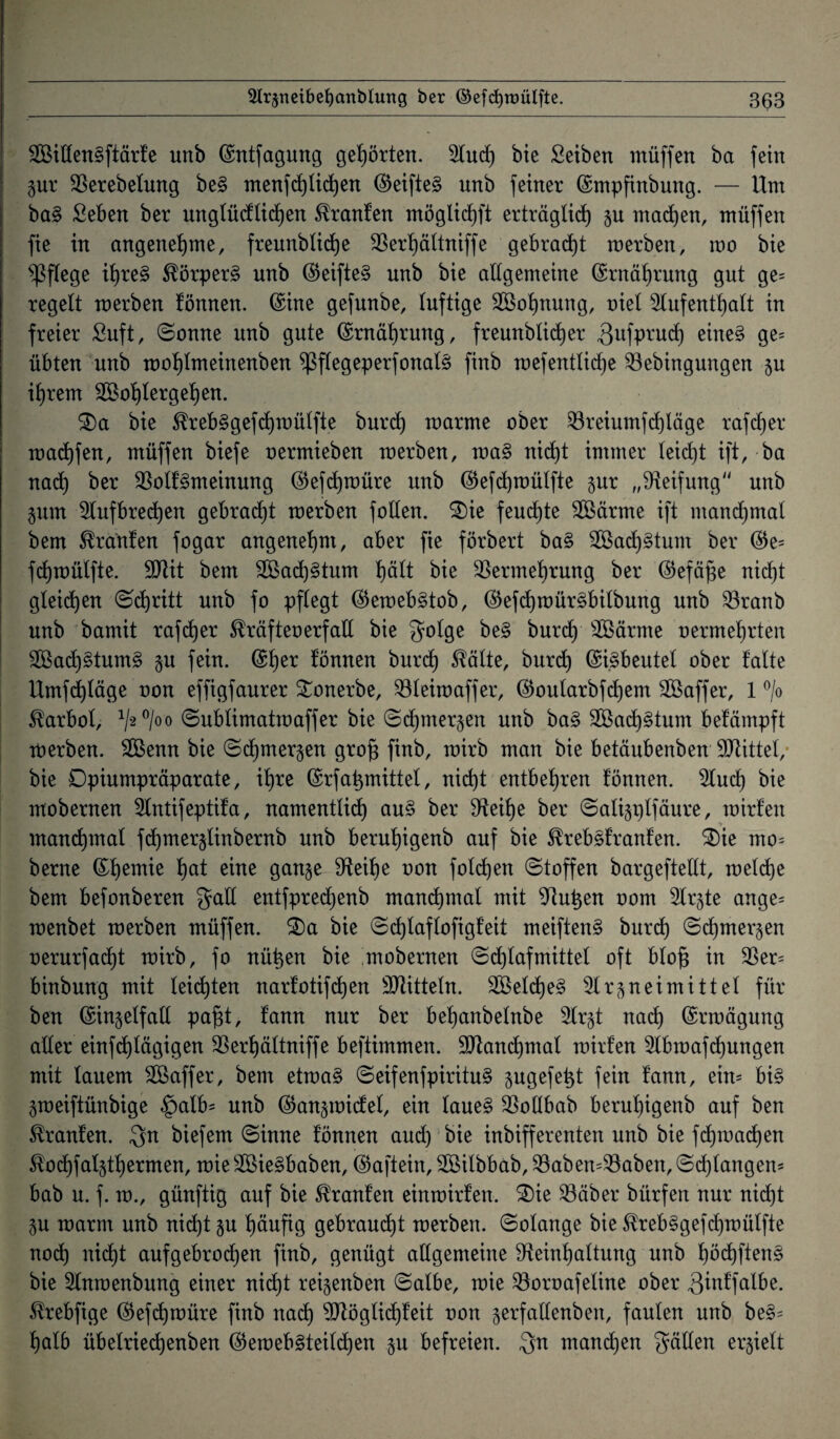 Widengftärfe imb ©ntfagung gehörten. Stucf) bie Seiben ntüffen ba fein gut Verebelung be§ menfd)üd)en ©eifteS unb feiner ©mpfinbung. — Um ba§ Seben ber unglücflichen ^ranfen möglicf)ft erträglich §u machen, müffen fie in angenehme, freunblidje Verhältniffe gebracht merben, rao bie pflege ihre§ $örper§ unb ©eifte§ unb bie allgemeine (Ernährung gut ge= regelt merben fönnen. ©ine gefunbe, luftige Wohnung, oiel Aufenthalt in freier £uft, (Sonne unb gute ©rnährung, freunblicher 3ufprud) eine§ ge= übten unb mohlmeinenben $flegeperfonal§ finb mefentlidje Vebingungen zu ihrem Wohlergehen. $)a bie $reb§gefd)ioülfte burd) marme ober Vreiumfd)läge rafdjer madjfen, müffen biefe oermieben merben, ma§ nicht immer leicht ift, ba nach ber VolfSmeinung ©efdjmüre unb ©efdjmülfte §ur „Reifung“ unb Zinn Aufbrechen gebracht merben follen. S)ie feuchte Wärme ift manchmal bem Oranten fogar angenehm, aber fie förbert ba§ Wachstum ber ©e= fchmülfte. Mit bem Wachstum h^lt bie Vermehrung ber ©efäfie nicht gleiten Schritt unb fo pflegt ©emeb§tob, ©efcf)mür§bilbung unb Vranb unb bamit rafcher Kräftenerfall bie golge be§ burcf) Wärme oermehrten Wachstums* §u fein. ©her können burd) Sfälte, burch ©i.§beutel ober falte Umfchläge oon effigfaurer Sonerbe, Vleimaffer, ©oularbfdjem Waffer, 1 °/o Karbol, 1/2 0/00 (Sublimatmaffer bie (Schmerzen unb ba§ Wachstum befämpft merben. Wenn bie (Schmerzen gro£ finb, mirb man bie betäubenben Mittel, bie Dpiumpräparate, ihre ©rfatjmittet, nicht entbehren fönnen. Aud) bie mobernen Antifeptifa, namentlich au§ ber Reihe ber (Salizplfäure, mirfen •> manchmal fd)mer§linbernb unb beruhigenb auf bie Strebsfranfen. £)ie mo= berne ©heiTl^e hat eine ganze Reihe oon folgen (Stoffen bargeftellt, melcfje bem befonberen galt entfpredjenb mandjmal mit Ruthen oom Arzte ange= menbet merben müffen. 3)a bie (Schlaf lofigf eit meiften§ burd) (Schmerzen oerurfad)t mirb, fo nützen bie mobernen Schlafmittel oft blo§ in Ver= binbung mit leichten narfotifdjen Mitteln. Welche^ Arzneimittel für ben ©inzelfall pafft, fann nur ber behanbelnbe Arzt nad) ©rmägung aller eintägigen Verhältniffe beftimmen. Manchmal mirfen Abmafdjungen mit lauem Waffer, bem etma§ (Seifenfpiritu§ zugefetft fein fann, ein- bi§ Zmeiftünbige £alb* unb ©anzmicfel, ein laue§ Vollbab beruhigenb auf ben ^ranfen. gn biefem (Sinne fönnen aud) bie inbifferenten unb bie fd)mad)en ^od)falzthermen, mie WieSbaben, ©aftein, Wilbbab, VabemVaben, (Schlangen* bab u. f. m., günftig auf bie Traufen einmirfen. 3)ie Väber bürfen nur nicht ZU marrn unb nid)t zu häufig gebraust merben. (Solange bie $reb§gefd)mülfte nod) nicht aufgebrochen finb, genügt allgemeine Reinhaltung unb f)öchften§ bie Anraenbung einer nicf)t reizenben ©albe, mie Voroafeline ober Qinffalbe. ^rebfige ©efdjmüre finb nad) Möglid)feit oon gerfaltenbeit, faulen unb be§= halb üb eiriech enben ©emeb^teildjen zu befreien. gn manchen gäben erzielt