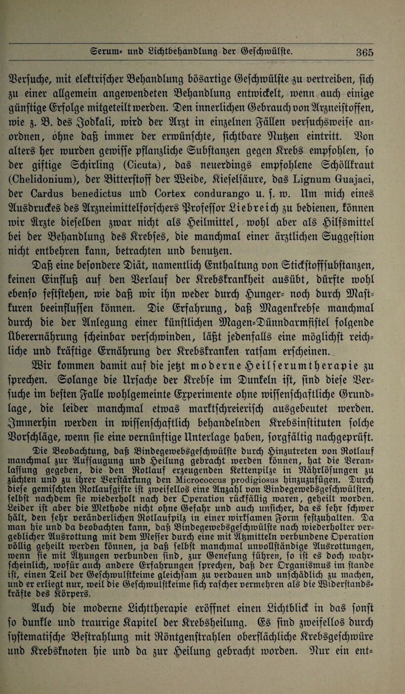 $erfucf)e, mit eleftrifd^er 23el)anblung bösartige (Eefchmülfte p oertreiben, fich p einer allgemein angemenbeten Söehanblung entmicfelt, menn auch einige günftige Erfolge mitgeteiltmerben. S)en innerlichen ©ebrauchoon Arzneiftoffen, mie §. $8. be§ Qobfali, mirb ber Arzt in einzelnen fallen oerfucf)§meife am orbnen, ohne bajs immer ber ermünf d)te, ficf)tbare 9dutyen eintritt. $on altert he* würben gemiffe pflanzliche ©ubftanzen gegen SfrebS empfohlen, fo ber giftige ©djirling (Cicuta), baS neuerbingS empfohlene (©d)öllfraut (Chelidonium), ber ^öitterftoff ber Aßeibe, ^iefelfäure, baS Lignum Gruajaci, ber Cardus benedictus unb Cortex condurango u. f. m. Um mich eineS AuSbrucfeS beS ArzneimittelforfcherS ^rofeffor £iebreid) zu bebienen, fönnen mir Arzte biefelben z^ar nicht als Heilmittel, mohl aber als Hilfgmittel bei ber 33ehanblung beS ^rebfeS, bie manchmal einer ärztlichen ©uggeftion nicht entbehren fann, betrachten unb benutzen. 2)aj3 eine befonbere SDiät, namentlich (Enthaltung oon ©ticfftofffubftanzen, feinen (Einfluß auf ben Verlauf ber Sfrebsfranfljeit auSübt, bürfte mohl ebenfo feftftehen, mie ba£ mir ihn meber burd) Hun9ers noch burd) 9Jtaft= furen beeinfluffen fönnen. 3)ie Erfahrung, ba§ Aftagenfrebfe manchmal burd) bie ber Einlegung einer fünftlidjen 9flagen=£)ünnbarmfiftel folgenbe Überernährung fcheinbar oerfd)minben, lä§t jebenfallS eine möglichft reid)= liehe unb fräftige (Ernährung ber ^rebsfranfen ratfam erfreuten. Aßir fommen bamit auf bie je^t moberne erumth^rapie $u fpredj)en. Solange bie Urfa(he ber $rebfe im Smnfeln ift, finb biefe 33er= fuche im beften galle mohlgemeinte (Experimente ohue miffenfchaftliche ©runb= läge, bie leiber manchmal etmaS marftfehreierifd) auSgebeutet merben. immerhin merben in miffenfchaftlicf) behanbelnben SfrebSinftituten folcfje $orfd)läge, menn fie eine oernünftige Unterlage haben, forgfältig nachgeprüft. 'Sie ^Beobachtung, baf SBinbegemebSgefchmülfte burd) Jpingutreten non Ütotlauf manchmal zur Auffaugung unb Rettung gebrad)t merben tonnen, hat bie Aeram taffung gegeben, bie ben Rotlauf erzeugenben ^ettenpilze in Aährtöfungen zu Züchten unb zu ihrer Sßerftärfung ben Micrococcus prodigiosus hiuzuzufügen. Surd) biefe gemachten 9^ottaufgifte ift zweifellos eine Anzahl non $8inbegeroebSgefd)mülften, felbft nadjbem fie mieberholt nad) ber Operation rüdfäUig maren, geheilt morben. Seiber ift aber bie SJlethobe nicht ohne ©efahr unb auch unfidjer, ba eS fehr ferner hält, ben fehr neränberlid)en fHotlaufpilg in einer mirffamen $orm feftzuhalten. Sa man hie unb ba beobachten fann, bah ^inbegemebSgefchmülfte nach mieberholter ner= geblidjer Ausrottung mit bem SJieffer burd) eine mit Ätzmitteln nerbunbene Operation oöUig geheilt merben fönnen, ja bah felbft manchmal unoollftänbige Ausrottungen, menn fie mit Äsungen nerbunben finb, zur ©enefung führen, fo ift eS bod) mahr* fcheinlich, mofür and) anbere (Erfahrungen fprechen, bah öer Organismus im ftanbe ift, einen Seit ber ©efd)raulftfeime gleichfam zu oerbauen unb unfd)äblid) zu machen, unb er erliegt nur, meit bie ©efchmulftfeime fid) rafcher nermehren als bie SöxberftanbS* fräfte beS Körpers. Auch bie moberne £icf)ttherapie eröffnet einen £id)tblid in baS fouft fo buufle unb traurige Kapitel ber tebSheilung. finb zweifellos burd) fpftematifche $8eftrahlung mit SHöntgenftrahlen oberflächliche föcebSgefchmüre unb ^rebSfnoten hie unb ba zur Heüun9 gebracht morben. 9!ur ein ent-