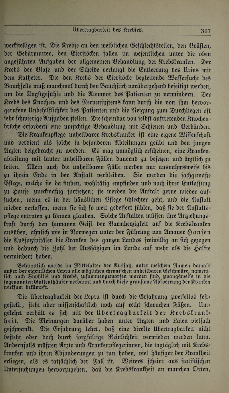 Übertragbarfeit be§ ®rebfe§. merfft'ettigen ift. 2)ie Sfrebfe an ben roeiblidjert GefcßtedjtSteilen, ben Prüften, ber Gebärmutter, ben Gierftöcfen falten im mefentließen unter bie oben angeführten Aufgaben ber allgemeinen Söeßanbtung ber $reb§franfen. £)er $reb§ ber 53lafe unb ber ©eßeibe oertangt bie Gntleerung be§ Urin§ mit bem Katheter. £>ie ben £reb§ ber Gierftöcfe begleitenbe SCßafferfudjt be§ 33aucf)fetl§ muß manchmal burch ben 23aucßfticß oorübergehenb befeitigt merben, um bie Angftgefüßte unb bie Atemnot be§ Patienten 5U oerminbern. £)er $reb§ be§ ^noeßem unb be§ ^ieroenfpftemS fann burd) bie oon ihm ßeroor* gerufene Unbeßilfticßfeit be§ Patienten unb bie Neigung pm SDurcßtiegen oft fehr fdjmierige Aufgaben ftellen. £)ie feßeinbar oon felbft auftretenben ^noeßem brüeße erforbern eine umfießtige Söeßanblung mit ©dienen unb $erbänben. 2)ie ^ranfenpflege unheilbarer $reb§franfer ift eine eigene Aßiffenfcßaft unb oerbient at§ folcße in befonberen Abteilungen geübt unb ben jungen Ärzten beigebradjt p merben. G3 mag unmöglich erfeßeinen, eine Kraulern abteilung mit lauter unheilbaren gälten bauernb p beferen unb är^tlicß p leiten. Allein auch bie unheilbaren gälte merben nur au§naßm§meife bi§ p ihrem Gnbe in ber Anftatt oerbteiben. ©ie merben bie fachgemäße pflege, melcße fie ba finben, mohltätig empfinben unb nach iß*er Gntlaffung p £aufe p>ecfmäßig fortfeßen; fie merben bie Anftatt gerne mieber auf* fueßen, menn e§ in ber ßäu§ticßen pflege fcßlecßter geht, unb bie Anftatt mieber oertaffen, menn fie fieß fo meit gebeffert fühlen, baß fie ber Anftatt^ pflege entraten p tonnen glauben, ©olcße Anftalten müffen ißre Anpßung§= traft burd) ben ßumanen Geift ber 23armßer$igfeit auf bie $reb§franfen au§üben, äßnticß mie in 9tormegen unter ber güßrung oon Amauer Raufen bie Au§faßfpitäler bie Traufen be§ ganzen £anbe§ freimillig an fid) gezogen unb babureß bie 3<*ßf ^er Augfäßigen im Sanbe auf rneßr al§ bie Hälfte oerminbert ßaben. SBefanntlicß mürbe im AUttelalter ber 2lu§[at), unter melchem kanten bamalS au^er ber eigentlichen Sepra alle möglichen chronischen unheilbaren ©efdjmüre, nament? lieh auch ©OPhitt^ unb $treb§, gufammengemorfen morben finb, pmng§mei[e in bie fogenannten©utleuthäufer oerbannt unb burd) biefe graufame $lbfperrung ber Stranfen mirffam befämpft. S)ie Übertragbarfeit ber Sepra ift burd) bie (Erfahrung 5toeifello§ feft* geftetlt, fteßt aber miffenfcßaftlicß noeß auf redßt feßraaeßen güßen. Um* gelehrt oerhält es> fid) mit ber Übertragbar!eit ber ^reb3franf= ßeit. 2)ie Meinungen barüber ßaben unter Ärzten unb Saien oietfad) gefeßmanft. £)ie Grfaßrung leßrt, baß eine birefte Übertragbarfeit nid)t befteßt ober bocß burcß forgfältige 9fteintid)feit oermieben merben fann. Anbernfall§ müßten Är§te unb ^ranfenpflegerinnen, bie tagtägtid) mit $reb§= franfen unb ißren Abfonberungen p tun ßaben, oiet häufiger ber Stranfßeit erliegen, at§ e§ tatfäcßticß ber galt ift. 2Beiter§ feßeint au§ ftatiftifeßen Unterfudjungen ßeroorpgeßen, baß bie ^reb^franfßeit an manchen Drten,
