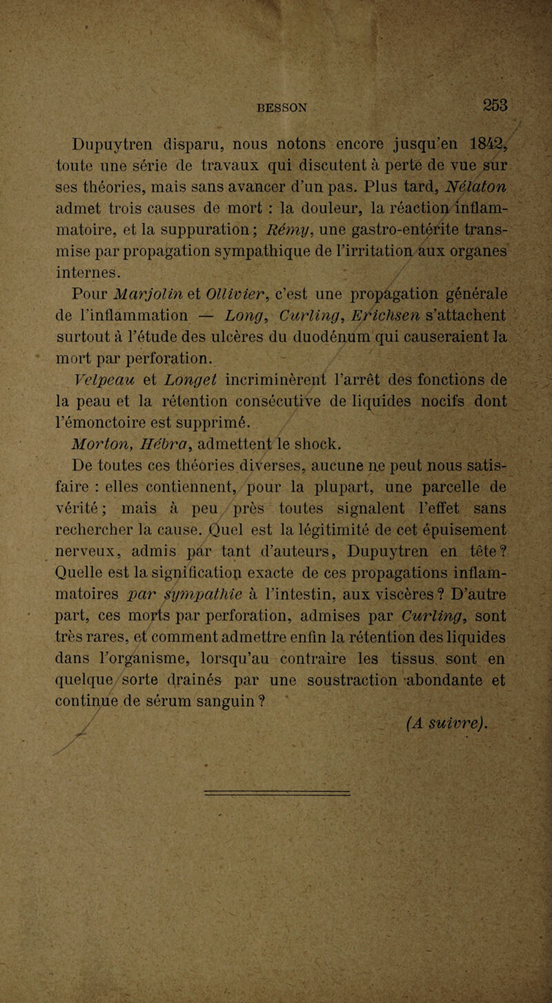 BESSON 253 Dupuytren disparu, nous notons encore jusqu'en 1842, toute une série de travaux qui discutent à perte de vue sur ses théories, mais sans avancer d’un pas. Plus tard, Nélaton admet trois causes de mort : la douleur, la réaction inflam¬ matoire, et la suppuration ; Réyny, une gastro-entérite trans¬ mise par propagation sympathique de l’irritation aux organes internes. Pour Marjolin et Ollivier, c’est une propagation générale de l'inflammation — Long, Curling, Erichsen s’attachent surtout à l’étude des ulcères du duodénum qui causeraient la mort par perforation. Velpeau et Longet incriminèrent l’arrêt des fonctions de la peau et la rétention consécutive de liquides nocifs dont l’émonctoire est supprimé. Morton, Hébra, admettent le shock. De toutes ces théories diverses, aucune ne peut nous satis¬ faire : elles contiennent, pour la plupart, une parcelle de vérité ; mais à peu près toutes signalent l’effet sans rechercher la cause. Quel est la légitimité de cet épuisement nerveux, admis par tant d’auteurs, Dupuytren en tête? Quelle est la signification exacte de ces propagations inflam¬ matoires par sympathie à l’intestin, aux viscères ? D’autre part, ces morts par perforation, admises par Curling, sont très rares, et comment admettre enfin la rétention des liquides dans l’organisme, lorsqu’au contraire les tissus sont en quelque sorte drainés par une soustraction abondante et continue de sérum sanguin ? (A suivre).