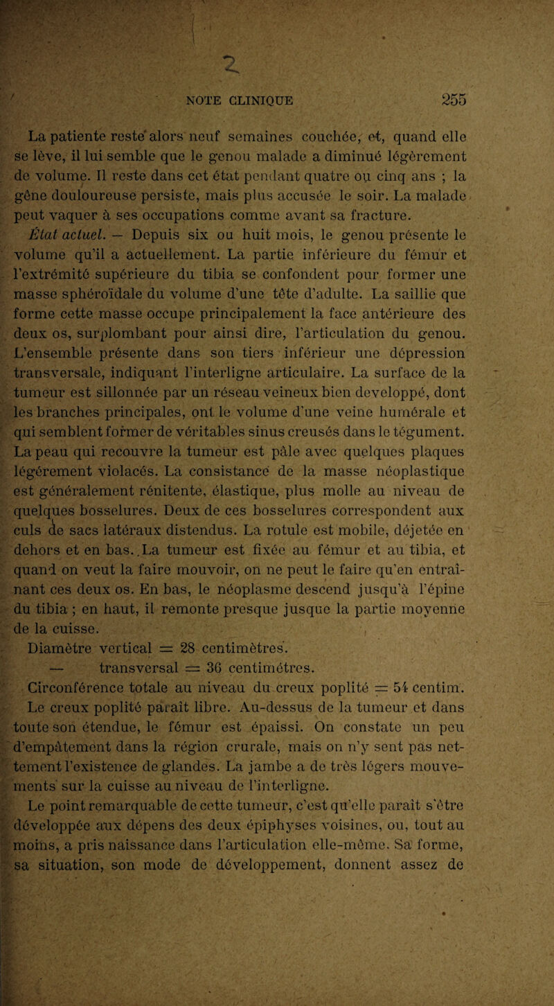 La patiente reste alors neuf semaines couchée, e-t, quand elle se lève, il lui semble que le genou malade a diminué légèrement de volume. Il reste dans cet état pendant quatre ou cinq ans ; la gène douloureuse persiste, mais plus accusée le soir. La malade peut vaquer à ses occupations comme avant sa fracture. État actuel. — Depuis six ou huit mois, le genou présente le volume qu’il a actuellement. La partie inférieure du fémur et l’extrémité supérieure du tibia se confondent pour former une masse sphéroïdale du volume d’une tête d’adulte. La saillie que forme cette masse occupe principalement la face antérieure des deux os, surplombant pour ainsi dire, l’articulation du genou. L’ensemble présente dans son tiers inférieur une dépression transversale, indiquant l’interligne articulaire. La surface de la tumeur est sillonnée par un réseau veineux bien développé, dont les branches principales, ont le volume d’une veine humérale et qui semblent former de véritables sinus creusés dans le tégument. La peau qui recouvre la tumeur est pâle avec quelques plaques légèrement violacés. La consistance de la masse néoplastique est généralement rénitente, élastique, plus molle au niveau de quelques bosselures. Deux de ces bosselures correspondent aux culs de sacs latéraux distendus. La rotule est mobile, déjetée en dehors et en bas..La tumeur est fixée au fémur et au tibia, et quand on veut la faire mouvoir, on ne peut le faire qu’en entraî¬ nant ces deux os. En bas, le néoplasme descend jusqu’à l’épine du tibia ; en haut, il remonte presque jusque la partie moyenne de la cuisse. , Diamètre vertical = 28 centimètres. — transversal === 36 centimètres. Circonférence totale au niveau du creux poplité = 54 centim. Le creux poplité paraît libre. Au-dessus de la tumeur et dans toute son étendue, le fémur est épaissi. On constate un peu d’empâtement dans la région crurale, mais on n’y sent pas net¬ tement l’existence de glandes. La jambe a de très légers mouve¬ ments sur la cuisse au niveau de l’interligne. Le point remarquable de cette tumeur, c’est qu’elle paraît s'être développée aux dépens des deux épiphyses voisines, ou, tout au moins, a pris naissance dans l’articulation elle-même. Sa forme, sa situation, son mode de développement, donnent assez de