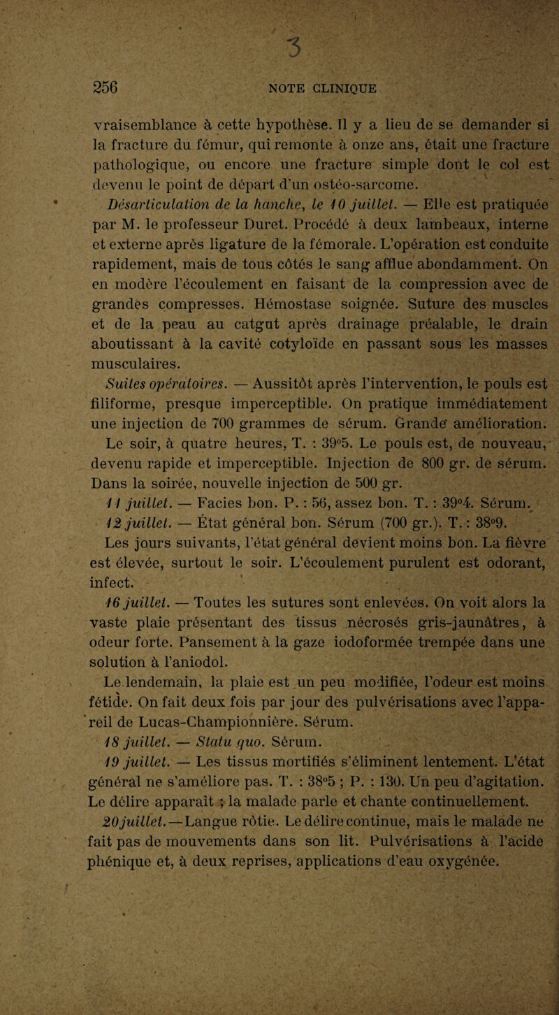 vraisemblance à cette hypothèse. Il y a lieu de se demander si la fracture du fémur, qui remonte à onze ans, était une fracture pathologique, ou encore une fracture simple dont le col est devenu le point de départ d’un ostéo-sarcome. Désarticulation de la hanche, le 10 juillet. — Elle est pratiquée par M. le professeur Duret. Procédé à deux lambeaux, interne et externe après ligature de la fémorale. L’opération est conduite rapidement, mais de tous côtés le sang afflue abondamment. On en modère l’écoulement en faisant de la compression avec de grandes compresses. Hémostase soignée. Suture des muscles et de la peau au catgut après drainage préalable, le drain aboutissant à la cavité cotyloïde en passant sous les masses musculaires. Suites opératoires. — Aussitôt après l’intervention, le pouls est filiforme, presque imperceptible. On pratique immédiatement une injection de 700 grammes de sérum. Grande’ amélioration. Le soir, à quatre heures, T. : 39°5. Le pouls est, de nouveau, devenu rapide et imperceptible. Injection de 800 gr. de sérum. Dans la soirée, nouvelle injection de 500 gr. 14 juillet. — Faciès bon. P. : 56, assez bon. T. : 39°4. Sérum. 12 juillet. — État général bon. Sérum (700 gr.). T. : 38°9. Les jours suivants, l’état général devient moins bon. La fièvre est élevée, surtout le soir. L’écoulement purulent est odorant, infect. 16 juillet. — Toutes les sutures sont enlevées. On voit alors la vaste plaie présentant des tissus nécrosés gris-jaunâtres, à odeur forte. Pansement à la gaze iodoformée trempée dans une solution à l’aniodol. Le.lendemain, la plaie est un peu modifiée, l’odeur est moins V fétide. On fait deux fois par jour des pulvérisations avec l’appa¬ reil de Lucas-Championnière. Sérum. 18 juillet. — Statu quo. Sérum. 19 juillet. — Les tissus mortifiés s’éliminent lentement. L’état général ne s’améliore pas. T. : 38°5 ; P. : 130. Un peu d’agitation. Le délire apparaît ; la malade parle et chante continuellement. 20 juillet. — Langue rôtie. Le délire continue, mais le malade ne fait pas de mouvements dans son lit. Pulvérisations à l’acide phénique et, à deux reprises, applications d’eau oxygénée.