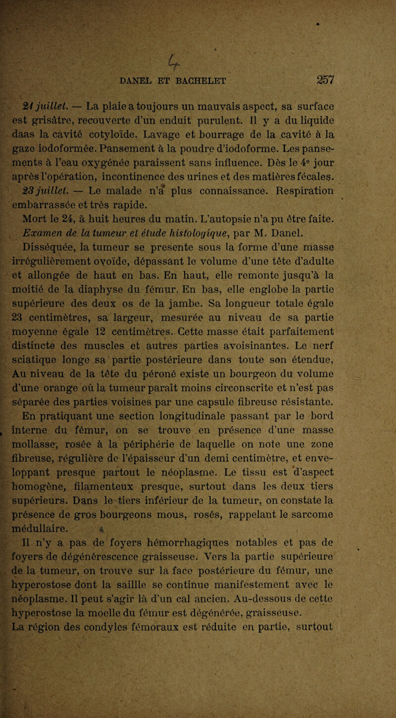 if. 21 juillet. — La plaie a toujours un mauvais aspect, sa surface est grisâtre, recouverte d’un enduit purulent. Il y a du liquide daas la cavité cotyloïde. Lavage et bourrage de la cavité à la gaze iodoformée. Pansement à la poudre d’iodoforme. Les panse¬ ments à l’eau oxygénée paraissent sans influence. Dès le 4° jour après l’opération, incontinence des urines et des matières fécales. 23 juillet. — Le malade n’a* plus connaissance. Respiration embarrassée et très rapide. Mort le 24, à huit heures du matin. L’autopsie n’a pu être faite. Examen de la tumeur et étude histologique, par M. Danel. Disséquée, la tumeur se présente sous la forme d’une masse irrégulièrement oyoïde, dépassant le volume d’une tête d’adulte et allongée de haut en bas. En haut, elle remonte jusqu’à la moitié de la diaphyse du fémur. En bas, elle englobe la partie supérieure des deux os de la jambe. Sa longueur totale égale 23 centimètres, sa largeur, mesurée au niveau de sa partie moyenne égale 12 centimètres. Cette masse était parfaitement distincte des muscles et autres parties avoisinantes. Le nerf sciatique longe sa partie postérieure dans toute son étendue, Au niveau de la tête du péroné existe un bourgeon du volume d’une orange où la tumeur paraît moins circonscrite et n’est pas séparée des parties voisines par une capsule fibreuse résistante. En pratiquant une section longitudinale passant par le bord interne du fémur, on se trouve en présence d’une masse mollasse-, rosée à la périphérie de laquelle on note une zone fibreuse, régulière de l’épaisseur d’un demi centimètre, et enve¬ loppant presque partout le néoplasme. Le tissu est d’aspect homogène, filamenteux presque, surtout dans les deux tiers supérieurs. Dans le tiers inférieur de la tumeur, on constate la présence de gros bourgeons mous, rosés, rappelant le sarcome médullaire. 4 Il n’y a pas de foyers hémorrhagiques notables et pas de foyers de dégénérescence graisseuse. Vers la partie supérieure de la tumeur, on trouve sur la face postérieure du fémur, une hyperostose dont la saillie se continue manifestement avec le néoplasme. Il peut s’agir là d’un cal ancien. Au-dessous de cette hyperostose la moelle du fémur est dégénérée, graisseuse. La région des condyles fémoraux est réduite en partie, surtout /