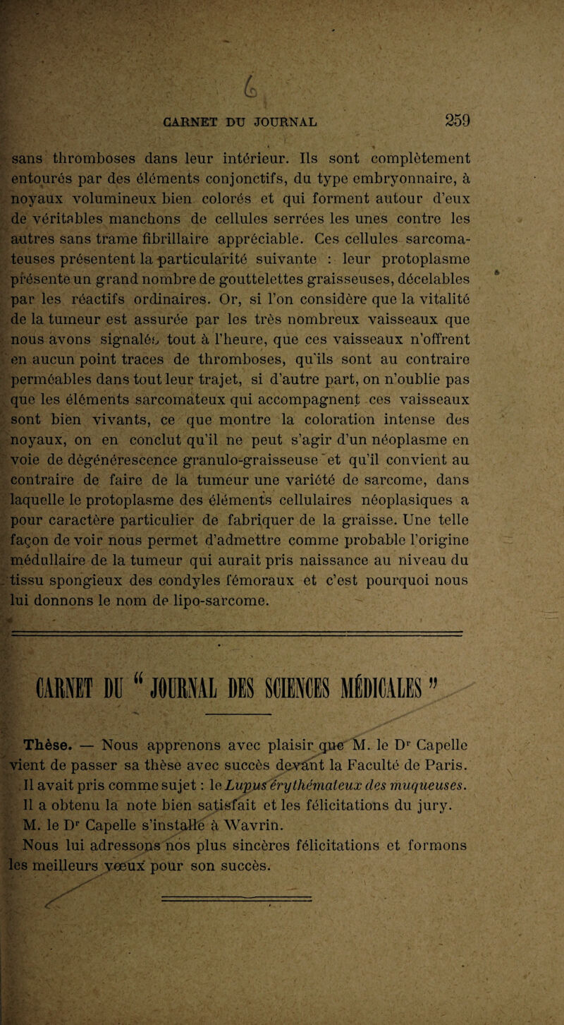 sans thromboses dans leur intérieur. Ils sont complètement entourés par des éléments conjonctifs, du type embryonnaire, à noyaux volumineux bien colorés et qui forment autour d’eux de véritables manchons de cellules serrées les unes contre les autres sans trame fibrillaire appréciable. Ces cellules sarcoma¬ teuses présentent la particularité suivante : leur protoplasme présente un grand nombre de gouttelettes graisseuses, décelables par les réactifs ordinaires. Or, si l’on considère que la vitalité de la tumeur est assurée par les très nombreux vaisseaux que nous avons signalée tout à l’heure, que ces vaisseaux n’offrent en aucun point traces de thromboses, quils sont au contraire perméables dans tout leur trajet, si d’autre part, on n’oublie pas que les éléments sarcomateux qui accompagnent ces vaisseaux sont bien vivants, ce que montre la coloration intense des noyaux, on en conclut qu’il ne peut s’agir d’un néoplasme en voie de dégénérescence granulo-graisseuse 'et qu’il convient au contraire de faire de la tumeur une variété de sarcome, dans laquelle le protoplasme des éléments cellulaires néoplasiques a pour caractère particulier de fabriquer de la graisse. Une telle façon de voir nous permet d’admettre comme probable l’origine médullaire de la tumeur qui aurait pris naissance au niveau du . tissu spongieux des condyles fémoraux et c’est pourquoi nous lui donnons le nom de lipo-sarcome. Thèse. — Nous apprenons avec plaisir que M. le Dr Capelle vient de passer sa thèse avec succès devant la Faculté de Paris. Il avait pris comme sujet : le Lupus érythémateux des muqueuses. Il a obtenu la note bien satisfait et les félicitations du jury. M. le Dr Capelle s’installe à Wavrin. Nous lui adressons nos plus sincères félicitations et formons les meilleurs vœux pour son succès.