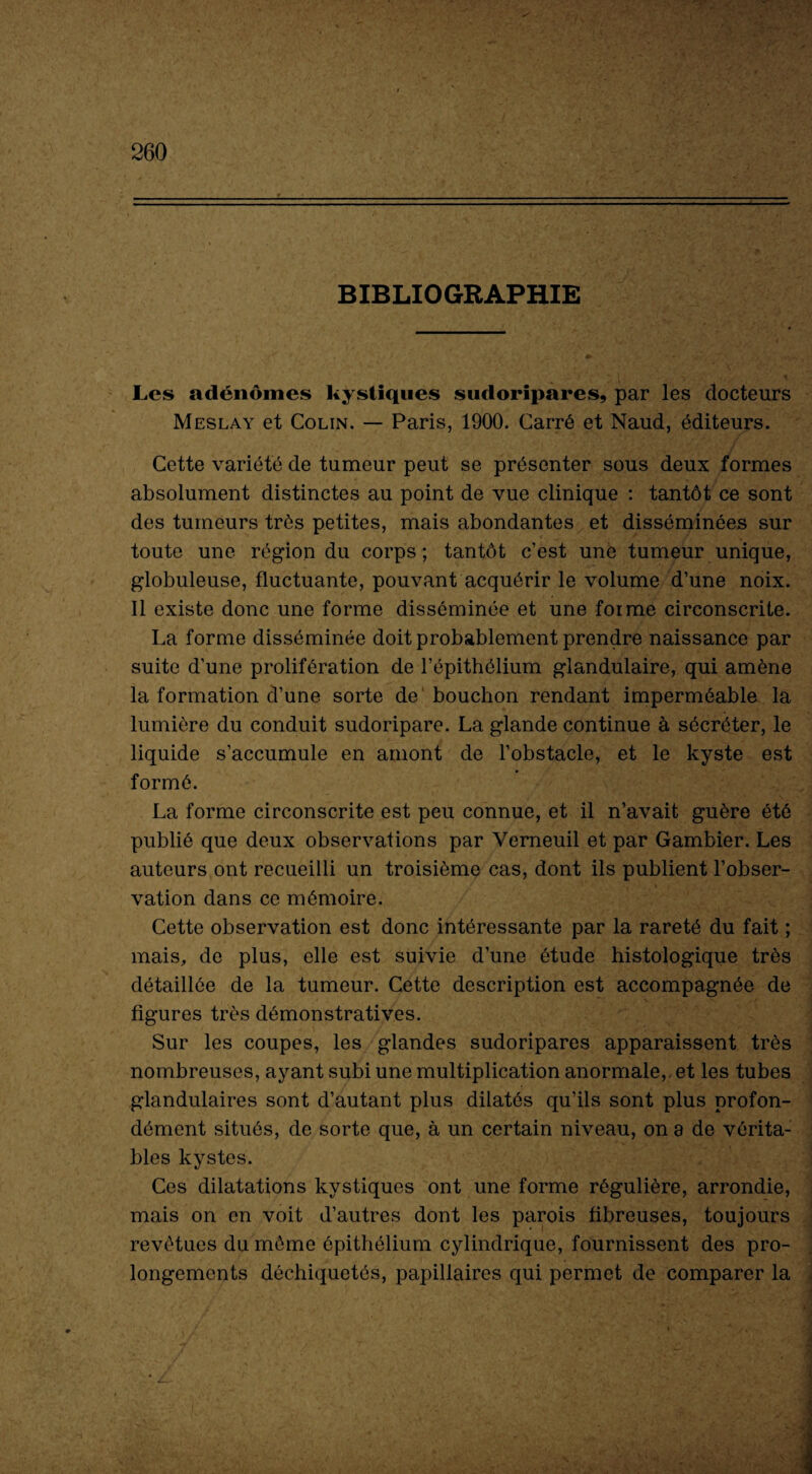 . 4 260 BIBLIOGRAPHIE Les adénomes kystiques sudoripares, par les docteurs Meslay et Colin. — Paris, 1900. Carré et Naud, éditeurs. Cette variété de tumeur peut se présenter sous deux formes absolument distinctes au point de vue clinique : tantôt ce sont des tumeurs très petites, mais abondantes et disséminées sur toute une région du corps; tantôt c’est une tumeur unique, globuleuse, fluctuante, pouvant acquérir le volume d’une noix. Il existe donc une forme disséminée et une forme circonscrite. La forme disséminée doit probablement prendre naissance par suite d’une prolifération de l’épithélium glandulaire, qui amène la formation d’une sorte de bouchon rendant imperméable la lumière du conduit sudoripare. La glande continue à sécréter, le liquide s’accumule en amont de l’obstacle, et le kyste est formé. La forme circonscrite est peu connue, et il n’avait guère été publié que deux observations par Yerneuil et par Gambier. Les auteurs ont recueilli un troisième cas, dont ils publient l’obser¬ vation dans ce mémoire. Cette observation est donc intéressante par la rareté du fait ; mais, de plus, elle est suivie d’une étude histologique très détaillée de la tumeur. Cette description est accompagnée de figures très démonstratives. Sur les coupes, les glandes sudoripares apparaissent très nombreuses, ayant subi une multiplication anormale,, et les tubes glandulaires sont d’autant plus dilatés qu’ils sont plus profon¬ dément situés, de sorte que, à un certain niveau, on a de vérita¬ bles kystes. Ces dilatations kystiques ont une forme régulière, arrondie, mais on en voit d’autres dont les parois fibreuses, toujours revêtues du môme épithélium cylindrique, fournissent des pro¬ longements déchiquetés, papillaires qui permet de comparer la